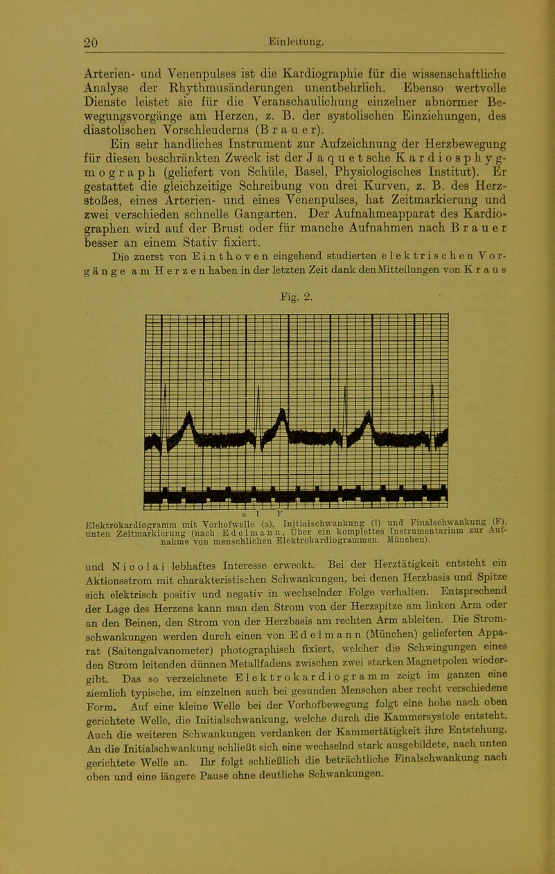 Arterien- und Venenpulses ist die Kardiographie für die wissenschaftliche Analyse der Rhythmusänderungen unentbehrlich. Ebenso wertvolle Dienste leistet sie für die Veranschaulichung einzelner abnormer Be- wegungsvorgänge am Herzen, z. B. der systolischen Einziehungen, des diastolischen Vorsehleuderns (Brauer). Ein sehr handliches Instrument zur Aufzeichnung der Herzbewegung für diesen beschränkten Zweck ist der J a q u e t sehe Kardiosphyg- m o g r a p h (geliefert von Schüle, Basel, Physiologisches Institut). Er gestattet die gleichzeitige Schreibung von drei Kurven, z. B. des Herz- stoßes, eines Arterien- und eines Venenpulses, hat Zeitmarkierung und zwei, verschieden schnelle Gangarten. Der Aufnahmeapparat des Kardio- graphen wird auf der Brust oder für manche Aufnahmen nach Brauer besser an einem Stativ fixiert. Die zuerst von Eintlioven eingehend studierten elektrischen Vor- gänge am Herzen haben in der letzten Zeit dank den Mitteilungen von Kraus Fig. 2. ..I F Elektrokardiogramm mit Vorhofwelle (a), luitialschwankung (T) und Finalscliwankung (F), unten Zeitmarkierung (nach Edelmann, über ein komplettes Instrumentarium zur Aul- nalime von menschlichen Elektrokardiogrammen. München). und Nicolai lebhaftes Interesse erweckt. Bei der Herztätigkeit entsteht ein Aktionsstrom mit charakteristischen Schwankungen, bei denen Herzbasis und Spitze sich elektrisch positiv und negativ in wechselnder Folge verhalten. Entsprechend der Lage des Herzens kann man den Strom von der Herzspitze am linken Arm oder an den Beinen, den Strom von der Herzbasis am rechten Arm ableiten. Die Strom- schwankungen werden durch einen von E d e 1 m a n n (München) gelieferten Appa- rat (Saitengalvanometer) photographisch fixiert, welcher die Schwingungen eines den Strom leitenden dünnen Metallfadens zwischen zwei starken jtfagnetpolen wieder- gibt. Das so verzeichnete Elektrokardiogramm zeigt im ganzen eine ziemlich typische, im einzelnen auch bei gesunden Menschen aber recht verschiedene Form. Auf eine kleine Welle bei der Vorhofbewegung folgt eine hohe nach oben gerichtete Welle, die Initialschwankung, welche durch die Kammersystole entsteht. Auch die weiteren Schwankungen verdanken der Kammertätigkeit ilu-e Entstehung. An die Initialschwankung schließt sich eine wechselnd stark ausgebildete, nach unten gerichtete Welle an. Ihr folgt schUeßlich die beträchtliche Finalschwankung nach oben und eine längere Pause ohne deutliche Schwankungen.