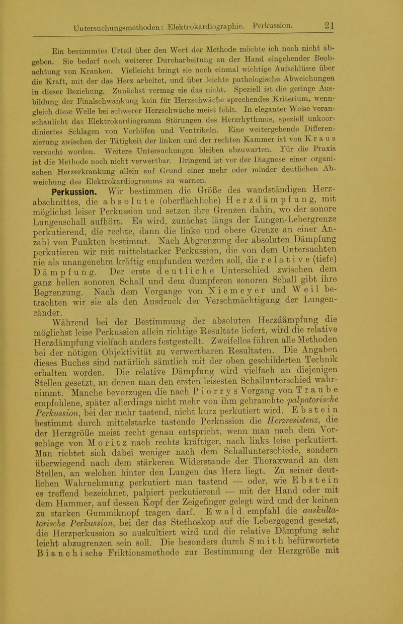 Ein bestimmtes Urteil über den Wort der Methode möchte ich noch nicht ab- geben. Sie bedarf noch weiterer Durcharbeitung an der Hand eingehender Beob- achtung von Kranken. Vielleicht bringt sie noch einmal wichtige Aufschlüsse über die Kraft, mit der das Herz arbeitet, und über leichte pathologische Abweichungen in dieser Beziehung. Zunächst vermag sie das nicht. Speziell ist die geringe Aus- bildung der Finalschwankung kein für Herzschwäche sprechendes Kriterium, wenn- gleich diese Welle bei schwerer Herzschwäche meist fehlt. In eleganter Weise veran- schauhcht das Elektrokardiogramm Störungen des Herzrhythmus, speziell unkoor- diniertes Schlagen von Vorhöfen und Ventrikeln. Eine weitergehende Differen- zierung zwischen der Tätigkeit der Unken und der rechten Kammer ist von Kraus versucht worden. Weitere Untersuchungen bleiben abzuwarten. Für die Praxis ist die Methode noch nicht verwertbar. Dringend ist vor der Diagnose einer organi- schen Herzerkrankung allein auf Grund einer mehr oder minder deuthchen Ab- weichung des Elektrokardiogramms zu warnen. Perkussion. Wir bestimmen die Größe des wandständigen Herz- abschnittes, die absolute (oberflächliclie) H e r z d ä m p f u n g, mit möglicbst leiser Perkussion und setzen ihre Grenzen dabin, wo der sonore Lungenschall aufhört. Es wird, zunächst längs der Lungen-Lebergrenze perkutierend, die rechte, dann die linke und obere Grenze an einer An- zahl von Punkten bestimmt. Nach Abgrenzung der absoluten Dämpfung perkutieren wir mit mittelstarker Perkussion, die von dem Untersuchten nie als unangenehm kräftig empfunden werden soll, die r e 1 a t i v e (tiefe) D ä m p fung. Der erste deutliche Unterschied zwischen dem ganz hellen sonoren Schall und dem dumpferen sonoren Schall gibt ihre Begrenzung. Nach dem Vorgange von Niemeyer und Weil be- trachten wir sie als den Ausdruck der Verschmächtigung der Lungen- ränder. Während bei der Bestimmung der absoluten Herzdämpfung die möglichst leise Perkussion allein richtige Kesultate liefert, wird die relative Herzdämpfung vielfach anders festgestellt. Zweifellos führen alle Methoden bei der nötigen Objektivität zu verwertbaren Resultaten. Die Angaben dieses Buches sind natürlich sämtlich mit der oben geschilderten Technik erhalten worden. Die relative Dämpfung wird vielfach an diejenigen Stellen gesetzt, an denen man den ersten leisesten Schallunterschied wahr- nimmt. Manche bevorzugen die nach P i o r r y s Vorgang von T r a u b e empfohlene, später allerdings nicht mehr von ihm gebrauchte palpatonsche Perkussion, bei der mehr tastend, nicht kurz perkutiert wird. Ebstein bestimmt durch mittelstarke tastende Perkussion die Herzresistenz, die der Herzgröße meist recht genau entspricht, wenn man nach dem Vor- schlage von M 0 r i t z nach rechts kräftiger, nach links leise perkutiert. Man richtet sich dabei weniger nach dem Schallunterschiede, sondern überwiegend nach dem stärkeren Widerstande der Thoraxwand an den Stellen, an welchen hinter den Lungen das Herz liegt. Zu seiner deut- lichen Wahrnehmung perkutiert man tastend — oder, wie Ebstein es treffend bezeichnet, palpiert perkutierend — mit der Hand oder mit dem Hammer, auf dessen Kopf der Zeigefinger gelegt wird und der keinen zu starken Gummiknopf tragen darf. Ewald empfahl die auskuUa- torische Perkussion, bei der das Stethoskop auf die Lebergegend gesetzt, die Herzperkussion so auskultiert wird und die relative Dämpfung sehr leicht abzugrenzen sein soll. Die besonders durch Smith befürwortete Bianchische Friktionsmethode zur Bestimmung der Herzgröße mit