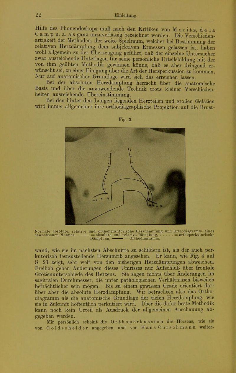 Hilfe des Phonendoskops muß nach den Kritiken von Moritz, de la C a m p u. a. als ganz unzuverlässig bezeichnet werden. Die Verschieden- artigkeit der Methoden, der weite Spielraum, welcher bei Bestimmung der relativen Herzdämpfung dem subjektiven Ermessen gelassen ist, haben wohl allgemein zu der Überzeugung geführt, daß der einzelne Untersucher zwar ausreichende Unterlagen für seine persönliche Urteilsbildung mit der von ihm geübten Methodik gewinnen könne, daß es aber dringend er- wünscht sei, zu einer Einigung über die Art der Herzperkussion zu kommen. Nur auf anatomischer Grundlage wird sich das erreichen lassen. Bei der absoluten Herzdämpfung herrscht über die anatomische Basis und über die anzuwendende Technik trotz kleiner Verschieden- heiten ausreichende Übereinstimmung. Bei den hinter den Lungen liegenden Herzteilen und großen Gefäßen wird immer allgemeiner ihre orthodiagraphische Projektion auf die Brust- Kg. 3. Normale absolute, relative und orthoperkutorische Herzdämpfuug und Orthodiagramm eines erwachsenen Mannes. = absolute und relative Dämpfung, = orthoperkutorische Dämpfung, ——— = Orthodiagramm. wand, wie sie im nächsten Abschnitte zu schüdern ist, als der auch per- kutorisch festzustellende Herzumriß angesehen. Er kann, wie Fig. 4 auf S. 23 zeigt, sehr weit von den bisherigen Herzdämpfungen abweichen. Freilich geben Änderungen dieses Umrisses nur Aufschluß über frontale Größenunterschiede des Herzens. Sie sagen nichts über Änderungen im sagittalen Durchmesser, die unter pathologischen Verhältnissen bisweilen beträchtlicher sein mögen. Bis zu einem gewissen Grade orientiert dar- über aber die absolute Herzdämpfung. Wir betrachten also das Ortho- diagramm als die anatomische Grundlage der tiefen Herzdämpfung, wie sie in Zukunft hoffentlich perkutiert wird. Über die dafür beste Methodik kann noch kein Urteil als Ausdruck der allgemeinen Anschauung ab- gegeben werden. Mir persönlich scheint die Orthoper kussion des Herzens, wie sie von Goldscheider angegeben und von Hans Curschmann weiter-