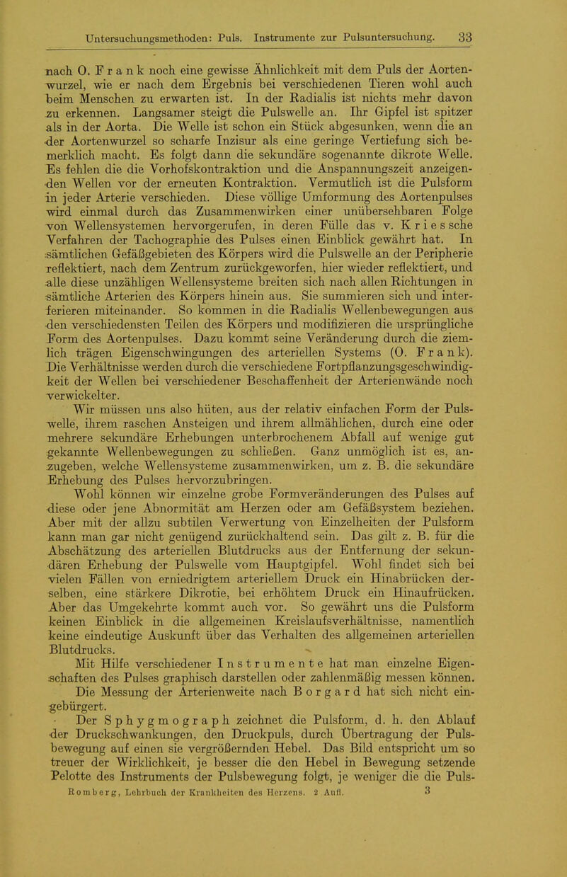 nacli 0. Frank noch eine gewisse Ähnlichkeit mit dem Puls der Aorten- wurzel, wie er nach dem Ergebnis bei verschiedenen Tieren wohl auch beim Menschen zu erwarten ist. In der Kadialis ist nichts mehr davon ^u erkennen. Langsamer steigt die Pulswelle an. Ihr Gipfel ist spitzer als in der Aorta. Die Welle ist schon ein Stück abgesunken, wenn die an •der Aortenwurzel so scharfe Inzisur als eine geringe Vertiefung sich be- merklich macht. Es folgt dann die sekundäre sogenannte dikrote Welle. Es fehlen die die Vorhofskontraktion und die Anspannungszeit anzeigen- den Wellen vor der erneuten Kontraktion. Vermutlich ist die Pulsform in jeder Arterie verschieden. Diese völlige Umformung des Aortenpulses wird einmal durch das Zusammenwirken einer unübersehbaren Folge von Wellensystemen hervorgerufen, in deren Fülle das v. K r i e s sehe Verfahren der Tachographie des Pulses einen Einblick gewährt hat. In ;sämtlichen Gefäßgebieten des Körpers wird die Pulswelle an der Peripherie Tcflektiert, nach dem Zentrum zurückgeworfen, hier wieder reflektiert, und alle diese unzähligen Wellensysteme breiten sich nach allen Richtungen in •sämtliche Arterien des Körpers hinein aus. Sie summieren sich und inter- ierieren miteinander. So kommen in die Radialis Wellenbewegungen aus ■den verschiedensten Teilen des Körpers und modifizieren die ursprüngliche J'orm des Aortenpulses. Dazu kommt seine Veränderung durch die ziem- lich trägen Eigenschwingungen des arteriellen Systems (0. Frank). Die Verhältnisse werden durch die verschiedene Fortpflanzungsgeschwindig- keit der Wellen bei verschiedener Beschaffenheit der Arterienwände noch verwickelter. Wir müssen uns also hüten, aus der relativ einfachen Form der Puls- weUe, ihrem raschen Ansteigen und ihrem allmählichen, durch eine oder mehrere sekundäre Erhebungen unterbrochenem Abfall auf wenige gut gekannte Wellenbewegungen zu schließen. Ganz unmöglich ist es, an- zugeben, welche Wellensysteme zusammenwirken, um z. B. die sekundäre Erhebung des Pulses hervorzubringen. Wohl können wir einzelne grobe Formveränderungen des Pulses auf •diese oder jene Abnormität am Herzen oder am Gefäßsystem beziehen. Aber mit der allzu subtilen Verwertung von Einzelheiten der Pulsform kaim man gar nicht genügend zurückhaltend sein. Das gilt z. B. für die Abschätzung des arteriellen Blutdrucks aus der Entfernung der sekun- dären Erhebung der Pulswelle vom Hauptgipfel. Wohl findet sich bei vielen Fällen von erniedrigtem arteriellem Druck ein Hinabrücken der- selben, eine stärkere Dikrotie, bei erhöhtem Druck ein Hinaufrücken. Aber das Umgekehrte kommt auch vor. So gewährt uns die Pulsform keinen Einblick in die allgemeinen Kreislaufsverhältnisse, namentlich keine eindeutige Auskunft über das Verhalten des allgemeinen arteriellen Blutdrucks. Mit Hilfe verschiedener Instrumente hat man einzelne Eigen- schaften des Pulses graphisch darstellen oder zahlenmäßig messen können. Die Messung der Arterienweite nach B o r g a r d hat sich nicht ein- gebürgert. Der Sphygmograph zeichnet die Pulsform, d. h. den Ablauf •der Druckschwankungen, den Druckpuls, durch XJbertragung der Puls- bewegung auf einen sie vergrößernden Hebel. Das Bild entspricht um so treuer der Wirklichkeit, je besser die den Hebel in Bewegung setzende Pelotte des Instruments der Pulsbewegung folgt, je weniger die die Puls- Rom berg, Lehrbuch der Krankheiten des Herzens. 2 Aiid. 3