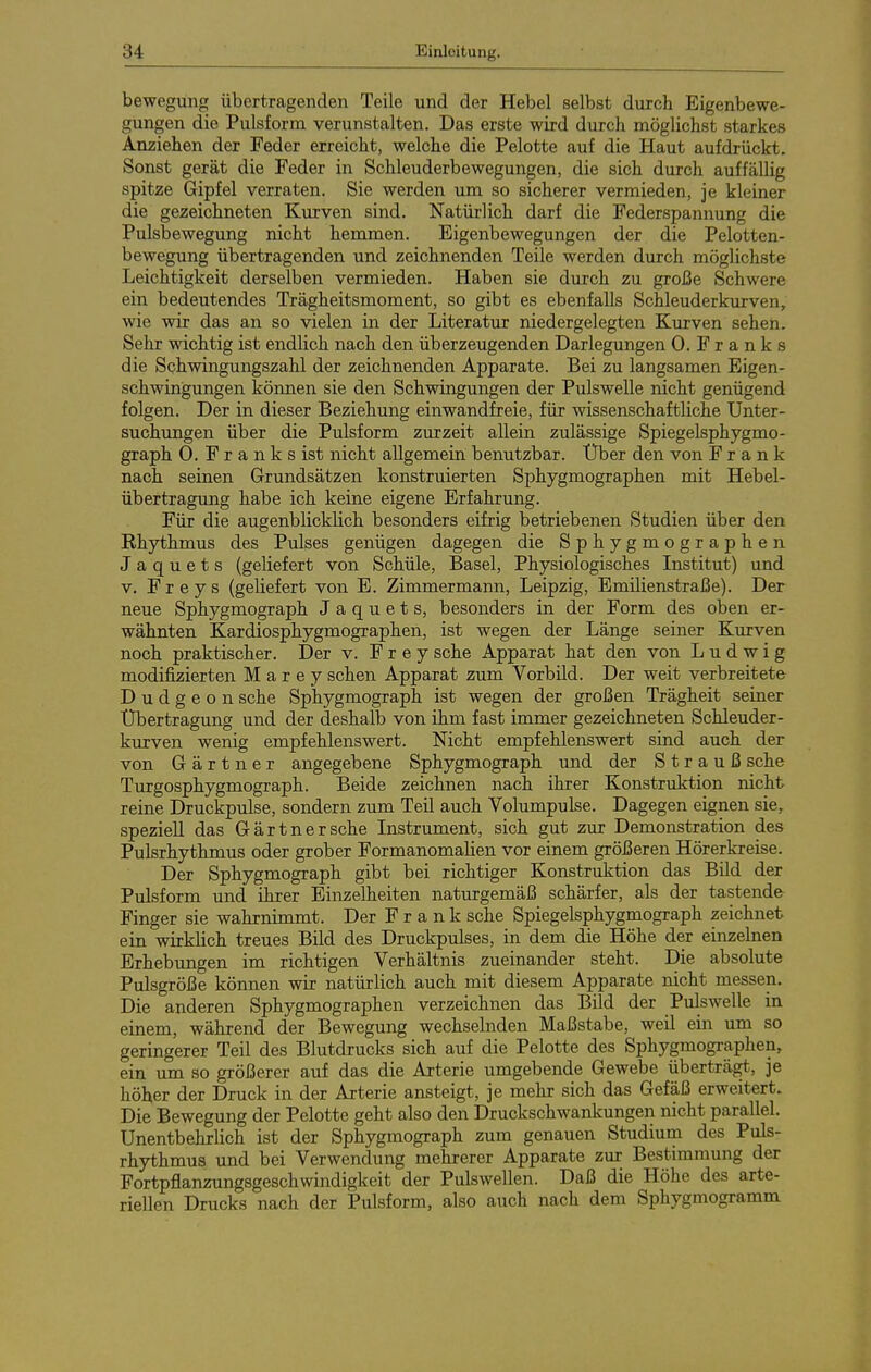 bewegung übertragenden Teile und der Hebel selbst durch Eigenbewe- gungen die Pulsform verunstalten. Das erste wird durch möglichst starkes Anziehen der Feder erreicht, welche die Pelotte auf die Haut aufdrückt. Sonst gerät die Feder in Schleuderbewegungen, die sich durch auffällig spitze Gipfel verraten. Sie werden um so sicherer vermieden, je kleiner die gezeichneten K\irven sind. Natürlich darf die Federspannung die Pulsbewegung nicht hemmen. Eigenbewegungen der die Pelotten- bewegung übertragenden und zeichnenden Teile werden durch möglichste Leichtigkeit derselben vermieden. Haben sie durch zu große Schwere ein bedeutendes Trägheitsmoment, so gibt es ebenfalls Schleuderkurven, wie wir das an so vielen in der Literatur niedergelegten Kurven sehen. Sehr wichtig ist endlich nach den überzeugenden Darlegungen 0. F r a n k s die Schwingungszahl der zeichnenden Apparate. Bei zu langsamen Eigen- schwingungen können sie den Schwingungen der Pulswelle nicht genügend folgen. Der in dieser Beziehung einwandfreie, für wissenschaftliche Unter- suchungen über die Pulsform zurzeit allein zulässige Spiegelsphygmo- graph 0. F r a n k s ist nicht allgemein benutzbar. Über den von Frank nach seinen Grundsätzen konstruierten Sphygmographen mit Hebel- übertragung habe ich keine eigene Erfahrung. Für die augenblicklich besonders eifrig betriebenen Studien über den Rhythmus des Pulses genügen dagegen die Sphygmographen J a q u e t s (geliefert von Schüfe, Basel, Physiologisches Institut) und V, Freys (geliefert von E. Zimmermann, Leipzig, Bmilienstraße). Der neue Sphygmograph J a q u e t s, besonders in der Form des oben er- wähnten Kardiosphygmographen, ist wegen der Länge seiner Kurven noch praktischer. Der v. Frey sehe Apparat hat den von Ludwig modifizierten M a r e y sehen Apparat zum Vorbild. Der weit verbreitete D u d g e o n sehe Sphygmograph ist wegen der großen Trägheit seiner Übertragung und der deshalb von ihm fast immer gezeichneten Schleuder- kurven wenig empfehlenswert. Nicht empfehlenswert sind auch der von Gärtner angegebene Sphygmograph und der Strauß sehe Turgosphygmograph. Beide zeichnen nach ihrer Konstruktion nicht reine Druckpulse, sondern zum Teil auch Volumpulse. Dagegen eignen sie, speziell das Gärtner sehe Instrument, sich gut zur Demonstration des Pulsrhythmus oder grober Formanomalien vor einem größeren Hörerkreise. Der Sphygmograph gibt bei richtiger Konstruktion das Bild der Pulsform und ihrer Einzelheiten naturgemäß schärfer, als der tastende^ Finger sie wahrnimmt. Der Frank sehe Spiegelsphygmograph zeichnet ein wirklich treues Bild des Druckpulses, in dem die Höhe der einzelnen Erhebungen im richtigen Verhältnis zueinander steht. Die absolute Pulsgröße können wir natürlich auch mit diesem Apparate nicht messen. Die anderen Sphygmographen verzeichnen das Bild der Pulswelle in einem, während der Bewegung wechselnden Maßstabe, weil ein um so geringerer Teil des Blutdrucks sich auf die Pelotte des Sphygmographen, ein um so größerer auf das die Arterie umgebende Gewebe überträgt, je höher der Druck in der Arterie ansteigt, je mehr sich das Gefäß erweitert. Die Bewegung der Pelotte geht also den Druckschwankungen nicht parallel. Unentbehrlich ist der Sphygmograph zum genauen Studium des Puls- rhythmus und bei Verwendung mehrerer Apparate zur Bestimmung der Fortpflanzungsgeschwindigkeit der Pulswellen. Daß die Höhe des arte- rieUen Drucks nach der Pulsform, also auch nach dem Sphygmogramm