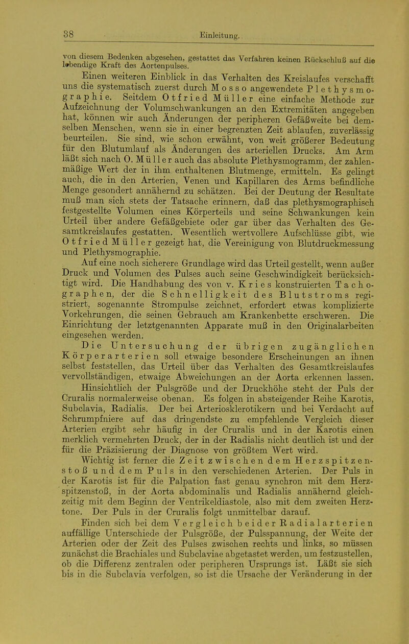 von diesem Bedenken abgesehen, gestattet das Verfahren keinen Rückschluß auf die labendige Kraft des Aortenpulses. Einen weiteren Einblick in das Verhalten des Kreislaufes verschafit uns die systematisch zuerst durch M o s s o angewendete Plethysmo- graphie. Seitdem Otfried Müller eine einfache Methode zur Aufzeichnung der Volumschwankungen an den Extremitäten angegeben hat, können wir auch Änderungen der peripheren Gefäßweite bei dem- selben Menschen, wenn sie in einer begrenzten Zeit ablaufen, zuverlässig beurteilen. Sie sind, wie schon erwähnt, von weit größerer Bedeutung für den Blutumlauf als Änderungen des arteriellen Drucks. Am Arm läßt sich nach 0. Müll er auch das absolute Plethysmogramm, der zahlen- mäßige Wert der in ihm enthaltenen Blutmenge, ermitteln. Es gelingt auch, die in den Arterien, Venen und Kapillaren des Arms befindliche Menge gesondert annähernd zu schätzen. Bei der Deutung der Resultate muß man sich stets der Tatsache erinnern, daß das plethysmographisch festgestellte Volumen eines Körperteils und seine Schwankungen kein Urteü iiber andere Gefäßgebiete oder gar über das Verhalten des Ge- samtkreislaufes gestatten. Wesentlich wertvollere Aufschlüsse gibt, wie Otfried Müller gezeigt hat, die Vereinigung von Blutdruckmessung und Plethysmographie. Auf eine noch sicherere Grandlage wird das Urteil gestellt, wenn außer Druck und Volumen des Pulses auch seine Geschwindigkeit berücksich- tigt wird. Die Handhabung des von v. K r i e s konstruierten Tacho- graphen, der die Schnelligkeit des Blutstroms regi- striert, sogenannte Strompulse zeichnet, erfordert etwas komplizierte Vorkehrungen, die seinen Gebrauch am Krankenbette erschweren. Die Einrichtung der letztgenannten Apparate muß in den Originalarbeiten eingesehen werden. Die Untersuchung der übrigen zugänglichen Körperarterien soll etwaige besondere Erscheinungen an ihnen selbst feststellen, das Urteil über das Verhalten des Gesamtlcreislaufes vervollständigen, etwaige Abweichungen an der Aorta erkeimen lassen. Hinsichtlich der Pulsgröße und der Druckhöhe steht der Puls der Cruralis normalerweise obenan. Es folgen in absteigender Reihe Karotis, Subclavia, Radialis. Der bei Arteriosklerotikern und bei Verdacht auf Schrumpfniere auf das dringendste zu empfehlende Vergleich dieser Arterien ergibt sehr häufig in der Cruralis und in der Karotis einen merklich vermehrten Druck, der in der Radialis nicht deutlich ist und der für die Präzisierung der Diagnose von größtem Wert wird. Wichtig ist ferner die Zeit zwischen dem Herzspitzen- stoß und dem Puls in den verschiedenen Arterien. Der Puls in der Karotis ist für die Palpation fast genau synchron mit dem Herz- spitzenstoß, in der Aorta abdominalis und Radialis annähernd gleich- zeitig mit dem Beginn der Ventrilceldiastole, also mit dem zweiten Herz- tone. Der Puls in der Cruralis folgt unmittelbar darauf. Finden sich bei dem Vergleich beider Radialarterien auffällige Unterschiede der Pulsgröße, der Pulsspannung, der Weite der Arterien oder der Zeit des Pulses zwischen rechts und links, so müssen zunächst die Brachiales und Subclaviae abgetastet werden, um festzustellen, ob die Differenz zentralen oder peripheren Ursprungs ist. Läßt sie sich bis in die Subclavia verfolgen, so ist die Ursache der Veränderung in der