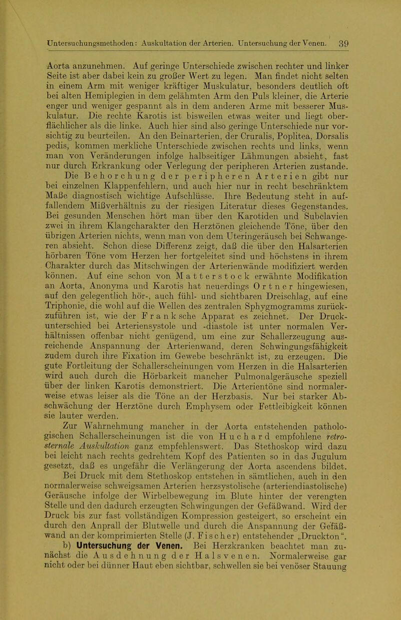 Aorta anzunehmen. Auf geringe Unterscliiede zwischen rechter und linker Seite ist aber dabei kein zu großer Wert zu legen. Man findet nicht selten in einem Arm mit weniger kräftiger Muskulatur, besonders deutlich oft bei alten Hemiplegien in dem gelähmten Arm den Puls kleiner, die Ai'terie enger und weniger gespannt als in dem anderen Arme mit besserer Mus- kulatur. Die rechte Karotis ist bisweilen etwas weiter und liegt ober- flächlicher als die linke. Auch hier sind also geringe Unterschiede nur vor- sichtig zu beurteilen. An den Beinarterien, der Cruralis, Poplitea, Dorsalis pedis, kommen merkliche Unterschiede zwischen rechts und links, wenn man von Veränderungen infolge halbseitiger Lähmungen absieht, fast nur durch Erkrankung oder Verlegung der peripheren Arterien zustande. Die Behorchung der peripheren Arterien gibt nur hei einzelnen Klappenfehlern, und auch hier nur in recht beschränktem Maße diagnostisch wichtige Aufschlüsse. Ihre Bedeutung steht in auf- fallendem Mißverhältnis zu der riesigen Literatur dieses Gegenstandes. Bei gesunden Menschen hört man über den Karotiden und Subclavien zwei in ihrem Klangcharakter den Herztönen gleichende Töne, über den übrigen Arterien nichts, wenn man von dem Uteringeräusch bei Schwange- ren absieht. Schon diese Differenz zeigt, daß die über den Halsarterien hörbaren Töne vom Herzen her fortgeleitet sind und höchstens in ihrem Charakter durch das Mitschwingen der Arterienwände modifiziert werden können. Auf eine schon von Matterstock erwähnte Modifikation an Aorta, Anonyma und Karotis hat neuerdings 0 r t n e r hingewiesen, auf den gelegentlich hör-, auch fühl- und sichtbaren Dreischlag, auf eine Triphonie, die wohl auf die Wellen des zentralen Sphygmogramms zurück- zuführen ist, wie der Frank sehe Apparat es zeichnet. Der Druck- unterschied bei Arteriensystole und -diastole ist unter normalen Ver- hältnissen offenbar nicht genügend, um eine zur Schallerzeugung aus- reichende Anspannung der Arterienwand, deren Schwingungsfähigkeit zudem durch ihre Fixation im Gewebe beschränkt ist, zu erzeugen. Die gute Fortleitung der Schallerscheinungen vom Herzen in die Halsarterien wird auch durch die Hörbarkeit mancher Pulmonalgeräusche speziell über der linken Karotis demonstriert. Die Arterientöne sind normaler- weise etwas leiser als die Töne an der Herzbasis. Nur bei starker Ab- schwächung der Herztöne durch Emphysem oder Fettleibigkeit können sie lauter werden. Zur Wahrnehmung mancher in der Aorta entstehenden patholo- gischen Schallerscheinungen ist die von H u c h a r d empfohlene retro- sternale Auskultation ganz empfehlenswert. Das Stethoskop wird dazu bei leicht nach rechts gedrehtem Kopf des Patienten so in das Jugulum gesetzt, daß es ungefähr die Verlängerung der Aorta ascendens bildet. Bei Druck mit dem Stethoskop entstehen in sämtlichen, auch in den normalerweise schweigsamen Arterien herzsystolische (arteriendiastolische) Oeräusche infolge der Wirbelbewegung im Blute hinter der verengten Stelle und den dadurch erzeugten Schwingungen der Gefäßwand. Wird der Druck bis zur fast vollständigen Kompression gesteigert, so erscheint ein durch den Anprall der Blutwelle und durch die Anspannung der Gefäß- wand an der komprimierten Stelle (J. Fischer) entstehender „Druckton. b) Untersuchung der Venen. Bei Herzkranken beachtet man zu- nächst die Ausdehnung der Halsvenen. Normalerweise gar nicht oder bei dünner Haut eben sichtbar, schwellen sie bei venöser Stauung