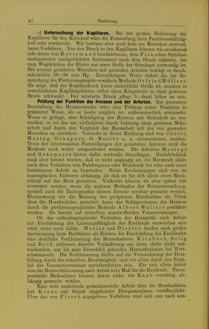 c) Untersuchung der Kapillaren. Bei der großen Bedeutung der Kapillaren für den Kreislauf wäre die Feststellung ihrer Funktionstüchtig- keit sehr erwünscht. Wir besitzen aber noch kein am Menschen anwend- ba,res Verfahren. Nur den Druck in den Kapillaren können vnv annähernd mit einem von Rotermund beschriebenen, dem F i c k sehen Ophthal- motonometer nachgebildeten Instrument nach dem Druck schätzen, der zum Wegdrücken des Blutes aus einer Stelle der Stirnhaut notwendig ist. Bei normal genährten Menschen mit gesunden Arterien beträgt er durch- schnittlich 28—30 mm Hg. Zuverlässigere Werte liefert die bei Be- sprechung der Plethysmographie erwähnte Methode OtfriedMüllers. Sie zeigt, daß der KapiUardruck keine einheitliche Größe ist, sondern in verschiedenen Kapillargebieten selbst eines Körperteils in einer gewissen Breite schwankt. Der arterielle Druck pflegt 3—4mal höher zu sein. Prüfung der Funktion des Herzens und der Arterien. Zur genaueren Beurteilung des Herzzustandes wäre eine Prüfung seiner Fimktion in präziserer Weise, als es heute möglich ist, außerordentlich erwünscht. Wenn es gelingt, eine Schädigung des Herzens mit Sicherheit zu ver- meiden, so ist das am einfachsten durch Leistung einer gewissen Mehr- arbeit und durch den Vergleich der Herzarbeit mit der von gesunden Menschen zu erreichen. Versuche in dieser Richtung sind von Christ, Masing, Gräupner, 0. Moritz u. a. unternommen worden. Trotz der interessanten Feststellungen der genannten Autoren muß die Methode noch weiter ausgearbeitet werden. Die Arbeiten M a s i n g s und Gräupners bieten dafür wertvolle Grundlagen. Nachdrücklich muß aber betont werden, daß es nicht angängig ist, die Herzkraft allein nach dem Verhalten von Pulsfrequenz oder Blutdruck bei oder nach einer bestimmten Arbeit zu beurteilen. Beide Erscheinungen sind von zu mannigfachen Faktoren abhängig, als daß sie für sich allein einen Rück- schluß auf das Herz gestatten. Vielleicht können sie aber später mit verwertet werden, wenn die anderen Methoden der Pulsuntersuchung, speziell auch die Tachographie diesem Zwecke nutzbar gemacht werden. Ebensowenig wie die Messung des peripheren Blutdruckes ein Urteil über die Herzfunktion gestattet, kann das Schlagvolumen des Herzens durch die plethysmographische Methode Albert Müllers geschätzt werden. Sie beruht auf denselben unzutreffenden Voraussetzungen. Ob das orthodiagraphische Verhalten der Herzgröße nach Arbeit zur Abschätzung der Leistungsfähigkeit des Kreislaufs verwertbar sein wird, steht noch dahin. Moritz und D i e 11 e n fanden nach großer Anstrengung beim Radfahren als Zeichen der Erschöpfung des Kreislaufes eine deutliche Verkleinerung des Herzschattens, Kienböck, Selig und Beck schlössen dieselbe Veränderung aus ihren dafür nicht aus- reichenden, nur bis zum Zwerchfell gehenden Herzaufnahmen bei Wett- schwimmern. Die Verkleinerung dürfte auf die Verminderung der Herz- füllung durch die schnellere Herztätigkeit, und vor allem durch den Nach- laß des Vasomotorentonus zurückzuführen sein. Für sich allein bildet also die Herzverkleinerung nach Arbeit kein Maß für die Herzkraft. Thera- peutische Maßnahmen können davon nicht, wie Raab vorschlug, ab- hängig gemacht werden. Eine weit ausholende gedankenreiche Arbeit über die Herzfunktion hat Kraus auf Grund eingehender Blutgasanalysen veröffentlicht. Uber das von P 1 e s c h angegebene Verfahren wird sich erst nach aus-