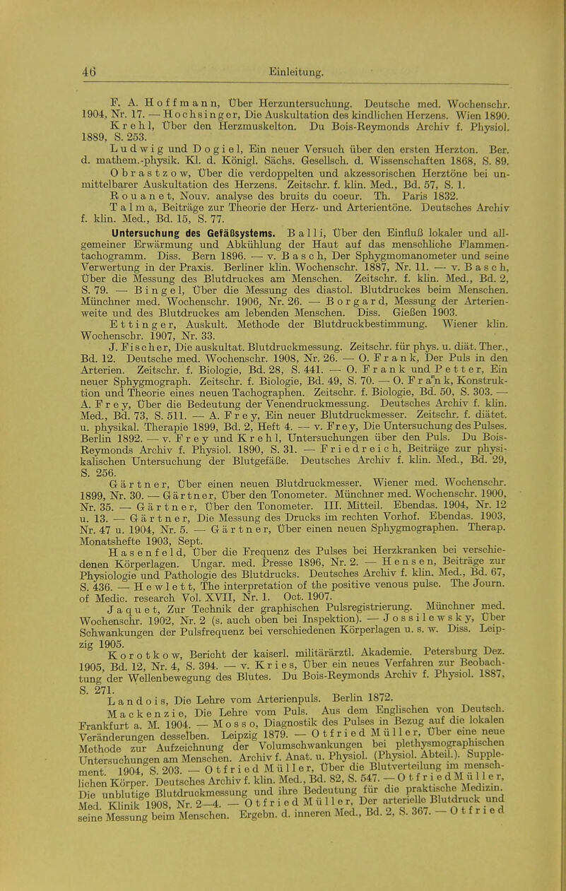 F. A. H o f f m a n n, Über Herzuntersuchung. Deutsche med. Wochenschr. 1904, Nr. 17. — Hochsingor, Die Ausltultation des kindlichen Herzens. Wien 1890. K r e h 1, Über den Herzmuskelton. Du Bois-Reymonds Archiv f. Physiol. 1889, S. 253. Ludwig und D o g i e 1, Ein neuer Versuch über den ersten Herzton. Ber. d. mathem.-phjrsik. Kl. d. Königl. Sachs. Gesellsch. d. Wissenschaften 1868, S. 89. Obrastzow, Uber die verdoppelten und akzessorischen Herztöne bei un- mittelbai-er Auskultation des Herzens. Zeitschr. f. khn. Med., Bd. 57, S. 1. R o u a n e t, Nouv. analyse des bruits du coeur. Th. Paris 1832. Talma, Beiträge zur Theorie der Herz- und Arterientöne. Deutsches Archiv f. khn. Med., Bd. 15, S. 77. Untersuchung des Gefäßsystems. Bai Ii, Uber den Einfluß lokaler und all- gemeiner Erwärmung und Abkühlung der Haut auf das menschhche Plammen- tachogramm. Diss. Bern 1896. — v. Bäsch, Der Sphygmomanometer und seine Verwertung in der Praxis. Berhner khn. Wochenschr. 1887, Nr. 11. — v. B as ch, Uber die Messung des Blutdruckes am Menschen. Zeitschr. f. khn. Med., Bd. 2, S. 79. — B i n g e 1, Uber die Messung des diastol. Blutdruckes beim Menschen. Münchner med. Wochenschr. 1906, Nr. 26. — B o r g a r d, Messung der Arterien- weite und des Blutdruckes am lebenden Menschen. Diss. Gießen 1903. E 11 i n g e r, Auskult. Methode der Blutdruckbestimmung. Wiener khn. Wochenschr. 1907, Nr. 33. J. Fischer. Die auskultat. Blutdruckmessung. Zeitschr. für phys. u. diät. Ther., Bd. 12. Deutsche med. Wochenschr. 1908, Nr. 26. — 0. F r a n k. Der Puls in den Arterien. Zeitschr. f. Biologie, Bd. 28, S. 441. — 0. Frank und P e 11 e r, Ein neuer Sphygmograph. Zeitschr. f. Biologie, Bd. 49, S. 70. — 0. F r an k, Konstruk- tion und Theorie eines neuen Tachographen. Zeitschr. f. Biologie, Bd. 50, S. 303. — A. F r e y, Uber die Bedeutung der Venendruckmessung. Deutsches Archiv f. klin. Med., Bd. 73, S. 511. — A. Fr ey, Ein neuer Blutdruckmesser. Zeitschr. f. diätet. u. phjraikal. Therapie 1899, Bd. 2, Heft 4. — v. Frey, Die Untersuchung des Pulses. Berhn 1892. — v. F r e y und K r e h 1, Untersuchungen über den Puls. Du Bois- Reymonds Archiv f. Physiol. 1890, S. 31. — F r i e d r e i c h, Beiträge zur physi- kahschen Untersuchung der Blutgefäße. Deutsches Archiv f. khn. Med., Bd. 29, S. 256. Gärtner, Uber einen neuen Blutdruckmesser. Wiener med. Wochenschr. 1899, Nr. 30. — Gärtner, Uber den Tonometer. Münchner med. Wochenschr. 1900, Nr. 35. — Gärtner, Uber den Tonometer. III. Mitteil. Ebendas. 1904, Nr. 12 u. 13. — Gärtner, Die Messung des Drucks im rechten Vorhof. Ebendas. 1903, Nr. 47 u. 1904, Nr. 5. — Gärtner, Uber einen neuen Sphygmographen. Therap. Monatshefte 1903, Sept. Hasenfeld, Uber die Frequenz des Pulses bei Herzkranken bei verschie- denen Körperlagen. Ungar, med. Presse 1896, Nr. 2. — H e n s e n, Beiträge zur Physiologie und Pathologie des Blutdrucks. Deutsches Archiv f. khn. Med., Bd. 67, S 436 — Hewlett, The interpretation of the positive venous pulse. The Journ. of Medic. research Vol. XVII, Nr. 1. Oct. 1907. Jaquet, Zur Technik der graphischen Pulsregistrierung. Münchner med. Wochenschr. 1902, Nr. 2 (s. auch oben bei Inspektion). —Jossilewsky, Uber Schwankungen der Pulsfrequenz bei verschiedenen Körperlagen u. s. w. Diss. Leip- zig 1905^ r o t k o w, Bericht der kaiserl. mihtärärztl. Akademie. Petersburg Dez. 1905 Bd 12, Nr. 4, S. 394. — v. K r i e s, Uber ein neues Verfahren zur Beobach- tung'der Wellenbewegung des Blutes. Du Bois-Reymonds Archiv f. Physiol. 1887, S 271 L a n d o i s. Die Lehre vom Arterienpuls. Berlin 1872. Macken zie. Die Lehre vom Puls. Aus dem Englischen von Dexitsch. Frankfurt a. M. 1904. — Mos so, Diagnostik des Pulses in Bezug auf die lokalen Veränderungen desselben. Leipzig 1879. - O t f r i e d M u 11er Uber eme neue Methode zur Aufzeichnung der Volumschwankungen bei p ethysmographischen Untersuchungen am Measchln. Archiv! Anat. u. Physiol. (Physiol. Abteil.). Supple- ment 1904 S 203. — 0 t f r i e d M ü 11 e r, Uber die Blutverteüung un mensch- ulen Körper. Deutsches Archiv f. khn. Med., Bd. 82, S. 547. - 0 t f r i e d M u 11 e r, Die unblutige Blutdruckmessung und ihre Bedeutung für die P^-f^'^lj^/^f Med. Khnik 1908, Nr. 2-^. - 0 t f r i e d M ü 11er Der arterielle Bluigru k und seine Messung beim Menschen. Ergebn. d. inneren Med., Bd. 2, S. 367. — O 11 r i e ü