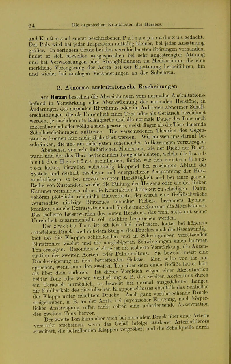 und K u ß m a u 1 zuerst beschriebenen Pulsusparadoxus gedacht. Der Puls wird bei jeder Inspiration auffällig kleiner, bei jeder Ausatmung größer. In geringem Grade bei den verschiedensten Störungen vorhanden, findet er sich bisweilen ausgesprochen bei sehr angestrengter Atmung und bei Verwachsungen oder Strangbildungen im Mediastinum, die eine merkliche Verengerung der Aorta bei der Einatmung herbeiführen, hin und wieder bei analogen Veränderungen an der Subclavia. 2. Abnorme auskultatorische Erscheinungen. Am Herzen bestehen die Abweichungen vom normalen Auskultations- befund in Verstärkung oder Abschwächung der normalen Herztöne, in Änderungen des normalen Rhythmus oder im Auftreten abnormer Schall- erscheinungen, die als Unreinheit eines Tons oder als Geräusch bezeichnet werden, je nachdem die Klangfarbe und die normale Dauer des Tons noch erkennbar sind oder völlig anders geartete, meist länger als die Töne dauernde SchaUerscheinungen auftreten. Die verschiedenen Theorien des Gegen- standes können hier nicht diskutiert werden. Wir müssen uns darauf be- schränken, die uns am richtigsten scheinenden Auffassungen vorzutragen. Abgesehen von rein äußerlichen Momenten, wie der Dicke der Brust- wand und der das Herz bedeckenden Lungenschichten, welche die La u t- heit der Herztöne beeinflussen, finden wir den e r s t e n H e r z- ton lauter, bisweüen voUständig klappend bei rascherem Ablauf der Systole und deshalb rascherer und energischerer Anspannung der Herz- niuskelfasern, so bei nervös erregter Herztätigkeit und bei emer ganzen Reihe von Zuständen, welche die Füllung des Herzens oder die der hiiken Kammer vermindern, ohne die Kontraktionsfähigkeit zu schadigen. Dahin gehören plötzliche reichliche Blutverluste, der durch eme Gefaßschwache verursachte niedrige Blutdruck mancher Fieber-, besonders Typhus- kranker, manche Extrasystolen und für die linke Kammer die Mitralstenose. Das isoHerte Leiserwerden des ersten Herztons, das wohl stets mit semer Unreinheit zusammenfäUt, soU nachher besprochen werden. _ Der zweite Ton ist oft leise bei niedrigem, lauter bei höherem arterieUem Druck, weü mit dem Steigen des Druckes auch die Geschwmdig- keit des die Klappen schließenden und in Schwingungen versetzenden Blutstromes wächst und die ausgiebigeren Schwingungen einen lauteren Ton erzeugen. Besonders wichtig ist die isolierte Verstärkung die Aizen- tuation des zweiten Aorten- oder Pulmonaltons. Sie beweist meist eme Drucksteigerung in dem betreffenden Gefäße. Man ««U^von i^ im sprechen, wenn man den zweiten Ton über dem emen Gefäße lauter hört al^ über dem anderen. Ist dieser Vergleich wegen ^.ttiSii Cch beider Töne oder wegen Verdeckung z. B. des zweiten Aortentons durch dn Geräusch unmöglich, so beweist bei normal a-g^ die Fühlbarkeit des diastolischen Klappenschlusses «Wenfalls da Schhe^^^^^^ der Klappe unter erhöhtem Drucke. Auch ganz vorübergehende Druck- stgeru?gen, z. B. an der Aorta bei psychischer Erre^, nach^^^^^^^^^^ lichir Anstrengung rufen nicht selten eine unbedeutende Alvzentuation XtwÄn kann aber auch bei normalem Druck über einer Axterie verstärkt erscheinen, wenn das Gefäß infolge f^^Xl^^f^^äSol erweitert, die betreffenden Klappen vergrößert und die SchaUqueUe durcli