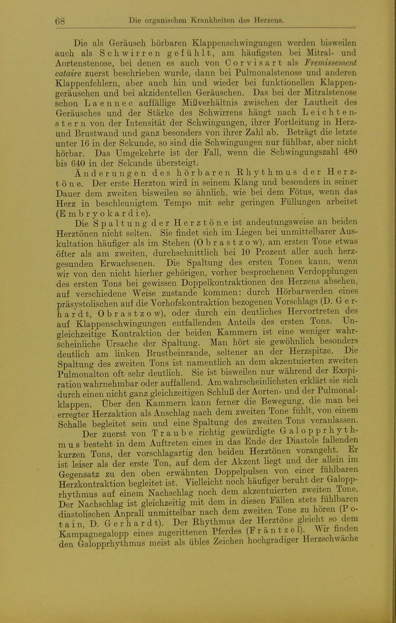 Die als Geräusch hörbaren Klappenschwingungen werden bisweilen auch als Schwirren gefühlt, am häufigsten bei Mitral- und Aortenstenose, bei denen es auch von Corvisart als Fremissement cataire zuerst beschrieben wurde, dann bei Pulraonalstenose und anderen Klappenfehlern, aber auch hin und wieder bei funktionellen Klappen- geräuschen und bei akzidentellen Geräuschen. Das bei der Mitralstenose schon L a e n n e c auffällige Mißverhältnis zwischen der Lautheit des Geräusches und der Stärke des Schwirrens hängt nach Leichten- ste r n von der Intensität der Schwingungen, ihrer Fortleitung in Herz- und Brustwand und ganz besonders von ihrer Zahl ab. Beträgt die letzte unter 16 in der Sekunde, so sind die Schwingungen nur fühlbar, aber nicht hörbar. Das Umgekehrte ist der Fall, wenn die Schwingungszahl 480 bis 640 in der Sekunde übersteigt. Änderungen des hörbaren Rhythmus der Herz- töne. Der erste Herzton wird in seinem Klang und besonders in seiner Dauer dem zweiten bisweilen so ähnlich, wie bei dem Fötus, wenn das Herz in beschleunigtem Tempo mit sehr geringen Füllungen arbeitet (E m b r y o k a r d i e). Die Spaltung der Herztöne ist andeutungsweise an beiden Herztönen nicht selten. Sie findet sich im Liegen bei unmittelbarer Aus- kultation häufiger als im Stehen (0 b r a s t z o w), am ersten Tone etwas öfter als am zweiten, durchschnittlich bei 10 Prozent aller auch herz- gesunden Erwachsenen. Die Spaltung des ersten Tones kann, wenn wir von den nicht hierher gehörigen, vorher besprochenen Verdopplungen des ersten Tons bei gewissen Doppelkontraktionen des Herzens absehen, auf verschiedene Weise zustande kommen: durch Hörbarwerden eines präsystolischen auf die Vorhofskontraktion bezogenen Vorschlags (D. Ger- hardt, Obrastzow), oder durch ein deutliches Hervortreten des auf Klappenschwingungen entfallenden Anteils des ersten Tons. Un- gleichzeitige Kontraktion der beiden Kammern ist eine weniger wahr- scheinJiche Ursache der Spaltung. Man hört sie gewöhnlich besonders deutlich am Unken Brustbeim-ande, seltener an der Herzspitze. Die Spaltung des zweiten Tons ist namenthch an dem akzentuierten zweiten Pulmonalton oft sehr deutlich. Sie ist bisweilen nur während der Exspi- ration wahrnehmbar oder auffaUend. AmwahrscheinHchsten erklart sie sich durch einen nicht ganz gleichzeitigen Schluß der Aorten- und der Pulmonal- klappen. Uber den Kammern kann ferner die Bewegung, die man bei erregter Herzaktion als Anschlag nach dem zweiten Tone fühlt, von emem SchaUe begleitet sein und eine Spaltung des zweiten Tons veranlassen. Der zuerst von Traube richtig gewiürdigte G a 1 o p p r h y t h- mus besteht in dem Auftreten eines in das Ende der Diastole faUenden kurzen Tons, der vorschlagartig den beiden Herztönen vorangeht. Jir ist leiser als der erste Ton, auf dem der Akzent liegt und der allem im Gegensatz zu den oben erwähnten Doppelpulsen von einer fällbaren Herzkontraktion begleitet ist. Vielleicht noch häufiger beruht der Galopp- rhythmus auf einem Nachschlag noch dem akzentuierten zweiten ione. Der Nachschlag ist gleichzeitig mit dem in diesen FäUen stets fühlbaren diastolischen Anprall unmittelbar nach dem zweiten Tone zu hören (P o- t a i n, D. G e r h a r d t). Der Rhythmus der Herztöne gleicht so dem Kampagnegalopp eines zugerittenen Pferdes (Frantzel)^ den Galopprhvthmus meist als übles Zeichen hochgradiger Herzschwache