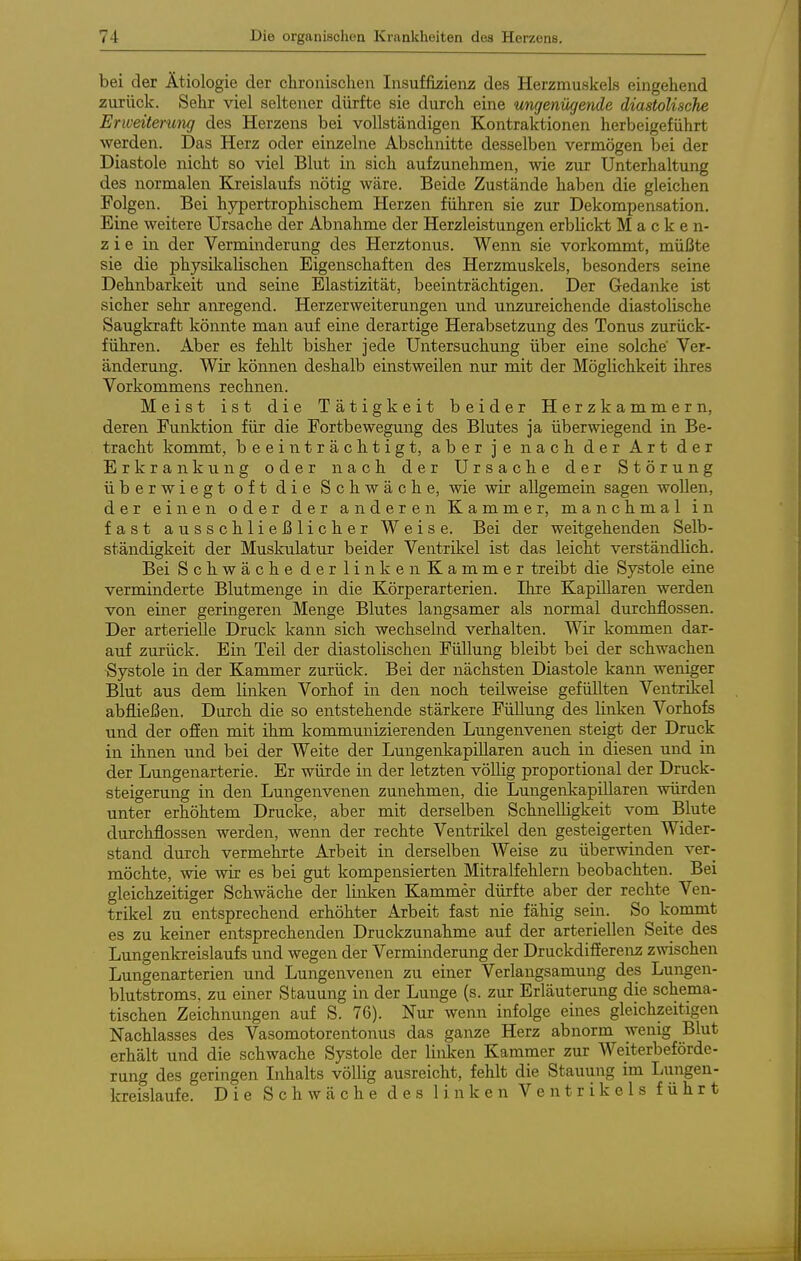 bei der Ätiologie der chronischen Insuffizienz des Herzmuskels eingehend zurück. Sehr viel seltener dürfte sie durch eine ungenügende diastolische Erweiterung des Herzens bei vollständigen Kontraktionen herbeigeführt werden. Das Herz oder einzelne Abschnitte desselben vermögen bei der Diastole nicht so viel Blut in sich aufzunehmen, wie zur Unterhaltung des normalen Kreislaufs nötig wäre. Beide Zustände haben die gleichen Folgen. Bei hypertrophischem Herzen führen sie zur Dekompensation. Eine weitere Ursache der Abnahme der Herzleistungen erblickt Macken- z i e in der Verminderung des Herztonus. Wenn sie vorkommt, müßte sie die physikalischen Eigenschaften des Herzmuskels, besonders seine Dehnbarkeit und seine Elastizität, beeinträchtigen. Der Gedanke ist sicher sehr anregend. Herzerweiterungen und unzureichende diastolische Saugkraft könnte man auf eine derartige Herabsetzung des Tonus zurück- führen. Aber es fehlt bisher jede Untersuchung über eine solche' Ver- änderung. Wie können deshalb einstweilen nur mit der Möglichkeit ihres Vorkommens rechnen. Meist ist die Tätigkeit beider Herzkammern, deren Funktion für die Fortbewegung des Blutes ja überwiegend in Be- tracht kommt, beeinträchtigt, aber je nach der Art der Erkrank 11 ng oder nach der Ursache der Störung überwiegt oft die Schwäche, wie wir allgemein sagen wollen, der einen oder der anderen Kammer, manchmal in fast ausschließlicher Weise. Bei der weitgehenden Selb- ständigkeit der Muskulatur beider Ventrikel ist das leicht verständlich. Bei Schwäche der linken Kammer treibt die Systole eine verminderte Blutmenge in die Körperarterien. Ihre Kapillaren werden von einer geringeren Menge Blutes langsamer als normal durchflössen. Der arterielle Druck kann sich wechselnd verhalten. Wir kommen dar- auf zurück. Ein Teil der diastolischen Füllung bleibt bei der schwachen Systole in der Kammer zurück. Bei der nächsten Diastole kann weniger Blut aus dem linken Vorhof in den noch teilweise gefüllten Ventrikel abfließen. Durch die so entstehende stärkere Füllung des linken Vorhofs und der offen mit ihm kommunizierenden Lungenvenen steigt der Druck in ihnen und bei der Weite der LungenkapiUaren auch in diesen und in der Lungenarterie. Er würde in der letzten völlig proportional der Druck- steigerung in den Lungenvenen zunehmen, die Lungenkapillaren würden unter erhöhtem Drucke, aber mit derselben Schnelligkeit vom Blute durchflössen werden, wenn der rechte Ventrikel den gesteigerten Wider- stand durch vermehrte Arbeit in derselben Weise zu überwinden ver- möchte, wie wir es bei gut kompensierten Mitralfehlern beobachten. Bei gleichzeitiger Schwäche der linken Kammer dürfte aber der rechte Ven- trikel zu entsprechend erhöhter Arbeit fast nie fähig sein. So kommt es zu keiner entsprechenden Druckzunahme auf der arteriellen Seite des Lungenkreislaufs und wegen der Verminderung der Druckdifferenz zwischen Lungenarterien und Lungenvenen zu einer Verlangsamung des Lungen- blutstroms, zu einer Stauung in der Lunge (s. zur Erläuterung die schema- tischen Zeichnungen auf S. 76). Nur wenn infolge eines gleichzeitigen Nachlasses des Vasomotorentonus das ganze Herz abnorm wenig Blut erhält und die schwache Systole der linken Kammer zur Weiterbeförde- rung des geringen Inhalts völlig ausreicht, fehlt die Stauung im liungen- kreislaufe. Die Schwäche des linken Ventrikels führt