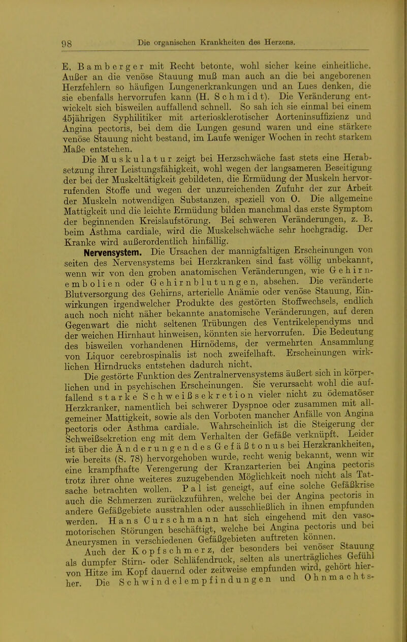 E. Bamberger mit Kecht betonte, wohl sicher keine einheitliche. Außer an die venöse Stauung muß man auch an die bei angeborenen Herzfehlern so häufigen Lungenerkrankungen und an Lues denken, die sie ebenfalls hervorrufen kann (H. Schmidt). Die Veränderung ent- wickelt sich bisweilen auffallend schnell. So sah ich sie einmal bei einem 45jährigen Syphilitiker mit arteriosklerotischer Aorteninsuffizienz und Angina pectoris, bei dem die Lungen gesund waren und eine stärkere venöse Stauung nicht bestand, im Laufe weniger Wochen in recht starkem Maße entstehen. Die Muskulatur zeigt bei Herzschwäche fast stets eine Herab- setzung ihrer Leistungsfähigkeit, wohl wegen der langsameren Beseitigung der bei der Muskeltätigkeit gebildeten, die Ermüdung der Muskeln hervor- rufenden Stoße und wegen der unzureichenden Zufuhr der zur Arbeit der Muskeln notwendigen Substanzen, speziell von 0. Die allgemeine Mattigkeit und die leichte Ermüdung bilden manchmal das erste Symptom der beginnenden Kreislaufstörung. Bei schweren Verändenmgen, z. B. beim Asthma cardiale, wird die Muskelschwäche sehr hochgradig. Der Kranke wird außerordentlich hinfällig. Nervensystem. Die Ursachen der mannigfaltigen Erscheinimgen von selten des Nervensystems bei Herzkranken sind fast völlig unbekannt, wenn wir von den groben anatomischen Veränderungen, wie Gehirn- embolien oder Gehirnblutungen, absehen. Die veränderte Blutversorgung des Gehirns, arterielle Anämie oder venöse Stauung, Ein- wirkungen irgendwelcher Produkte des gestörten Stoffwechsels, endlich auch noch nicht näher bekannte anatomische Veränderungen, auf deren Gegenwart die nicht seltenen Trübungen des Ventrikelependyms und der weichen Hirnhaut hinweisen, könnten sie hervorrufen. Die Bedeutung des bisweilen vorhandenen Hirnödems, der vermehrten Ansanamlung von Liquor cerebrospinalis ist noch zweifelhaft. Erscheinungen wirk- Kchen Hirndrucks entstehen dadurch nicht. • • i . Die gestörte Funktion des Zentrabiervensystems äußert sich m korper-r Hohen und in psychischen Erscheinungen. Sie verursacht wohl die auf- faUend starke S c h w e i ß s e k r e t i o n vieler nicht zu ödematoser Herzkranker, namentHch bei schwerer Dyspnoe oder zusammen mit ali- gemeiner Mattigkeit, sowie als den Vorboten mancher Anfalle von Angina pectoris oder Asthma cardiale. Wahrscheinlich ist die Steigerung der Schweißsekretion eng mit dem Verhalten der Gefäße verknüpft. Leider ist über die Änderungen des Gefäßt onus bei Herzlaankheiten, wie bereits (S. 78) hervorgehoben wurde, recht wenig bekaimt, wenn wir eine krampfhafte Verengerung der Kranzarterien bei Angina pectoris trotz ihrer ohne weiteres zuzugebenden Möghchkeit noch nicht als Tat- sache betrachten wollen. P a 1 ist geneigt, auf eme solche Gefaßkrise auch die Schmerzen zurückzuführen, welche bei der Angma pectoris m andere Gefäßgebiete ausstrahlen oder ausschließhch m dmen empfunden werden. H a n s C u r s c h m a n n hat sich eingehend mit den vaso- motorischen Störungen beschäftigt, welche bei Angma pectoris und bei Aneurysmen in verschiedenen Gefäßgebieten auftreten können. A^ch der Kopfschmerz, der besonders bei venos^ Stauung als dumpfer Stirn- oder Schläfendruck, selten f ^J^f^^^^^ von Hitze im Kopf dauernd oder zeitweise empfunden wird, gehört hier- her. Die Schwindelempfindungen und Ohnmachts-