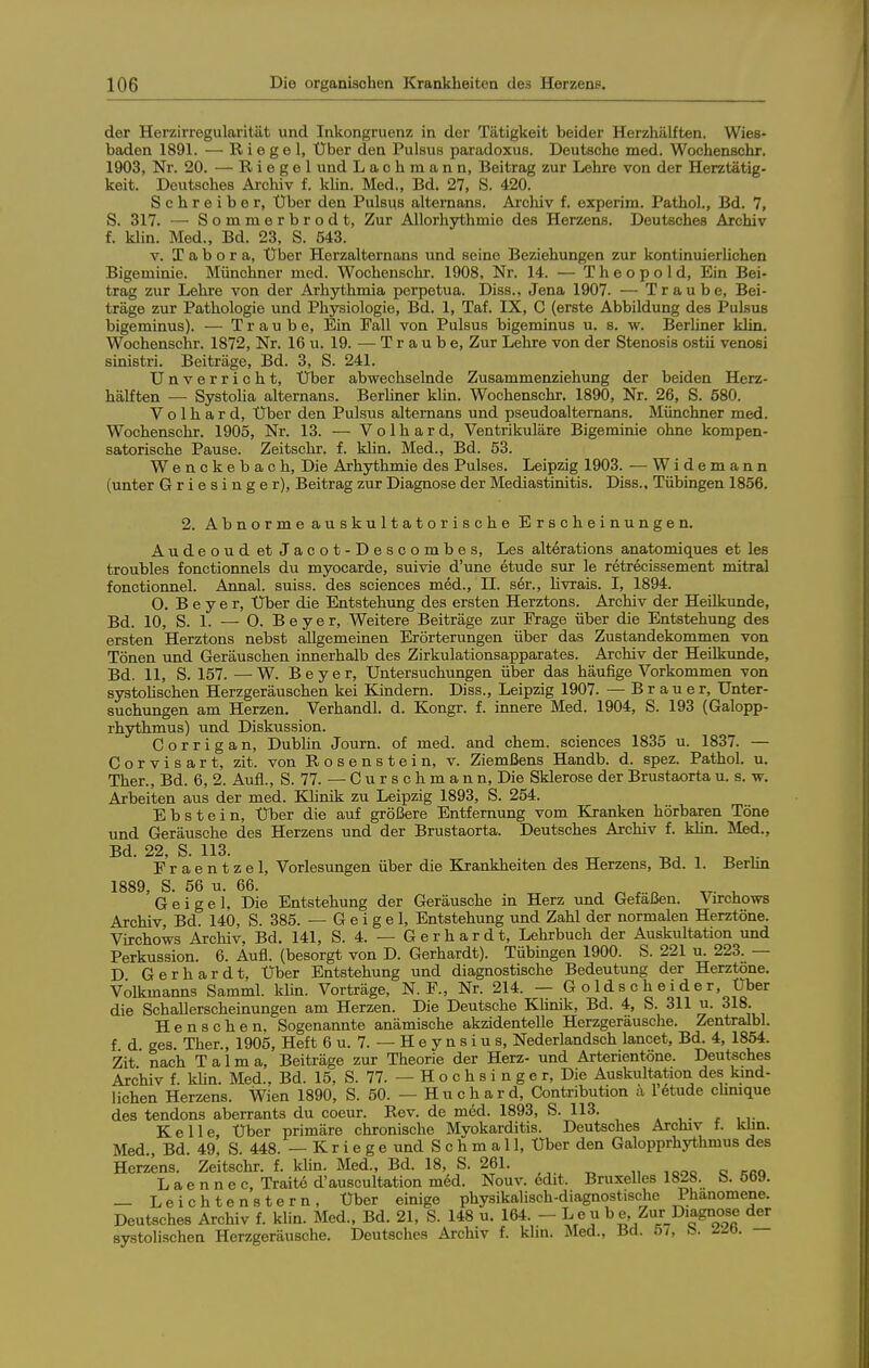 der Herzirregularität und Inkongruenz in der Tätigkeit beider Herzhälften. Wies- baden 1891. — Riegel, Über den Pulsus paradoxus. Deutsche med. Wochenschr. 1903, Nr. 20. — Riegel und Laohmann, Beitrag zur Lehre von der Herztätig- keit. Deutsches Archiv f. kUn. Med., Bd. 27, S. 420. Schreiber, Über den Pulsu.s alternans. Archiv f. experim. PathoL, Bd. 7, S. 317. — Sommerbrodt, Zur Allorhythmie des Herzens. Deutsches Archiv f. klin. Med., Bd. 23, S. 543. V. T a b o r a. Über Herzalternans und seine Beziehungen zur kontinuierlichen Bigeminie. Münchner med. Wochenschr. 1908, Nr. 14. — T h e o p o 1 d. Ein Bei- trag zur Lehre von der Arhythmia perpetua. Diss., Jena 1907. — Traube, Bei- träge zur Pathologie und Physiologie, Bd. 1, Taf. IX, C (erste Abbildung des Pulsus bigeminus). — Traube, Ein Fall von Pulsus bigeminus u. s. w. BerUner klin. Wochenschr. 1872, Nr. 16 u. 19. — Traube, Zur Lehre von der Stenosis ostii venosi sinistri. Beiträge, Bd. 3, S. 241. Unverricht, Über abwechselnde Zusammenziehung der beiden Herz- hälften — Systolia alternans. BerUner klin. Wochenschr. 1890, Nr. 26, S. 580. V o 1 h a r d, Uber den Pulsus alternans und pseudoalternans. Münchner med. Wochenschi'. 1905, Nr. 13. — Volhard, Ventrikuläre Bigeminie ohne kompen- satorische Pause. Zeitschr. f. klin. Med., Bd. 53. Wenckebach, Die Arhjrthmie des Pulses. Leipzig 1903. — Widemann (unter Griesinger), Beitrag zur Diagnose der Mediastinitis. Diss., Tübingen 1856. 2. Abnorme auskultatorische Erscheinungen. Audeoud et Jacot-Descombes, Les alterations anatomiques et les troubles fonctionnels du myocarde, suivie d'une etude sur le retrecissement mitral fonctionnel. Amial. suiss. des sciences med., II. ser., livrais. I, 1894. O. Beyer, Über die Entstehung des ersten Herztons. Archiv der Heilkunde, Bd. 10, S. 1. — O. Beyer, Weitere Beiträge zur Erage über die Entstehung des ersten Herztons nebst allgemeinen Erörterungen über das Zustandekommen von Tönen und Geräuschen innerhalb des Zirkulationsapparates. Archiv der Heilkunde, Bd. 11, S. 157. —W. Beyer, Untersuchungen über das häufige Vorkommen von systolischen Herzgeräuschen kei Kindern. Diss., Leipzig 1907. — Brauer, Unter- suchungen am Herzen. Verhandl. d. Kongr. f. innere Med. 1904, S. 193 (Galopp- rhythmus) und Diskussion. C o r r i g a n, Dublin Journ. of med. and ehem. sciences 1835 u. 1837. — Gorvisart, zit. von Rosenstein, v. Ziemßens Handb. d. spez. Pathol. u. Ther., Bd. 6, 2. Aufl., S. 77. — C u r s c h m a n n. Die Sklerose der Brustaorta u. s. w. Arbeiten aus der med. Klinik zu Leipzig 1893, S. 254. Ebstein, Uber die auf größere Entfernung vom Kranken hörbaren Töne und Geräusche des Herzens und der Brustaorta. Deutsches Archiv f. klin. Med., Bd. 22, S. 113. , ^ Eraentzel, Vorlesungen über die Krankheiten des Herzens, Bd. 1. Berbn 1889, S. 56 u. 66. , ^ , „ ,r- u Geigel, Die Entstehung der Geräusche in Herz und Gefäßen. Virchows Archiv, Bd. 140, S. 385. —Geigel, Entstehung und Zahl der normalen Herztöne. Virchows Archiv, Bd. 141, S. 4. — Gerhardt, Lehrbuch der Auskultation und Perkussion. 6. Aufl. (besorgt von D. Gerhardt). Tübingen 1900. S. 221 u. 223. — D Gerhardt, Über Entstehung und diagnostische Bedeutung der Herztone. VÖlkmanns Samml. klin. Vorträge, N. F., Nr. 214. — Goldsc hei der. Über die Schallerscheinungen am Herzen. Die Deutsche KUnik, Bd. 4, S. 311 u. 318. Henschen. Sogenannte anämische akzidentelle Herzgeräusche. Zentralbl. f d ges Ther., 1905, Heft 6 u. 7. — H e y n s i u s, Nederlandsch lancet, Bd. 4, 1854. Zit nach Talma, Beiträge zur Theorie der Herz- und Arterientöne. Deutsches Archiv f. kUn. Med., Bd. 15, S. 77. — H o c h s i n g e r. Die Auskultation des kmd- lichen Herzens. Wien 1890, S. 50. — Huchard, Contribution a 16tude clmique des tendons aberrants du coeur. Bev. de med. 1893, S. 113. * , . r , i- Kelle, Uber primäre chronische Myokarditis. Deutsches Archiv t. klm. Med Bd 49, S. 448. —Kriege und Schmal 1, Über den Galopprhythmus des Herzens. Zeitschr. f. klin. Med., Bd. 18, S. 26L L a e n n e c, Traite d'auscultation m6d. Nouv. 6dit. Bruxelles 1828. b. 5b9. — Leichtenstern, Uber einige physikalisch-diagnostische Phänomene. Deutsches Archiv f. klin. Med., Bd. 21, S. 148 u. 164 - Le u b e, Zur Diagnose der systolischen Herzgeräusche. Deutsches Archiv f. khn. Med., Bd. 5i, b. /^ö. —