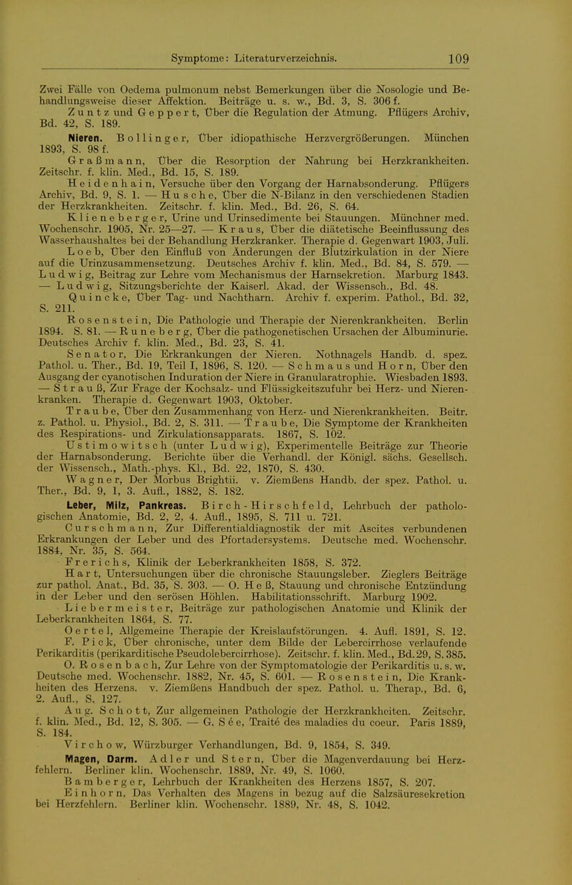 Zwei Fälle von Oedema pulmonum nebst Bemerkungen über die Nosologie und Be- handlungsweise dieser Affektion. Beiträge u. s. w., Bd. 3, S. 306 f. Z u n t z und G e p p e r t. Über die Regulation der Atmung. Pflügers Arohiv, Bd. 42, S. 189. Nieren. Bollinger, Über idiopathische Herzvergrößerungen. München 1893, S. 98 f. Graßmann, Über die Resorption der Nahrung bei Herzkrankheiten. Zeitschr. f. Min. Med., Bd. 15, S. 189. Heidenhain. Versuche über den Vorgang der Harnabsonderung. Pflügers Archiv, Bd. 9, S. 1. — Husche, Über die N-Bilanz in den verschiedenen Stadien der Herzkrankheiten. Zeitschr. f. klin. Med., Bd. 26, S. 64. Klieneberger, Urine und Urinsedimente bei Stauungen. Münchner med. Wochenschr. 1905, Nr. 25—27. — Kraus, Über die diätetische Beeinflussung des Wasserhaushaltes bei der Behandlung Herzkranker. Therapie d. Gegenwart 1903, Juh. L o e b. Über den Einfluß von Änderungen der Blutzirkulation in der Niere auf die Urinzusammensetzung. Deutsches Archiv f. khn. Med., Bd. 84, S. 579. — Ludwig, Beitrag zur Lehre vom Mechanismus der Harnsekretion. Marburg 1843. — Ludwig, Sitzungsberichte der Kaiserl. Akad. der Wissensch., Bd. 48. Quincke, Über Tag- und Nachtharn. Archiv f. experim. Pathol., Bd. 32, S. 211. Rosenstein, Die Pathologie und Therapie der Nierenkrankheiten. Berlin 1894. S. 81. — R u n e b e r g, Über die pathogenetischen Ursachen der Albuminurie. Deutsches Ai-chiv f. klin. Med., Bd. 23, S. 41. Senator, Die Erkrankungen der Nieren. Nothnagels Handb. d. spez. Pathol. u. Ther., Bd. 19, Teil I, 1896, S. 120. — Schmaus und Horn, Über den Ausgang der cyanotischen Induration der Niere in Granularatrophie. Wiesbaden 1893. — Strauß, Zur Frage der Kochsalz- und Flüssigkeitszufuhr bei Herz- und Nieren- kranken. Therapie d. Gegenwart 1903, Oktober. Traube, Über den Zusammenhang von Herz- und Nierenkrankheiten. Beitr. z. Pathol. u. Physiol., Bd. 2, S. 311. — Traube, Die Symptome der Krankheiten des Respirations- und Zirkulationsapparats. 1867, S. 102. Ustimowitsch (unter Ludwig), Experimentelle Beiträge zur Theorie der Harnabsonderung. Berichte über die Verhandl. der Königl. sächs. Gesellsch. der Wissensch., Math.-phys. Kl., Bd. 22, 1870, S. 430. Wagner, Der Morbus Brightii. v. Ziemßens Handb. der spez. Pathol. u. Ther., Bd. 9, 1, 3. Aufl., 1882, S. 182. Leber, Milz, Panicreas. Birch-Hirschfeld, Lehrbuch der patholo- gischen Anatomie, Bd. 2, 2, 4. Aufl., 1895, S. 711 u. 721. Curschmann, Zur Differentialdiagnostik der mit Ascites verbundenen Erkrankungen der Leber und des Pfortadersystems. Deutsche med. Wochenschr. 1884, Nr. 35, S. 564. F r e r i c h s, Khnik der Leberkrankheiten 1858, S. 372. Hart, Untersuchungen über die chronische Stauungsleber. Zieglers Beiträge zur pathol. Anat., Bd. 35, S. 303. — 0. He ß, Stauung und chronische Entzündung in der Leber und den serösen Höhlen. Habilitationsschrift. Marburg 1902. Liebermeister, Beiträge zur pathologischen Anatomie und Klinik der Leberkrankheiten 1864, S. 77. 0 e r t e 1, Allgemeine Therapie der ELreislaufstörungen. 4. Aufl. 1891, S. 12. F. Pick, Über chronische, unter dem Bilde der Lebercirrhose verlaufende Perikarditis (perikarditische Pseudolebercirrhose). Zeitsclir. f. kün. Med., Bd. 29, S. 385. 0. Rosenbach, Zur Lehre von der Symptomatologie der Perikarditis u. s. w. Deutsche med. Wochenschr. 1882, Nr. 45, S. 601. — Rosenstein, Die Krank- heiten des Herzens, v. Ziemßens Handbuch der spez. Pathol. u. Therap., Bd. 6, 2. Aufl., S. 127. Aug. Schott, Zur allgemeinen Pathologie der Herzkrankheiten. Zeitschr. f. klin. Med., Bd. 12, S. 305. — G. S 6 e, Traite des maladies du coeur. Paris 1889, S. 184. V i r c h o w, Würzburger Verhandlungen, Bd. 9, 1854, S. 349. Magen, Darm. Adler und Stern, Über die Magenverdauung bei Herz- fehlern. Berliner klin. Wochenschr. 1889, Nr. 49, S. 1060. Bamberger, Lehrbuch der Krankheiten des Herzens 1857, S. 207. Einhorn, Das Verhalten des Magens in bezug auf die Salzsäuresekretion bei Herzfehlern. Berliner klin. Wochenschr. 1889, Nr. 48, S. 1042.