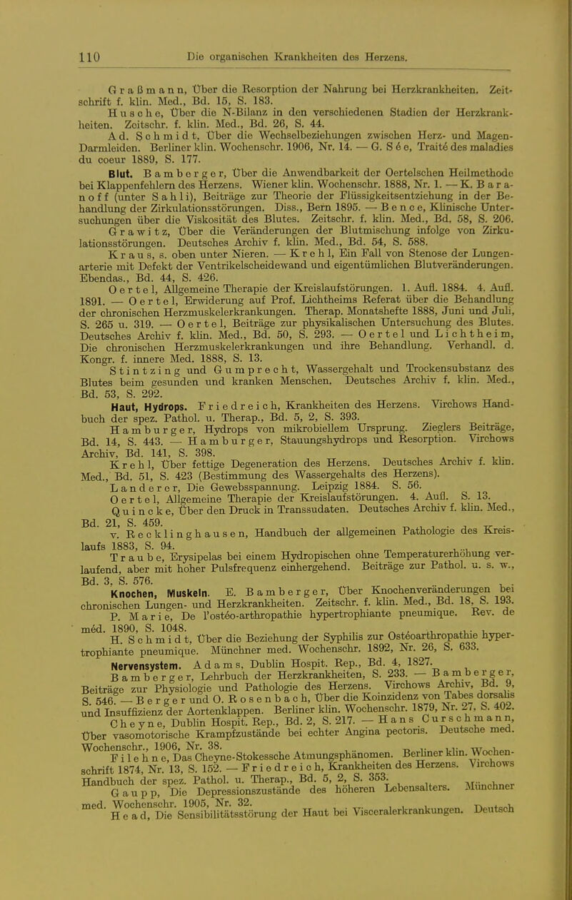 Graßmann, Über die Resorption der Nahrung bei Herzkrankheiten. Zeit- schrift f. klin. Med., Bd. 15, S. 183. Husche, Über die N-Bilanz in den verschiedenen Stadien der Herzkrank- heiten. Zoitschr. f. klin. Med., Bd. 26, S. 44. Ad. Schmidt, Über die Wechselbeziehungen zwischen Herz- und Magen- Darmleiden. BerUner klin. Wochenschr. 1906, Nr. 14. — G. S 6 e, Trait6 des maladies du coeur 1889, S. 177. Blut. Bamborger, Über die Anwendbarkeit der Oertelschen Heilmethode bei Klappenfehlem des Herzens. Wiener klin. Wochenschr. 1888, Nr. 1. — K. B a r a- n o f f (unter S a h 1 i), Beiträge zur Theorie der Flüssigkeitsentziehung in der Be- handlung der Zirkulationsstörungen. Diss., Bern 1895. — B e n c e. Klinische Unter- suchungen über die Viskosität des Blutes. Zeitschr. f. klin. Med., Bd. 58, S. 206. G r a w i t z. Über die Veränderungen der Blutmischung infolge von Zirku- lationsstörungen. Deutsches Archiv f. kUn. Med., Bd. 54, S. 588. Kraus, s. oben unter Nieren. — K r e h 1, Ein Fall von Stenose der Lungen- arterie mit Defekt der Ventrikelscheidewand und eigentümlichen Blutveränderungen. Ebendas., Bd. 44, S. 426. O e r t e 1, Allgemeine Therapie der Kreislaufstörungen. 1. Aufl. 1884. 4. Aufl. Iggi. — 0 e r t e 1, Erwiderung auf Prof. Lichtheims Referat über die Behandlung der chromschen Herzmuskelerkrankungen. Therap. Monatshefte 1888, Juni und Juli, S. 265 u. 319. — 0 e r t e 1, Beiträge zur physikalischen Untersuchung des Blutes. Deutsches Archiv f. kUn. Med., Bd. 50, S. 293. — Oertel und Lichtheim, Die chromschen Herzmuskelerkrankungen und ihre Behandlung. Verhandl. d. Kongr. f. innere Med. 1888, S. 13. S t i n t z i n g und Gumprecht, Wassergehalt und Trockensubstanz des Blutes beim gesunden und kranken Menschen. Deutsches Archiv f. khn. Med., Bd. 53, S. 292. Haut, Hydrops. Friedreich, Krankheiten des Herzens. Virchows Hand- buch der spez. Pathol. u. Therap., Bd. 5, 2, S. 393. Hamburger, Hydrops von mikrobiellem Ursprung. Zieglers Beiträge, Bd. 14, S. 443. — Hamburger, Stauungshydrops und Resorption. Virchows Archiv, Bd. 141, S. 398. ^ » ^. ^ , v K r e h 1, Über fettige Degeneration des Herzens. Deutsches Archiv f. khn. Med., Bd. 51, S. 423 (Bestimmung des Wassergehalts des Herzens). Landercr, Die Gewebsspannung. Leipzig 1884. S. 56. Oertel, Allgemeine Therapie der Kreislaufstörungen. 4. Aull. S. 13. Quincke, Über den Druck in Transsudaten. Deutsches Archiv f. khn. Med., Bd. 21, S. 459. -a- ■ V. Recklinghausen, Handbuch der allgememen Pathologie des Kreis- laufs 1883, S. 94. , m . -u-u Traube, Erysipelas bei einem Hydropischen ohne Temperaturerhöhung ver- laufend, aber mit hoher Pulsfrequenz einhergehend. Beiträge zur Pathol. u. s. w., Bd. 3. S. 576. Knochen, Muskeln. E. Bamberger, Über I^oc\en^eranderuiigen bei chromschen Lungen- und Herzkrankheiten. Zeitschr. f. khn. Med., Bd. 18, b. 1^6. P. Marie, De l'osteo-arthropathie hypertrophiante pneumique. Kev. de med. 1890, S. 1048. , ^ ^, ■ u H. S c h m i d t. Über die Beziehung der Syphihs zur Osteoarthropathie hyper- trophiante pneumique. Münchner med. Wochenschr. 1892, Nr. 26, S. 633. Nervensystem. Adams, Dubhn Hospit. Rep., Bd. 4, 1827. Bamberger, Lehrbuch der Herzkrankheiten, S. 233. — Bamberger, Beiträge zur Physiologie und Pathologie des Herzens Virchows Archiv, Bd. 9 S 546 - B e r g e r und O. R o s e n b a c h, Über die Koinzidenz von Tabes dorsdis und Insuffizienz der Aortenklappen. Beriiner klin. Wochenschr. 1879, Nr. 27, S. 402. C h e y n e, Dubhn Hospit. Rep., Bd. 2, S. 217. - H a n s C u r s c h m a n n, Über vasomotorische Krampfzustände bei echter Angina pectoris. Deutsche med. Wochenschr., 1906, Nr. 38. , r, r i r„ w^oi,<.« F i 1 e h n e, Das Cheyne-Stokessche Atmungsphanomen. Berhner klin. Wochen- schrift 1874, Nr. 13, S. 152. — F r i e d r e i c h, Krankheiten des Herzens. Virchows Handbuch der spez. Pathol. u. Therap., Bd. 5, 2, S. 353. _ G a up P. Die Depressionszustände des höheren Lebensalters. Münchner nied. Wochens^hr.^1^^^^^^ ^^^^ ^^^^ y-^^^^alerkrankungen. Deutsch