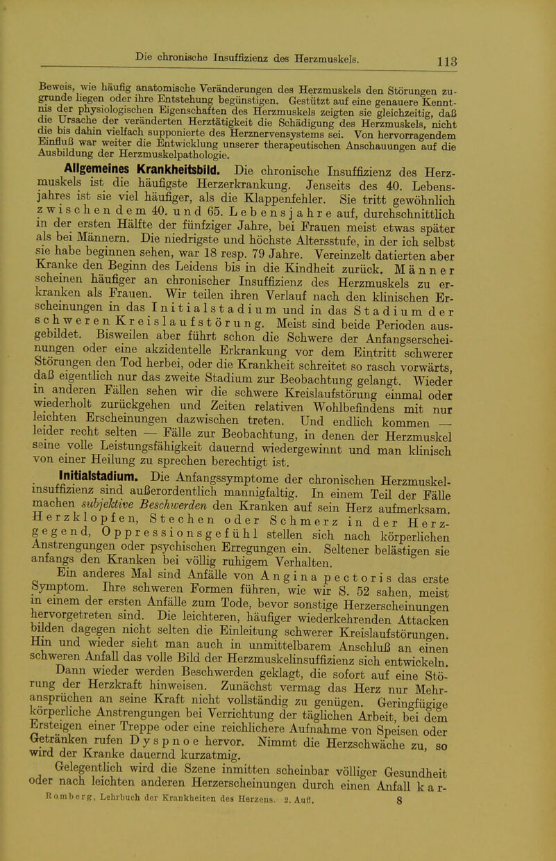 Beweis, wie häufig anatomische Veränderungen des Herzmuskels den Störungen zu- grunde liegen oder ihre Entstehung begünstigen. Gestützt auf eine genauere Kennt- nis der physiologischen Eigenschaften des Herzmuskels zeigten sie gleichzeitig, daß die Ursache der veränderten Herztätigkeit die Schädigung des Herzmuskels, nicht die bis dahin vielfach supponierte des Herznervensystems sei. Von hervorragendem ±änfluß war weiter die Entwicklung unserer therapeutischen Anschauungen auf die Ausbildung der Herzmuskelpathologie. Allgemeines Krankheitsbild. Die chronisclie Insuffizienz des Herz- muskels ist die häufigste Herzerkrankung. Jenseits des 40. Lebens- jahres ist sie viel häufiger, als die Klappenfehler. Sie tritt gewöhnlich zwischendem 40. und 65. Lebensjahre auf, durchschnittHch in der ersten Hälfte der fünfziger Jahre, bei Frauen meist etwas später als bei Männern. Die niedrigste und höchste Altersstufe, in der ich selbst sie habe begmnen sehen, war 18 resp. 79 Jahre. Vereinzelt datierten aber Kraiike den Beginn des Leidens bis in die Kindheit zurück. Männer scheinen häufiger an chronischer Insuffizienz des Herzmuskels zu er- kranken als Frauen. Wir teilen ihren Verlauf nach den klinischen Er- scheinungen in das I n i t i a 1 s t a d i u m und in das S t a d i u m d e r schweren Kreislaufstörung. Meist sind beide Perioden aus- gebüdet. Bisweilen aber führt schon die Schwere der Anfangserschei- nungen oder eine akzidenteUe Erkrankung vor dem Eintritt schwerer btorungen den Tod herbei, oder die Krankheit schreitet so rasch vorwärts daß eigenthch nur das zweite Stadium zur Beobachtung gelangt Wieder in anderen FäUen sehen wir die schwere Kreislaufstörung einmal oder wiederholt zurückgehen und Zeiten relativen Wohlbefindens mit nur leichten Erschemungen dazwischen treten. Und endlich kommen — leider recht selten — Fälle zur Beobachtung, in denen der Herzmuskel seine volle Leistungsfähigkeit dauernd wiedergewinnt und man klinisch von einer Heilung zu sprechen berechtigt ist. Initialstadium. Die Anfangssymptome der chronischen Herzmuskel- Insuffizienz sind außerordentlich mannigfaltig. In einem Teil der Fälle machen subjeJdive Beschwerden den Kranken auf sein Herz aufmerksam Herzklopfen, Stechen oder Schmerz in der Herz- gegend, Oppressionsgefühl stellen sich nach körperhchen Anstrengungen oder psychischen Erregungen ein. Seltener belästigen sie anfangs den Ejranken bei völlig ruhigem Verhalten. Ein anderes Mal sind AnfäUe von A n g i n a p e c t o r i s das erste byniptom. Ihre schweren Formen führen, wie wir S. 52 sahen meist in einem der ersten Anfälle zum Tode, bevor sonstige Herzerscheikungen hervorgetreten sind. Die leichteren, häufiger wiederkehrenden Attacken bilden dagegen nicht selten die Einleitung schwerer Kreislaufstörungen Hm und wieder sieht man auch in unmittelbarem Anschluß an einen schweren Anfall das volle Bild der Herzmuskelinsuffizienz sich entwickeln Dann wieder werden Beschwerden geklagt, die sofort auf eine Stö- rung der Herzkraft hinweisen. Zunächst vermag das Herz nur Mehr- ansprüchen an seine Kraft nicht voUständig zu genügen. Geringfügige körperliche Anstrengungen bei Verrichtung der täglichen Arbeit, bei dem ^rsteigen einer Treppe oder eine reichlichere Aufnahme von Speisen oder Ixetranken rufen Dyspnoe hervor. Nimmt die Herzschwäche zu so wird der Kranke dauernd kurzatmig. Gelegentlich wird die Szene inmitten scheinbar völliger Gesundheit oder nach leichten anderen Herzerscheinungen durch einen Anfall k a r- Romberg, Lehrbuch der Krankheiten des Herzens. 2. Aufl. 8