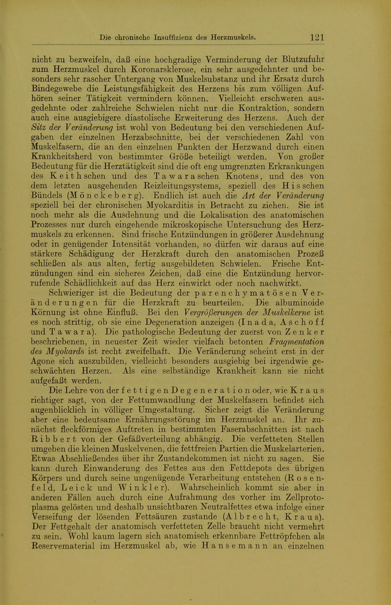 nicht zu bezweifeln, daß eine hochgradige Verminderung der Blutzufuhr zum Herzmuskel durch Koronarsklerose, ein sehr ausgedehnter und be- sonders sehr rascher Untergang von Muskelsubstanz und ihr Ersatz durch Bindegewebe die Leistungsfähigkeit des Herzens bis zum völligen Auf- hören seiner Tätigkeit vermindern können. Vielleicht erschweren aus- gedehnte oder zahlreiche Schwielen nicht nur die Kontraktion, sondern auch eine ausgiebigere diastolische Erweiterung des Herzens. Auch der Sitz der Veränderung ist wohl von Bedeutung bei den verschiedenen Auf- gaben der einzelnen Herzabschnitte, bei der verschiedenen Zahl von Muskelfasern, die an den einzelnen Punkten der Herzwand durch einen Krankheitsherd von bestimmter Größe beteiligt werden. Von großer Bedeutimg für die Herztätigkeit sind die oft eng umgrenzten Erkrankungen des K e i t h sehen und des T a w a r a sehen Knotens, und des von dem letzten ausgehenden Reizleitungsystems, speziell des H i s sehen Bündels (M ö n c k e b e r g). Endlich ist auch die Art der Veränderung speziell bei der chronischen Myokarditis in Betracht zu ziehen. Sie ist noch mehr als die Ausdehnung und die Lokalisation des anatomischen Prozesses nur durch eingehende mikroskopische Untersuchung des Herz- muskels zu erkennen. Sind frische Entzündungen in größerer Ausdehnung oder in genügender Intensität vorhanden, so dürfen wir daraus auf eine stärkere Schädigung der Herzkraft durch den anatomischen Prozeß schließen als aus alten, fertig ausgebildeten Schwielen. Frische Ent- zündungen sind ein sicheres Zeichen, daß eine die Entzündung hervor- rufende Schädlichkeit auf das Herz einwirkt oder noch nachwirkt. Schwieriger ist die Bedeutung der parenchymatösen Ver- änderungen für die Herzkraft zu beurteilen. Die albuminoide Körnung ist ohne Einfluß. Bei den Vergrößerungen der Muskelkerne ist es noch strittig, ob sie eine Degeneration anzeigen (Inada, Aschoff und T a w a r a). Die pathologische Bedeutung der zuerst von Zenker beschriebenen, in neuester Zeit wieder vielfach betonten Fragmentation des Myokards ist recht zweifelhaft. Die Veränderung scheint erst in der Agone sich auszubilden, vielleicht besonders ausgiebig bei irgendwie ge- schwächten Herzen. Als eine selbständige Krankheit kann sie nicht aufgefaßt werden. Die Lehre von der fettigenDegeneration oder, wie Kraus richtiger sagt, von der Fettumwandlung der Muskelfasern befindet sich augenblicklich in völliger Umgestaltung. Sicher zeigt die Veränderung aber eine bedeutsame Ernährungsstörung im Herzmuskel an. Ihr zu- nächst fleckförmiges Auftreten in bestimmten Faserabschnitten ist nach R i b b e r t von der Gefäßverteilung abhängig. Die verfetteten Stellen umgeben die kleinen Muskelvenen, die fett freien Partien die Muskelarterien, Etwas Abschließendes über ihr Zustandekommen ist nicht zu sagen. Sie kann durch Einwanderung des Fettes aus den Fettdepots des übrigen Körpers und durch seine ungenügende Verarbeitung entstehen (Rose n- f e 1 d, L e i c k und W i n k 1 e r). Wahrscheinlich kommt sie aber in anderen Fällen auch durch eine Aufrahmung des vorher im Zellproto- plasma gelösten und deshalb unsichtbaren Neutralfettes etwa infolge einer Verseifung der lösenden Fettsäuren zustande (Albrecht, Kraus). Der Fettgehalt der anatomisch verfetteten Zelle braucht nicht vermehrt zu sein. Wohl kaum lagern sich anatomisch erkennbare Fettröpfchen als Reservematerial im Herzmuskel ab, wie H a n s e m a n n an einzelnen