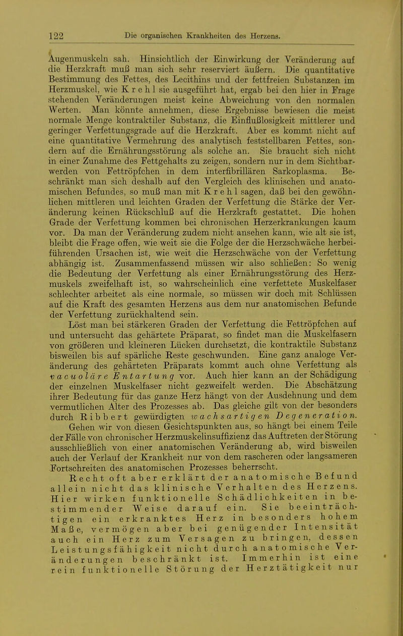 Augenmuskeln sah. Hinsichtlich der Einwirkung der Veränderung auf die Herzkraft muß man sich sehr reserviert äußern. Die quantitative Bestimmung des Fettes, des Lecithins und der fettfreien Substanzen im Herzmuskel, wie K r e h 1 sie ausgeführt hat, ergab bei den hier in Frage stehenden Veränderungen meist keine Abweichung von den normalen Werten. Mau könnte annehmen, diese Ergebnisse bewiesen die meist normale Menge kontraktiler Substanz, die Einflußlosigkeit mittlerer und geringer Verfettungsgrade auf die Herzkraft. Aber es kommt nicht auf eine quantitative Vermehrung des analytisch feststellbaren Fettes, son- dern auf die Ernährungsstörung als solche an. Sie braucht sich nicht in einer Zunahme des Fettgehalts zu zeigen, sondern nur in dem Sichtbar- werden von Fettröpfchen in dem interfibrillären Sarkoplasma. Be- schränkt man sich deshalb auf den Vergleich des klinischen und anato- mischen Befundes, so muß man mit K r e h 1 sagen, daß bei den gewöhn- lichen mittleren und leichten Graden der Verfettung die Stärke der Ver- änderung keinen Rückschluß auf die Herzkraft gestattet. Die hohen Grade der Verfettung kommen bei chronischen Herzerkrankungen kaum vor. Da man der Veränderung zudem nicht ansehen kann, wie alt sie ist, bleibt die Frage offen, wie weit sie die Folge der die Herzschwäche herbei- führenden Ursachen ist, wie weit die Herzschwäche von der Verfettung abhängig ist. Zusammenfassend müssen wir also schließen: So wenig die Bedeutung der Verfettung als einer Ernährungsstörung des Herz- muskels zweifelhaft ist, so wahrscheinhch eine verfettete Muskelfaser schlechter arbeitet als eine normale, so müssen wir doch mit Schlüssen auf die Kraft des gesamten Herzens aus dem nur anatomischen Befunde der Verfettung zurückhaltend sein. Löst man bei stärkeren Graden der Verfettung die Fettröpfchen auf und untersucht das gehärtete Präparat, so findet man die Muskelfasern von größeren und kleineren Lücken durchsetzt, die kontraktile Substanz bisweilen bis auf spärliche Reste geschwunden. Eine ganz analoge Ver- änderung des gehärteten Präparats kommt auch ohne Verfettung als vacuoläre Entartung vor. Auch hier kann an der Schädigung der einzelnen Muskelfaser nicht gezweifelt werden. Die Abschätzung ihrer Bedeutung für das ganze Herz hängt von der Ausdehnung und dem vermutlichen Alter des Prozesses ab. Das gleiche gilt von der besonders durch Ribbert gewürdigten achsartigen D e g en er ati o n. Gehen wir von diesen Gesichtspunkten aus, so hängt bei einem Teile der Fälle von chronischer Herzmuskelinsuffizienz das Auftreten der Störung ausschheßhch von einer anatomischen Veränderung ab, wird bisweilen auch der Verlauf der Krankheit nur von dem rascheren oder langsameren Fortschreiten des anatomischen Prozesses beherrscht. Recht oft aber erklärt der anatomische Befund allein nicht das klinische Verhalten des Herzens. Hier wirken funktionelle Schädlichkeiten in be- stimmender Weise darauf ein. Sie beeinträch- tigen ein erkranktes Herz in besonders höh e m Maße, vermögen aber bei genügender Intensität auch ein Herz zum Versagen zu bringen, dessen Leistungsfähigkeit nicht durch anatomische Ver- änderungen beschränkt ist. Immerhin ist eine rein funktionelle Störung der Herztätigkeit nur