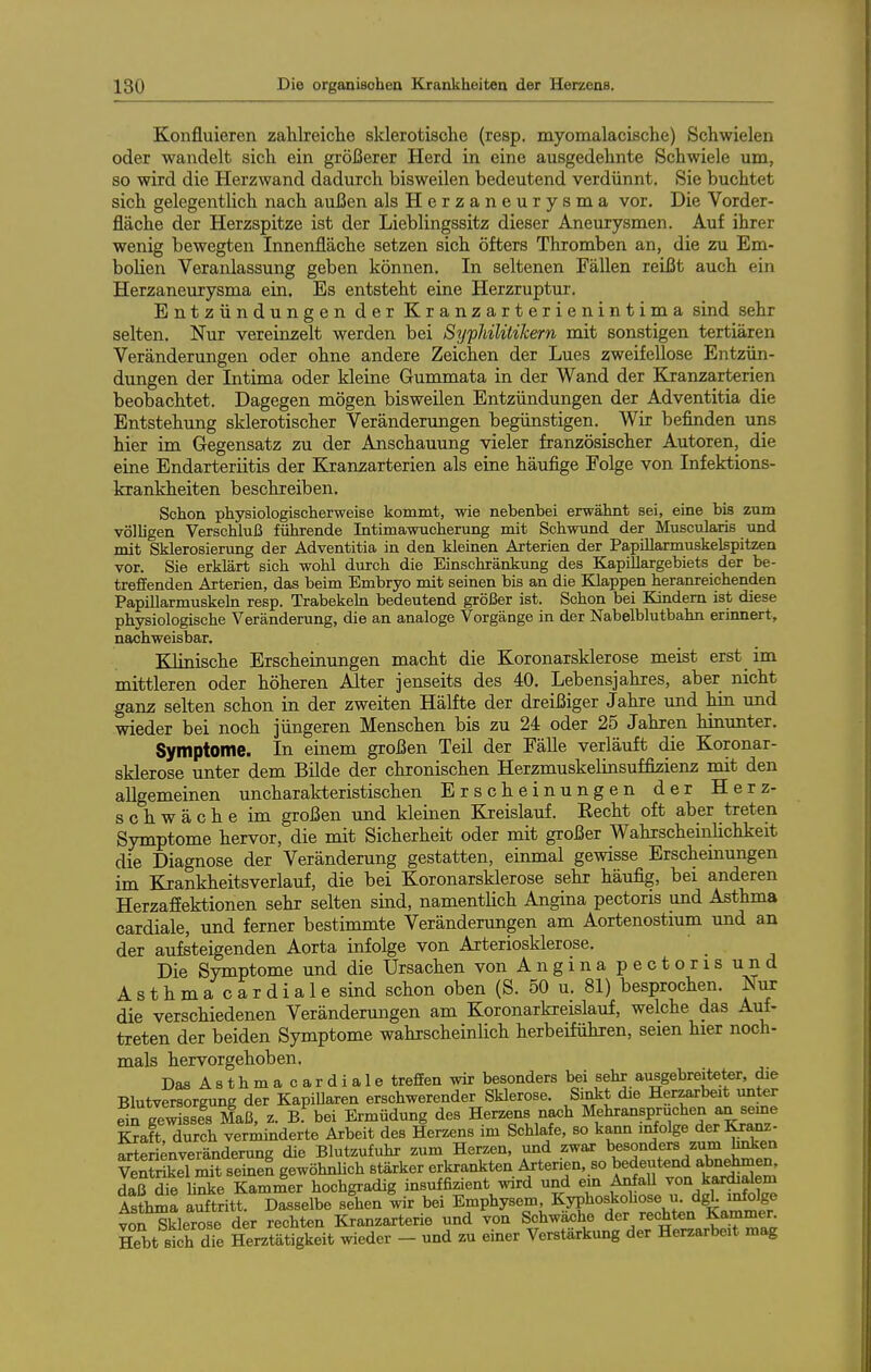 Konfluieren zahlreiche sklerotische (resp. myomalacische) Schwielen oder wandelt sich ein größerer Herd in eine ausgedehnte Schwiele um, so wird die Herzwand dadurch bisweilen bedeutend verdünnt. Sie buchtet sich gelegentlich nach außen alsHerzaneurysma vor. Die Vorder- fläche der Herzspitze ist der Lieblingssitz dieser Aneurysmen. Auf ihrer wenig bewegten Innenfläche setzen sich öfters Thromben an, die zu Em- bolien Veranlassung geben können. In seltenen Fällen reißt auch ein Herzaneurysma ein. Es entsteht eine Herzruptur. Entzündungen der Kranzarterienintima sind sehr selten. Nur vereinzelt werden bei Sijphilüikern mit sonstigen tertiären Veränderungen oder ohne andere Zeichen der Lues zweifellose Entzün- dungen der Intima oder kleine Gummata in der Wand der Kranzarterien beobachtet. Dagegen mögen bisweilen Entzündungen der Adventitia die Entstehung sklerotischer Veränderungen begünstigen. Wir befinden uns hier im Gegensatz zu der Anschauung vieler französischer Autoren, die eine Endarteriitis der Kranzarterien als eine häufige Folge von Infektions- krankheiten beschreiben. Schon physiologischerweise kommt, wie nebenbei erwähnt sei, eine bis zum völligen Verschluß führende Intimawucherung mit Schwund der Muscularis und mit Sklerosierung der Adventitia in den kleinen Arterien der Papillarmuskelspitzen vor. Sie erklärt sich wohl durch die Einschränkung des KapiUargebiets der be- treffenden Arterien, das beim Embryo mit seinen bis an die Klappen heranreichenden Papillarmuskeln resp. Trabekehi bedeutend größer ist. Schon bei Kindern ist diese physiologische Veränderung, die an analoge Vorgänge in der Nabelblutbahn erinnert, nachweisbar. Klinische Erscheinungen macht die Koronarsklerose meist erst im mittleren oder höheren Alter jenseits des 40. Lebensjahres, aber nicht ganz selten schon in der zweiten Hälfte der dreißiger Jahre und hin und wieder bei noch jüngeren Menschen bis zu 24 oder 25 Jahren hinunter. Symptome. In einem großen Teil der Fälle verläuft die Koronar- sklerose unter dem Bilde der chronischen Herzmuskelinsuffiaienz mit den allgemeinen uncharakteristischen Erscheinungen der Herz- schwäche im großen und kleinen Kreislauf. Recht oft aber treten Symptome hervor, die mit Sicherheit oder mit großer Wahrscheinhchkeit die Diagnose der Veränderung gestatten, einmal gewisse Erschemungen im Krankheitsverlauf, die bei Koronarsklerose sehr häufig, bei anderen HerzafEektionen sehr selten sind, namenthch Angina pectoris und Asthma cardiale, und ferner bestimmte Veränderungen am Aortenostium und an der aufsteigenden Aorta infolge von Arteriosklerose. Die Symptome und die Ursachen vonAnginapectorisund Asthmacardialesind schon oben (S. 50 u. 81) besprochen. Niir die verschiedenen Verändermigen am Koronarkreislauf, welche das Auf- treten der beiden Symptome wahrscheinlich herbeiführen, seien hier noch- mals hervorgehoben. DasAsthmacardiale treffen wir besonders bei sehr ausgebreiteter, die Blutversorgung der Kapillaren erschwerender Sklerose. Sintt die Herzarbeit unter Sn gewissfs Maß. z. B. bei Ermüdung des Herzens naoh Mehranspruchen an seme l?aft,Xch ven^inderte Arbeit des Herzens im Schlafe, so kann ii^olge der Krai^- Serimveränderung die Blutzufuhr zum Herzen, und zwar besonders zum hnken vÄIlTt seinen gewöhnlich stärker erkrankten Arterien, so bedeutend abnehmen, daß die linke Kammer hochgradig insuffizient wird und ein AnfaU von kardialem S?hSa SritI Dasselbe sehen lir bei Emphysem KyphoJobose u dgL^^^^^ von Sklerose der rechten Kranzarterie und von Schwache der rechten Kammer. Hebt sich dTe Herztätigkeit wieder - und zu einer Verstärkung der Herzarbeit mag