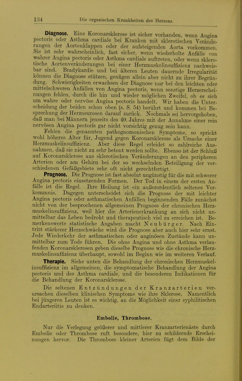 Diagnose. Eine Koronarsklerose ist sicher vorhanden, wenn Aiigina pectoris oder Asthma cardiale bei Kranken mit sklerotischen Verände- rungen der Aortenklappen oder der aufsteigenden Aorta vorkommen. Sie ist sehr wahrscheinlich, fast sicher, wenn wiederholte Anfälle s'on walirer Angina pectoris oder Asthma cardiale auftreten, oder wenn sklero- tische_ Aortenveränderungen bei einer Herzmuskelinsuffizienz nachweis- bar sind. Bradykardie und bei älteren Leuten dauernde Irregularität können die Diagnose stützen, genügen allein aber nicht zu ihrer Begrün- dung. Schwierigkeiten erwachsen der Diagnose nur bei den leichten oder mittelschweren Anfällen von Angina pectoris, wenn sonstige Herzerschei- nungen fehlen, durch die hin und wieder möglichen Zweifel, ob es sich um wahre oder nervöse Angina pectoris handelt. Wir haben die Unter- scheidung der beiden schon oben (s. S. 54) berührt und kommen bei Be- sprechung der Herzneurosen darauf zurück. Nochmals sei hervorgehoben, daß man bei Männern jenseits des 40. Jahres mit der Annahme einer rein nervösen Angina pectoris gar nicht vorsichtig genug sein kann, Fehlen die genannten pathognomonischen Symptome, so spricht wohl höheres Alter für, Jugend gegen Koronarsklerose als Ursache einer Herzmuskelinsuffizienz. Aber diese Kegel erleidet so zahkeiche Aus- nahmen, daß sie nicht zu sehr betont werden sollte. Ebenso ist der Schluß auf Koronarsklerose aus sklerotischen Veränderungen an den peripheren Arterien oder am Gehirn bei der so wechselnden Beteiligung der ver- schiedenen Gefäßgebiete sehr oft nicht gerechtfertigt. Prognose. Die Prognose ist fast absolut ungünstig für die mit schwerer Angina pectoris einsetzenden Formen. Der Tod in einem der ersten An- fälle ist die Regel. Ihre Heilung ist ein außerordentlich seltenes Vor- kommnis. Dagegen unterscheidet sich die Prognose der mit leichter Ajtigina pectoris oder asthmatischen Anfällen beginnenden Fälle zunächst nicht von der besprochenen allgemeinen Prognose der chronischen Herz- muskelinsuffizienz, weil hier die Arterienerkrankung an sich nicht un- mittelbar das Leben bedroht und therapeutisch viel zu erreichen ist. Be- merkenswerte statistische Angaben macht Neubürger. Nach Ein- tritt stärkerer Herzschwäche wird die Prognose aber auch hier sehr ernst. Jede Wiederkehr der asthmatischen oder anginösen Zustände kann im- mittelbar zum Tode führen. Die ohne Angina und ohne Asthma verlau- fenden Koronarsklerosen geben dieselbe Prognose wie die chronische Herz- muskelinsuffizienz überhaupt, sowohl im Beginn wie im weiteren Verlauf. Therapie. Siehe unten die Behandlung der chronischen Herzmuskel- insuffijzienz im allgemeinen, die symptomatische Behandlung der Angina pectoris und des Asthma cardiale, und die besonderen Indikationen für die Behandlung der Koronarsklerose. Die seltenen Entzündungen der Kranzarterien ver- ursachen dieselben klinischen Symptome wie ihre Sklerose, Namentlich bei jüngeren Leuten ist es wichtig, an die Möglichkeit einer sj^hilitischen Endarteriitis zu denken. Embolie, Thrombose. Nur die Verlegung größerer und mittlerer Kranzarterienäste durch Embolie oder Thrombose ruft besondere, hier zu schildernde Erschei- nungen hervor. Die Thrombose kleiner Arterien fügt dem Bilde der