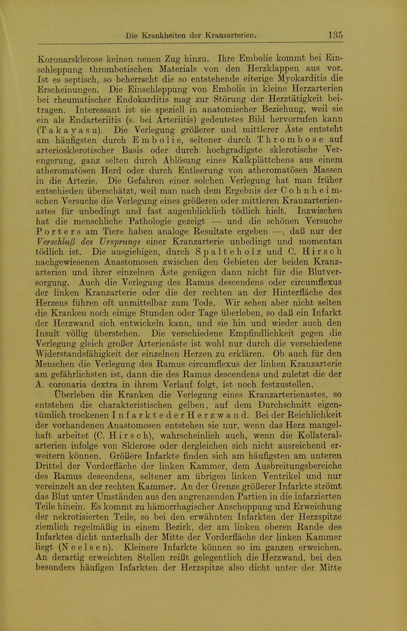 Koronarsklerose keinen neuen Zug hinzu. Ihre Embolie kommt bei Ein- schleppung thrombotischen Materials von den Herzklappen aus_ vor. Ist es septisch, so beherrscht die so entstehende eiterige Myokarditis die Erscheinungen. Die Einschleppung von Embolis in kleine Herzarterien bei rheumatischer Endokarditis mag zur Störung der Herztätigkeit bei- tragen. Interessant ist sie speziell in anatomischer Beziehung, weil sie ein als Endarteriitis (s. bei Arteriitis) gedeutetes Bild hervorrufen kann (Takayasu). Die Verlegung größerer und mittlerer Äste entsteht am häufigsten durch Embolie, seltener durch Thrombose auf arteriosklerotischer Basis oder durch hochgradigste sklerotische Ver- engerung, ganz selten durch Ablösung eines Kalkplättchens aus einem atheromatösen Herd oder durch Entleerung von atheromatösen Massen in die Arterie. Die Gefahren einer solchen Verlegung hat man früher entschieden überschätzt, weil man nach dem Ergebnis der Cohnheim- schen Versuche die Verlegung eines größeren oder mittleren Kranzarterien- astes für unbedingt und fast augenblicklich tödlich hielt. Inzwischen hat die menschliche Pathologie gezeigt — und die schönen Versuche Porters am Tiere haben analoge Kesultate ergeben —, daß nur der Verschluß des Ursprungs einer Ejranzarterie unbedingt und momentan tödlich ist. Die ausgiebigen, durch Spalteholz und C. Hirsch nachgewiesenen Anastomosen zwischen den Gebieten der beiden Kranz- arterien und ihrer einzelnen Äste genügen dann nicht für die Blutver- sorgung, Auch die Verlegung des Eamus descendens oder circumflexus der linken Kranzarterie oder die der rechten an der Hinterfläche des Herzens führen oft unmittelbar zum Tode. Wir sehen aber nicht selten die Kranken noch einige Stunden oder Tage überleben, so daß ein Infarkt der Herzwand sich entwickeln kann, und sie hin und wieder auch den Insult vöUig überstehen. Die verschiedene Empfindlichkeit gegen die Verlegung gleich großer Arterienäste ist wohl nur durch die verschiedene Widerstandsfähigkeit der einzelnen Herzen zu erklären. Ob auch für den Menschen die Verlegung des Ramus circumflexus der linken Kranzarterie am gefährlichsten ist, dann die des Ramus descendens und zuletzt die der A. coronaria dextra in ihrem Verlauf folgt, ist noch festzustellen. Überleben die Kranken die Verlegung eines Kranzarterienastes, so entstehen die charakteristischen gelben, auf dem Durchschnitt eigen- tümlich trockenen InfarktederHerzwand. Bei der Reichlichkeit der vorhandenen Anastomosen entstehen sie nur, wenn das Herz mangel- haft arbeitet (C. Hirse h), wahrscheinlich auch, wenn die Kollateral- arterien infolge von Sklerose oder dergleichen sich nicht ausreichend er- weitern können. Größere Infarkte finden sich am häufigsten am unteren Drittel der Vorderfläche der linken Kammer, dem Ausbreitungsbereiche des Ramus descendens, seltener am übrigen linken Ventrikel und nur vereinzelt an der rechten Kammer. An der Grenze größerer Infarkte strömt das Blut unter Umständen aus den angrenzenden Partien in die infarzierten Teile hinein. Es kommt zu hämorrhagischer Anschoppung und Erweichung der nekrotisierten Teile, so bei den erwähnten Infarkten der Herzspitze ziemlich regelmäßig in einem Bezirk, der am linken oberen Rande des Infarktes dicht unterhalb der Mitte der Vorderfläche der linken Kammer liegt (N e e 1 s e n). Kleinere Infarkte können so im ganzen erweichen. An derartig erweichten Stellen reißt gelegentlich die Herzwand, bei den besonders häufigen Infarkten der Herzspitze also dicht unter der Mitte