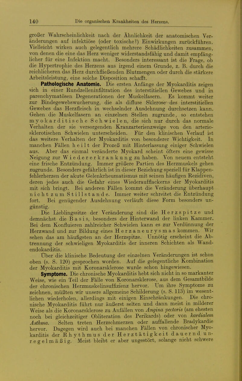 großer Wahrscheinlichkeit nach der Ähnlichkeit der anatomischen Ver- änderungen auf infektiöse (oder toxische?) Einwirkungen zurückführen. Vielleicht wirken auch gelegentlich mehrere Schädlichkeiten zusammen, von denen die eine das Herz weniger widerstandsfähig und damit empfäng- licher für eine Infektion macht. Besonders interessant ist die Frage, ob die Hypertrophie des Herzens aus irgend einem Grunde, z. B. durch die reichlicheren das Herz durchfließenden Blutmengen oder durch die stärkere Arbeitsleistung, eine solche Disposition schafft. Pathologische Anatomie. Die ersten Anfänge der Myokarditis zeigen sich in einer Rundzelleninfiltration des interstitiellen Gewebes und in parenchymatösen Degenerationen der Muskelfasern. Es kommt weiter zur Bindegewebswucherung, die als diffuse Sklerose' des interstitiellen Gewebes das Herzfleisch in wechselnder Ausdehnung durchsetzen kann. Gehen die Muskelfasern an einzelnen Stellen zugrunde, so entstehen myokarditische Schwielen, die sich nur durch das normale Verhalten der sie versorgenden Kranzarterienzweige von den arterio- sklerotischen Schwielen unterscheiden. Für den klinischen Verlauf ist das weitere Verhalten der Myokarditis von besonderer Wichtigkeit. In manchen Fällen heilt der Prozeß mit Hinterlassung einiger Schwielen aus. Aber das einmal veränderte Myokard scheint öfters eine gewisse Neigung zur Wieder erkrankung zu haben. Von neuem entsteht eine frische Entzündung. Immer größere Partien des Herzmuskels gehen zugrunde. Besonders gefährlich ist in dieser Beziehung speziell für Klappen- fehlerherzen der akute Gelenkrheumatismus mit seinen häufigen Rezidiven, deren jedes auch die Gefahr eines Wiederaufflackerns der Myokarditis mit sich bringt. Bei anderen Fällen kommt die Verändenmg überhaupt nicht zum Stillstande. Immer weiter schreitet die Entzündung fort. Bei genügender Ausdehnung verläuft diese Form besonders un- günstig. Die Lieblingssitze der Veränderung sind die Herzspitze und demnächst die Basis, besonders der Hinterwand der linken Kammer. Bei dem Konfluieren zahlreicher Schwielen kann es zur Verdünnung der Herz wand und zur Bildung eines Herzaneurysmas kommen. Wir sehen das am häufigsten an der Herzspitze. Unnötig erscheint die Ab- trennung der schwieligen Myokarditis der inneren Schichten als Wand- endokarditis. Uber die klinische Bedeutung der einzelnen Veränderungen ist schon oben (s. S. 120) gesprochen worden. Auf die gelegentliche Kombination der Myokarditis mit Koronarsklerose wurde schon hingewiesen. Symptome. Die chronische Myokarditis hebt sich nicht in so markanter Weise, wie ein Teil der Fälle von Koronarsklerose, aus dem Gesamtbilde der chronischen Herzmuskelinsuffizienz hervor. Um ihre Sjniiptome zu zeichnen, müßten wir unsere allgemeine Schilderung (s. S. 113) im wesent- lichen wiederholen, allerdings mit einigen Einschränkungen. Die chro- nische Myokarditis führt nur äußerst selten und dann meist in milderer Weise als die Koronarsklerose zu Anfällen von Angina pectoris (am ehesten noch bei gleichzeitiger Obliteration des Perikards) oder von kardialen Asthma. Selten treten Herzschmerzen oder auffallende Bradykardie hervor. Dagegen wird auch bei manchen Fällen von chronischer Myo- karditis der Rhythmus der Herztätigkeit dauernd un- regelmäßig. Meist bleibt er aber ungestört, solange nicht schwere