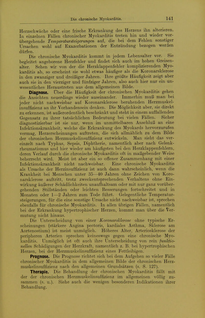 Herzschwäche oder eine frische Erkrankung des Herzens ihn alterieren. In einzelnen Fällen chronischer Myokarditis treten hin und wieder vor- übergehende Temperatursteigerungen auf, die bei dem Fehlen sonstiger Ursachen wohl auf Exazerbationen der Entzündung bezogen werden dürfen. Die chronische Myokarditis kommt in jedem Lebensalter vor. Sie begleitet angeborene Herzfehler und findet sich auch im hohen Greisen- alter, Sehen wir von der die Herzklappenfehler komplizierenden Myo- karditis ab, so erscheint sie wohl etwas häufiger als die Koronarsklerose in den zwanziger und dreißiger Jahren. Ihre größte Häufigkeit zeigt aber auch sie in den vierziger und fünfziger Jahren, also auch hier nui ein un- wesentliches Heraustreten aus dem allgemeinen Bilde. Diagnose. Über die Häufigkeit der chronischen Myokarditis gehen die Ansichten neuerdings wieder auseinander. Immerhin muß man bei jeder nicht nachweisbar auf Koronarsklerose beruhenden Herzmuskel- insuffizienz an ihr Vorhandensein denken. Die Möglichkeit aber, sie direkt zu erkennen, ist außerordentlich beschränkt und steht in einem auffallenden Gegensatz zu ihrer tatsächlichen Bedeutung bei vielen Fällen. Sicher diagnostizierbar ist sie nur, wenn im unmittelbaren Anschluß an eine Infektionskrankheit, welche die Erkrankung des Myokards hervorzurufen vermag, Herzerscheinungen auftreten, die sich allmählich zu dem Bilde der chronischen Herzmuskelinsuffi^ienz entwickeln. Man sieht das ver- einzelt nach Typhus, Sepsis, Diphtherie, namentlich aber nach Gelenk- rheumatismus und hier wieder am häufigsten bei den Herzklappenfehlern, deren Verlauf durch die .chronische Myokarditis oft in maßgebender Weise beherrscht wird. Meist ist aber ein so offener Zusammenhang mit einer Infektionskrankheit nicht nachweisbar. Eine chronische Myokarditis als Ursache der Herzinsuffizienz ist auch dann wahrscheinlich, wenn die Krankheit bei Menschen unter 35—40 Jahren ohne Zeichen von Koro- narsklerose auftritt, trotz zweckentsprechenden Verhaltens ohne Ein- wirkung äußerer Schädlichkeiten unaufhaltsam oder mit nur ganz vorüber- gehenden Stillständen oder leichten Besserungen fortschreitet und in Monaten oder 1—2 Jahren zum Tode führt. Gelegentliche Temperatur- steigerungen, für die eine sonstige Ursache nicht nachweisbar ist, sprechen ebenfalls für chronische Myokarditis. In allen übrigen Fällen, namentlich bei der Erkrankung hypertrophischer Herzen, kommt man über die Ver- mutung nicht hinaus. Die Unterscheidung von einer Koronarslderose ohne typische Er- scheinungen (stärkere Angina pectoris, kardiales Asthma, Sklerose am Aortenostium) ist meist unmöglich. Höheres Alter, Arteriosklerose der peripheren Arterien sprechen keineswegs gegen eine chronische Myo- karditis. Unmöglich ist oft auch ihre Unterscheidung von rein funktio- nellen Schädigungen der Herzkraft, namentlich z. B. bei hypertrophischen Herzen, bei der Herzmuskelinsuffizienz eines Fettleibigen. Prognose. Die Prognose richtet sich bei dem Aufgehen so vieler Fälle chronischer Myokarditis in dem allgemeinen Bilde der chronischen Herz- muskelinsuffizienz nach den allgemeinen Grundsätzen (s. S. 127). Therapie. Die Behandlung der chronischen Myokarditis fällt mit der der chronischen Herzmuskelinsuffizienz im allgemeinen völlig zu- sammen (s. u.). Siehe auch die wenigen besonderen Indikationen ihrer Behandlung.