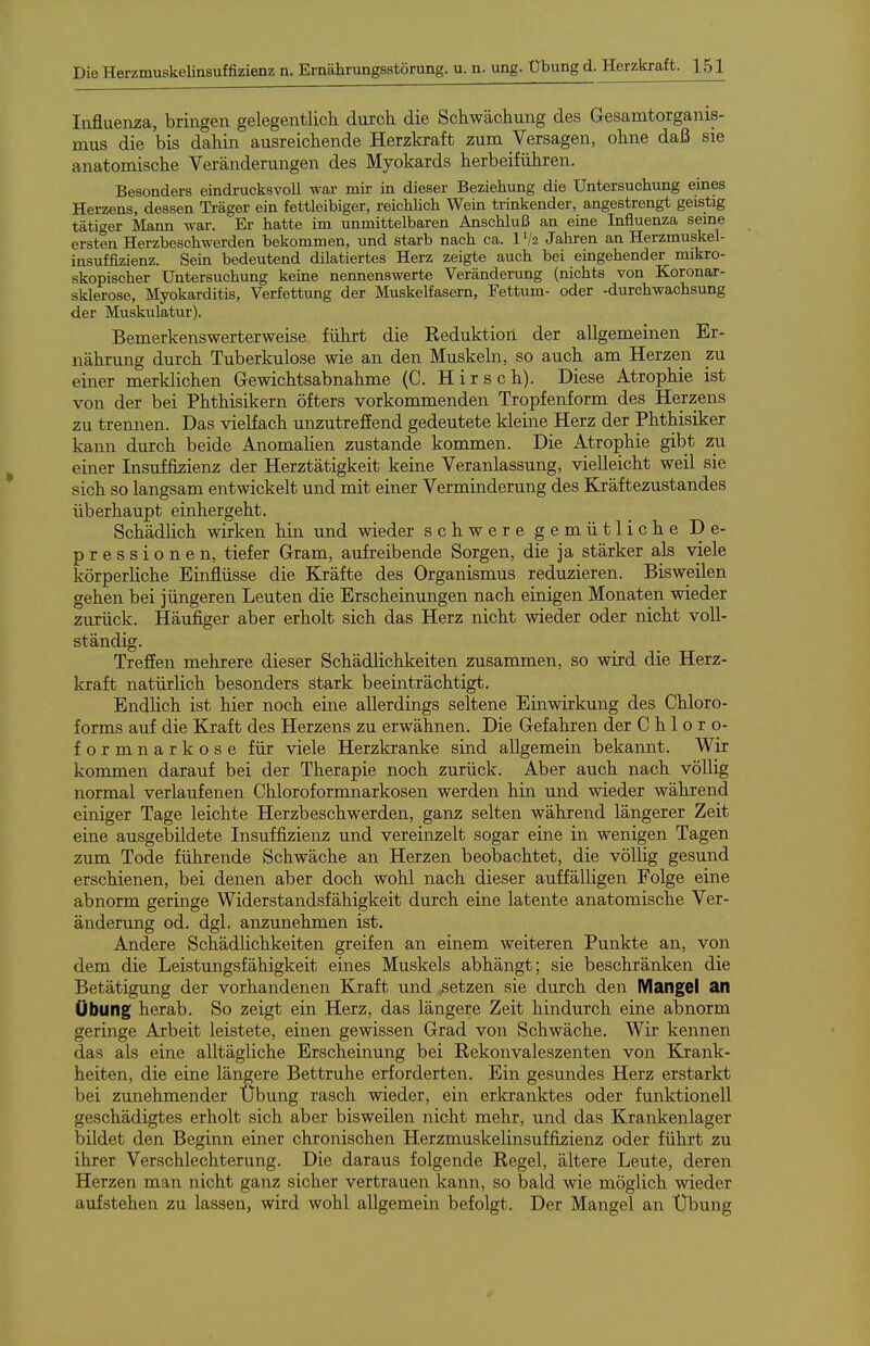 Iiifluenza, bringen gelegentlich durch die Schwächung des Gesamtorganis- mus die bis dahin ausreichende Herzkraft zum Versagen, ohne daß sie anatomische Veränderungen des Myokards herbeiführen. Besonders eindrucksvoll war mir in dieser Beziehung die Untersuchung eines Herzens, dessen Träger ein fettleibiger, reichhch Wein trinkender, angestrengt geistig tätiger Mann war. Er hatte im unmittelbaren Anschluß an eine Influenza seme ersten Herzbeschwerden bekommen, und starb nach ca. l'/a Jahren an Herzmuskel- insuffizienz. Sein bedeutend diktiertes Herz zeigte auch bei eingehender mikro- skopischer Untersuchung keine nennenswerte Veränderung (nichts von Koronar- sklerose, Myokarditis, Verfettung der Muskelfasern, Fettum- oder -durchwachsung der Muskulatur). Bemerkenswerterweise führt die Keduktion der allgemeinen Er- nährung durch Tuberkulose wie an den Muskeln, so auch am Herzen zu einer merklichen Gewichtsabnahme (C. Hirsch). Diese Atrophie ist von der bei Phthisikern öfters vorkommenden Tropfenform des Herzens zu trennen. Das vielfach unzutrefiend gedeutete kleine Herz der Phthisiker kann durch beide Anomalien zustande kommen. Die Atrophie gibt zu einer Insuffizienz der Herztätigkeit keine Veranlassung, vielleicht weil sie sich so langsam entwickelt und mit einer Verminderung des Kräftezustandes überhaupt einhergeht. Schädhch wirken hin und wieder schwere gemütliche De- pressionen, tiefer Gram, aufreibende Sorgen, die ja stärker als viele körperliche Einflüsse die Kräfte des Organismus reduzieren. Bisweilen gehen bei jüngeren Leuten die Erscheinungen nach einigen Monaten wieder zurück. Häufiger aber erholt sich das Herz nicht wieder oder nicht voll- ständig. Treffen mehrere dieser Schädlichkeiten zusammen, so wird die Herz- kraft natürlich besonders stark beeinträchtigt. Endlich ist hier noch eine allerdings seltene Einwirkung des Chloro- forms auf die Kjraft des Herzens zu erwähnen. Die Gefahren der Chloro- formnarkose für viele Herzkranke sind allgemein bekannt. Wir kommen darauf bei der Therapie noch zurück. Aber auch nach völlig normal verlaufenen Chloroformnarkosen werden hin und wieder während einiger Tage leichte Herzbeschwerden, ganz selten während längerer Zeit eine ausgebildete Insuffizienz und vereinzelt sogar eine in wenigen Tagen zum Tode führende Schwäche an Herzen beobachtet, die völlig gesund erschienen, bei denen aber doch wohl nach dieser auffälligen Folge eine abnorm geringe Widerstandsfähigkeit durch eine latente anatomische Ver- änderung od. dgl. anzunehmen ist. Andere Schädlichkeiten greifen an einem weiteren Punkte an, von dem die Leistungsfähigkeit eines Muskels abhängt; sie beschränken die Betätigung der vorhandenen Kraft und petzen sie durch den Mangel an Übung herab. So zeigt ein Herz, das längere Zeit hindurch eine abnorm geringe Arbeit leistete, einen gewissen Grad von Schwäche. Wir kennen das als eine alltägliche Erscheinung bei Rekonvaleszenten von Krank- heiten, die eine längere Bettruhe erforderten. Ein gesundes Herz erstarkt bei zunehmender Übung rasch wieder, ein erkranktes oder funktionell geschädigtes erholt sich aber bisweilen nicht mehr, und das Krankenlager bildet den Beginn einer chronischen Herzmuskelinsuffizienz oder führt zu ihrer Verschlechterung. Die daraus folgende Regel, ältere Leute, deren Herzen man nicht ganz sicher vertrauen kann, so bald wie möglich wieder aufstehen zu lassen, wird wohl allgemein befolgt. Der Mangel an Übung
