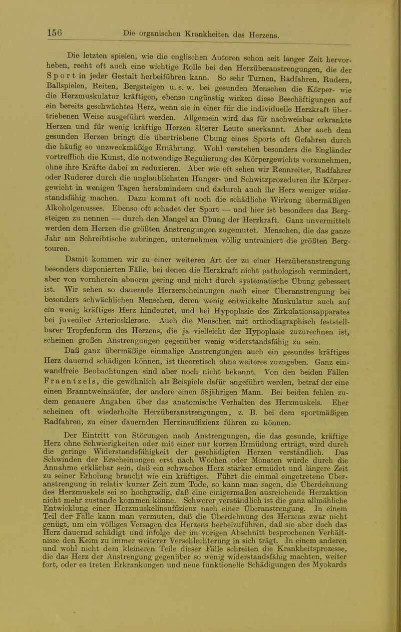 Die letzten spielen, vne die englischen Autoren schon seit langer Zeit hervor- heben, recht oft auch eine wichtige RoUe bei den Herzüberanstrengungen, die der S p o r t in jeder Gestalt herbeiführen kann. So sehr Turnen, Radfahren, Rudern, Ballspielen, Reiten, Bergsteigen u. s. w. bei gesunden Menschen die Körper- wie die Herzmuskulatur kräftigen, ebenso ungünstig wirken diese Beschäftigungen auf ein bereits geschwächtes Herz, wenn sie in einer füi- die individuelle Herzkraft über- triebenen Weise ausgeführt werden. Allgemein wird das für nachweisbar erkrankte Herzen und für wenig kräftige Herzen älterer Leute anerkannt. Aber auch dem gesunden Herzen bringt die übertriebene Übung eines Sports oft Gefahren durch die häufig so unzweckmäßige Ernährung. Wohl verstehen besonders die Engländer vortrefflich die Kunst, die notwendige Regulierung des Körpergewichts vorzunehmen, ohne ihre Kräfte dabei zu reduzieren. Aber wie oft sehen wir Rennreiter, Radfahrer oder Ruderer durch die unglaublichsten Hunger- und Schwitzprozeduren ihr Körper- gewicht in wenigen Tagen herabmindern und dadurch auch ihr Herz weniger wider- standsfähig machen. Dazu kommt oft noch die schädliche Wirkung übermäßigen Alkoholgenusses. Ebenso oft schadet der Sport — und hier ist besonders das Berg- steigen zu nennen — durch den Mangel an Übung der Herzkraft. Ganz unvermittelt werden dem Herzen die größten Anstrengungen zugemutet. Menschen, die das ganze Jahr am Schreibtische zubringen, unternehmen völlig untrainiert die größten Berg- touren. Damit kommen wir zu einer weiteren Art der zu einer Herzüberanstrengung besonders disponierten Fälle, bei denen die Herzkraft nicht pathologisch vermindert, aber von vornherein abnorm gering und nicht durch systematische Übung gebessert ist. Wir sehen so dauernde Herzerscheinungen nach einer Überanstrengung bei besonders schwächlichen Menschen, deren wenig entwickelte Muskulatur auch auf ein wenig kräftiges Herz hindeutet, und bei Hypoplasie des Zirkulationsapparates bei juveniler Arteriosklerose. Auch die Menschen mit orthodiagraphisch feststell- barer Tropfenform des Herzens, die ja vielleicht der Hypoplasie zuzurechnen ist, scheinen großen Anstrengungen gegenüber wenig widerstandsfähig zu sein. Daß ganz übermäßige einmalige Anstrengungen auch ein gesundes kräftiges Herz dauernd schädigen können, ist theoretisch ohne weiteres zuzugeben. Ganz ein- wandfreie Beobachtungen sind aber noch nicht bekannt. Von den beiden Fällen Fraentzels, die gewöhnlich als Beispiele dafür angeführt werden, betraf der eine einen Branntweinsäufer, der andere einen 58jährigen Mann. Bei beiden fehlen zu- dem genauere Angaben über das anatomische Verhalten des Herzmuskels. Eher scheinen oft wiederholte Herzüberanstrengungen, z. B. bei dem sportmäßigen Radfahren, zu einer dauernden Herzinsuffizienz führen zu können. Der Eintritt von Störungen nach Anstrengungen, die das gesunde, kräftige Herz ohne Schwierigkeiten oder mit einer nur kurzen Ermüdung erträgt, wird durch die geringe Widerstandsfähigkeit der geschädigten Herzen verständhch. Das Schwinden der Erscheinungen erst nach Wochen oder Monaten würde durch die Annahme erklärbar sein, daß ein schwaches Herz stärker ermüdet und längere Zeit zu seiner Erholung braucht wie ein kräftiges. Führt die einmal eingetretene Über- anstrengung in relativ kurzer Zeit zum Tode, so kann man sagen, die Überdehnung des Herzmuskels sei so hochgradig, daß eine einigermaßen ausreichende Herzaktion nicht mehr zustande kommen könne. Schwerer,verständhch ist die ganz aUmähfiche Entwicklung einer HerzmuskeUnsuffizienz nach einer Überanstrengung. In einem Teil der Fälle kann man vermuten, daß die Überdehnung des Herzens zwar nicht genügt, um ein völliges Versagen des Herzens herbeizuführen, daß sie aber doch das Herz dauernd schädigt und infolge der im vorigen Abschnitt besprochenen Verhält- nisse den Keim zu immer weiterer Verschlechterung in sich trägt. In einem anderen und wohl nicht dem kleineren Teile dieser Fälle schreiten die Krankheitsprozesse, die das Herz der Anstrengung gegenüber so wenig widerstandsfähig machten, weiter fort, oder es treten Erkrankungen und neue funktionelle Schädigungen des Myokards