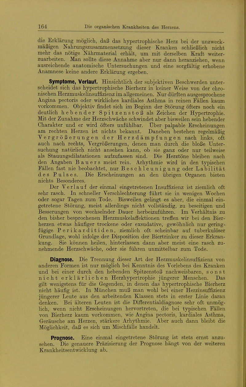 1 die Erklärung möglich, daß das hypertrophische Herz bei der unzweck- mäßigen Nahrungszusammensetzung dieser Kranken schließlich nicht mehr das nötige Nährmaterial erhält, imi mit derselben Kraft weiter- zuarbeiten. Man sollte diese Annahme aber nur dann heranziehen, wenn ausreichende anatomische Untersuchungen und eine sorgfältig erhobene Anamnese keine andere Erklärung ergeben. Symptome, Verlauf. Hinsichtlich der subjektiven Beschwerden unter- scheidet sich das hj^ertrophische Bierherz in keiner Weise von der chro- nischen Herzmuskelinsuffizienz im allgemeinen. Nur dürften ausgesprochene Angina pectoris oder wirkliches kardiales Asthma in reinen Fällen kaum vorkommen. Objektiv findet sich im Beginn der Störung öfters noch ein deutlich hebender Spitzenstoß als Zeichen der Hypertrophie. Mit der Zunahme der Herzschwäche schwindet aber bisweilen sein hebender Charakter und er wird öfters unfühlbar. Über palpable Erscheinungen am rechten Herzen ist nichts bekannt. Daneben bestehen regelmäßig Vergrößerungen der Herzdämpfungen nach links, oft auch nach rechts, Vergrößerungen, denen man durch die bloße Unter- suchung natürlich nicht ansehen kann, ob sie ganz oder nur teilweise als Stauungsdüatationen aufzufassen sind. Die Herztöne bleiben nach den Angaben Bauers meist rein. Arhythmie wird in den typischen Fällen fast nie beobachtet, nur Beschleunigung oder Labilität des Pulses. Die Erscheinungen an den übrigen Organen bieten nichts Besonderes. Der Verlauf der einmal eingetretenen Insuffizienz ist ziemhch oft sehr rasch. In schneller Verschlechterung führt sie in wenigen Wochen oder sogar Tagen zum Tode. Bisweilen gelingt es aber, die einmal ein- getretene Störung, meist allerdings nicht vollständig, zu beseitigen imd Besserungen von wechselnder Dauer herbeizuführen. Im Verhältnis zu den bisher besprochenen Herzmuskelafiektionen treffen wir bei den Bier- herzen etwas häufiger trockene oder exsudative, gewöhnhch nur gering- fügige Perikarditiden, ziemlich oft scheinbar auf tuberkulöser Grundlage, wohl infolge der Disposition der Biertrinker zu dieser Erkran- kung. Sie können heilen, hinterlassen dann aber meist eine rasch zu- nehmende Herzschwäche, oder sie führen unmittelbar zum Tode. Diagnose. Die Trennung dieser Art der Herzmuskelinsuffizienz von anderen Formen ist nur möglich bei Kenntnis des Vorlebens des Kranken und bei einer durch den hebenden Spitzenstoß nachweisbaren, sonst nicht erklärlichen Herzhypertrophie jüngerer Menschen. Das gilt wenigstens für die Gegenden, in denen das hypertrophische Bierherz nicht häufig ist. In München muß man wohl bei einer Herzinsuffizienz jüngerer Leute aus den arbeitenden Klassen stets in erster Linie daran denken. Bei älteren Leuten ist die Differentialdiagnose sehr oft unmög- lich, wenn nicht Erscheinungen hervortreten, die bei typischen Fällen von Bierherz kaum vorkommen, wie Angina pectoris, kardiales Asthma, Geräusche am Herzen, stärkere Arhythmie. Aber auch dann bleibt die Möglichkeit, daß es sich um Mischfälle handelt. Prognose. Eine einmal eingetretene Störung ist stets ernst anzu- sehen. Die genauere Präzisierung der Prognose hängt von der weiteren Krankheitsentwicklung ab.