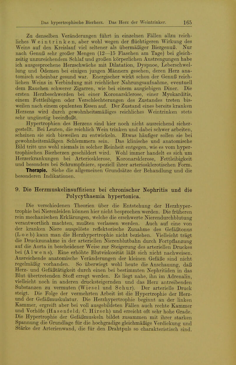 Zu denselben Veränderungen führt in einzelnen Fällen allzu reich- liclies Weintrinken, aber wohl wegen der flüchtigeren Wirkung des Weins auf den Elreislauf viel seltener als übermäßiger Biergenuß. Nur nach Genuß sehr großer Mengen (12—15 Flaschen am Tage) bei gleich- zeitig unzureichendem Schlaf und großen körperlichen Anstrengungen habe ich ausgesprochene Herzschwäche mit Dilatation, Dyspnoe, Leberschwel- lung und Ödemen bei einigen jungen Männern gesehen, deren Herz ana- tomisch scheinbar gesund war. Energischer wirkt schon der Genuß reich- lichen Weins in Verbindung mit reichlicher Nahrungsaufnahme, eventuell dem Rauchen schwerer Zigarren, wie bei einem ausgiebigen Diner. Die ersten Herzbeschwerden bei einer Koronarsklerose, einer Myokarditis, einem Fettleibigen oder Verschlechterungen des Zustandes treten bis- weilen nach einem opulenten Essen auf. Der Zustand eines bereits Icranken Herzens wird durch gewohnheitsmäßiges reichhches Weintrinken stets sehr ungünstig beeinflußt. Hypertrophien des Herzens sind hier noch nicht ausreichend sicher- gestellt. Bei Leuten, die reichlich Wein trinken und dabei schwer arbeiten, scheinen sie sich bisweilen zu entwickeln. Etwas häufiger sollen sie bei gewohnheitsmäßigen Schlemmern sein. Das klinische und anatomische Bild tritt uns wohl niemals in solcher Reinheit entgegen, wie es vom hyper- trophischen Bierherzen geschildert wird. Wohl immer handelt es sich um Herzerkrankungen bei Arteriosklerose, Koronarsklerose, Fettleibigkeit und besonders bei Schrumpfniere, speziell ihrer arteriosklerotischen Form. Therapie. Siehe die allgemeinen Grundsätze der Behandlung und die besonderen Indikationen. 9. Die Herzmuskelinsuffizienz bei chronischer Nephritis und die Polycythaemia hypertonica. Die verschiedenen Theorien über die Entstehung der Herzhyper- trophie bei Nierenleiden können hier nicht besprochen werden. Die früheren rein mechanischen Erklärungen, welche die erschwerte Nierendurchblutung verantwortlich machten, mußten verlassen werden. Auch auf eine von der kranken Niere ausgelöste reflektorische Zunahme des Gefäßtonus (L o e b) kann man die Herzhypertrophie nicht beziehen. Vielleicht trägt die Druckzunahme in der arteriellen Nierenblutbahn durch Fortpflanzung auf die Aorta in bescheidener Weise zur Steigerung des arteriellen Druckes bei (A1 w e n s). Eine erhöhte Blutviskosität läßt sich nicht nachweisen. Ausreichende anatomische Veränderungen der kleinen Gefäße sind nicht regelmäßig vorhanden. So überwiegt wohl heute die Anschauung, daß Herz- und Gefäßtätigkeit durch einen bei bestimmten Nephritiden in das Blut übertretenden Stofi erregt werden. Es liegt nahe, ihn im Adrenalin, vielleicht noch in anderen drucksteigernden und das Herz antreibenden Substanzen zu vermuten (Wiesel und Schur). Der arterielle Druck steigt. Die Folge der vermehrten Arbeit ist die Hypertrophie der Herz- und der Gefäßmuskulatur. Die Herzhypertrophie beginnt an der linken Kammer, ergreift aber bei voll ausgebildeten Fällen auch rechte Kammer und Vorhöfe (Hasenfeld,- C. Hirsch) und erreicht oft sehr hohe Grade. Die Hypertrophie der Gefäßmuskeln bildet zusammen mit ihrer starken Spannung die Grundlage für die hochgradige gleichmäßige Verdickung und Stärke der Arterien wand, die für den Drahtpuls so charakteristisch sind.