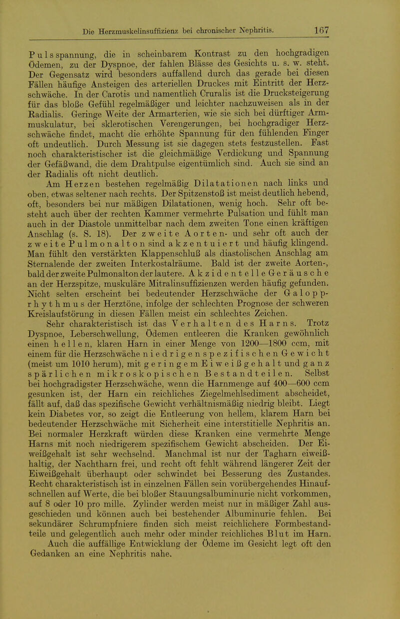 P u 1 s Spannung, die in scheinbarem Kontrast zu den hochgradigen Ödemen, zu der Dyspnoe, der fahlen Blässe des Gesichts u. s. w, steht. Der Gegensatz wird besonders auffallend durch das gerade bei diesen Fällen häufige Ansteigen des arteriellen Druckes mit Eintritt der Herz- schwäche. In der Carotis und namentlich Cruralis ist die Drucksteigerung für das bloße Gefühl regelmäßiger und leichter nachzuweisen als in der Eadialis. Geringe Weite der Armarterien, wie sie sich bei dürftiger Arm- muskulatur, bei sklerotischen Verengerungen, bei hochgradiger Herz- schwäche findet, macht die erhöhte Spannung für den fühlenden Finger oft undeutlich. Durch Messung ist sie dagegen stets festzustellen. Fast noch charakteristischer ist die gleichmäßige Verdickung und Spannung der Gefäßwand, die dem Drahtpulse eigentümlich sind. Auch sie sind an der Kadialis oft nicht deutlich. Am Herzen bestehen regelmäßig Dilatationen nach links und oben, etwas seltener nach rechts. Der Spitzenstoß ist meist deutlich hebend, oft, besonders bei nur mäßigen Dilatationen, wenig hoch. Sehr oft be- steht auch über der rechten Kammer vermehrte Pulsation und fühlt man auch in der Diastole unmittelbar nach dem zweiten Tone einen kräftigen Anschlag (s. S. 18). Der zweite Aorten- und sehr oft auch der zweite Pulmonalton sind akzentuiert und häufig klingend. Man fühlt den verstärkten Klappenschluß als diastolischen Anschlag am Sternalende der zweiten Interkostalräume. Bald ist der zweite Aorten-, bald der zweite Pulmonalton der lautere. AkzidentelleGeräusche an der Herzspitze, muskuläre Mitralinsuffizienzen werden häufig gefunden. Nicht selten erscheint bei bedeutender Herzschwäche der Galopp- rhythmus der Herztöne, infolge der schlechten Prognose der schweren Kreislaufstörung in diesen Fällen meist ein schlechtes Zeichen. Sehr charakteristisch ist das Verhalten des Harns. Trotz Dyspnoe, Leberschwellung, Ödemen entleeren die Kranken gewöhnlich einen hellen, klaren Harn in einer Menge von 1200—1800 ccm, mit einem für die Herzschwäche niedrigenspezifischenGewicht (meist um 1010 herum), mit geringemEiweißgehalt und ganz spärlichen mikroskopischen Bestandteilen. Selbst bei hochgradigster Herzschwäche, wenn die Harnmenge auf 400—600 ccm gesunken ist, der Harn ein reichliches Ziegelmehlsediment abscheidet, fällt auf, daß das spezifische Gewicht verhältnismäßig niedrig bleibt. Liegt kein Diabetes vor, so zeigt die Entleerung von hellem, klarem Harn bei bedeutender Herzschwäche mit Sicherheit eine interstitielle Nephritis an. Bei normaler Herzkraft würden diese Kranken eine vermehrte Menge Harns mit noch niedrigerem spezifischem Gewicht abscheiden. Der Ei- weißgehalt ist sehr wechselnd. Manchmal ist nur der Tagharn eiweiß- haltig, der Nachtharn frei, und recht oft fehlt während längerer Zeit der Eiweißgehalt überhaupt oder schwindet bei Besserung des Zustandes. Recht charakteristisch ist in einzelnen Fällen sein vorübergehendes Hinauf- schnellen auf Werte, die bei bloßer Stauungsalbuminurie nicht vorkommen, auf 8 oder 10 pro mille. Zylinder werden meist nur in mäßiger Zahl aus- geschieden und können auch bei bestehender Albuminurie fehlen. Bei sekundärer Schrumpfniere finden sich meist reichlichere Formbestand- teile und gelegentlich auch mehr oder minder reichliches Blut im Harn. Auch die auffällige Entwicklung der Ödeme im Gesicht legt oft den Gedanken an eine Nephritis nahe.