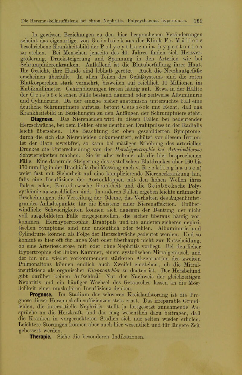 In gewissen Beziehungen zu den hier besprochenen Veränderungen scheint das eigenartige, von Geisböck aus der Klinik Fr. Müllers beschriebene Krankheitsbild der Polycythaemia hypertonica zu stehen. Bei Menschen jenseits des 40. Jahres finden sich Herzver- größerung, Drucksteigerung und Spannung in den Aiterien wie bei Schrumpfnierenkranken. Auffallend ist die Blutüberfüllung ihrer Haut. Ihr Gesicht, ihre Hände sind lebhaft gerötet. Auch die Netzhautgefäße erscheinen überfüllt. In allen Teilen des Gefäßsystems sind die roten Blutkörperchen stark vermehrt, bisweilen auf reichlich 11 Millionen im KubikmilHmeter. Gehirnblutungen treten häufig auf. Etwa in der Hälfte der Geisböck sehen Fälle bestand dauernd oder zeitweise Albuminurie und Cylindrurie. Da der einzige bisher anatomisch untersuchte Fall eine deutliche Schrumpfniere aufwies, betont Geisböck mit Recht, daß das Kjcankheitsbild in Beziehungen zu den Anfängen der Schrumpfniere steht. Diagnose. Das Nierenleiden wird in diesen Fällen bei bedeutender Herzschwäche, bei dem Fehlen eines deutlichen Drahtpulses in der Radialis leicht übersehen. Die Beachtung der oben geschilderten Symptome, durch die sich das Nierenleiden dokumentiert, schützt vor diesem Irrtum. Ist der Harn eiweißfrei, so kann bei mäßiger Erhöhung des arteriellen Druckes die Unterscheidung von der HerzhypertropMe bei Arteriosklerose Schwierigkeiten machen. Sie ist aber seltener als die hier besprochenen FäUe. Eine dauernde Steigerung des systolischen Blutdruckes über 160 bis 170 mm Hg in der Brachialis (bei Messung nach v. Recklinghausen) weist fast mit Sicherheit auf eine komplizierende Nierenerkrankung hin, falls eine Insuffizienz der Aortenklappen mit den hohen Wellen ihres Pulses celer, Basedowsche Krankheit und die Geisböcksche Poly- cythämie auszuschließen sind. In anderen Fällen ergeben leichte urämische Erscheinungen, die Verteilung der Ödeme, das Verhalten des Augenhinter- grundes Anhaltspunkte für die Existenz einer Nierenaffektion. Unüber- windliche Schwierigkeiten können sich dagegen der Deutung der nicht voU ausgebildeten Fälle entgegenstellen, die sicher überaus häufig vor- kommen. Herzhypertrophie, Drahtpuls und die anderen sicheren nephri- tischen Symptome sind nur undeutlich oder fehlen. Albuminurie und Cylindrurie können als Folge der Herzschwäche gedeutet werden. Und so kommt es hier oft für lange Zeit oder überhaupt nicht zur Entscheidung, ob eine Arteriosklerose mit oder ohne Nephritis vorliegt. Bei deutlicher Hypertrophie der linken Kammer, einem systolischen Mitralgeräusch und der hin und wieder vorkommenden stärkeren Akzentuation des zweiten Pulmonaltons können endlich auch Zweifel entstehen, ob die Mitral- insuffizienz als organischer Klappenfehler zu deiiten ist. Der Herzbefund gibt darüber keinen Aufschluß. Nur der Nachweis der gleichjzeitigen Nephritis und ein häufiger Wechsel des Geräusches lassen an die- Mög- lichkeit einer muskulären Insuffizienz denken. Prognose. Im Stadium der schweren Kxeislaufstörung ist die Pro- gnose dieser Herzmuskelinsuffizienzen stets ernst. Das irreparable Grund- leiden, die interstitielle Nephritis, stellt ja fortgesetzt zunehmende An- sprüche an die Herzlcraft, und das mag wesentlich dazu beitragen, daß die Kranken in vorgerückteren Stadien sich nur selten wieder erholen. Leichtere Störungen können aber auch hier wesentlich und für längere Zeit gebessert werden. Therapie. Siehe die besonderen Indikationen.