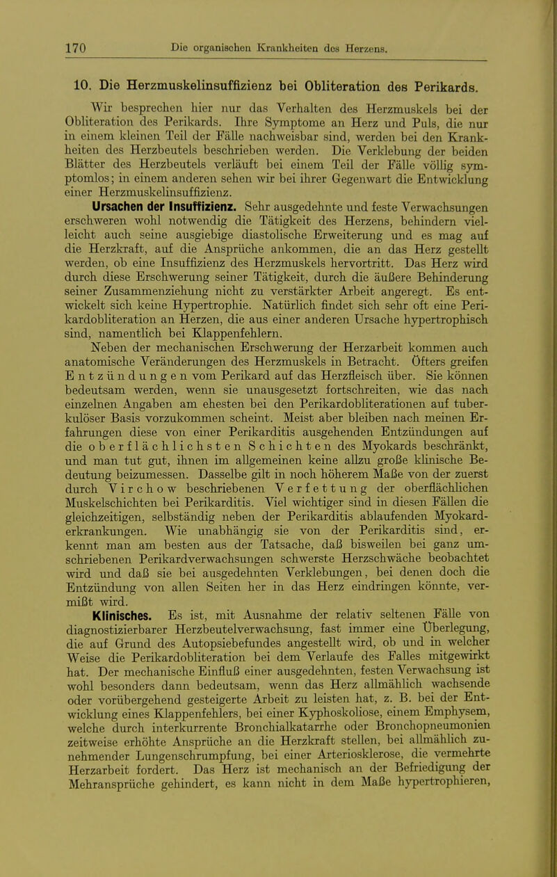 10. Die Herzmuskelinsuffizienz bei Obliteration des Perikards. Wir besprechen hier nur das Verhalten des Herzmuskels bei der Obliteration des Perikards. Ihre Symptome an Herz und Puls, die nur in einem kleinen Teil der Fälle nachweisbar sind, werden bei den Elrank- heiten des Herzbeutels beschrieben werden. Die Verldebung der beiden Blätter des Herzbeutels verläiift bei einem Teil der Fälle völlig sym- ptomlos; in einem anderen sehen wir bei ihrer Gegenwart die Entwicklung einer Herzmuskelinsuffizienz. Ursachen der Insuffizienz. Sehr ausgedehnte und feste Verwachsungen erschweren wohl notwendig die Tätigkeit des Herzens, behindern viel- leicht auch seine ausgiebige diastolische Erweiterung und es mag auf die Herzkraft, auf die Ansprüche ankommen, die an das Herz gestellt werden, ob eine Insuffizienz des Herzmuskels hervortritt. Das Herz wird durch diese Erschwerung seiner Tätigkeit, durch die äußere Behinderung seiner Zusammenziehung nicht zu verstärkter Arbeit angeregt. Es ent- wickelt sich keine Hypertrophie. Natürlich findet sich sehr oft eine Peri- kardobliteration an Herzen, die aus einer anderen Ursache hypertrophisch sind, namentlich bei Klappenfehlern. Neben der mechanischen Erschwerung der Herzarbeit kommen auch anatomische Veränderungen des Herzmuskels in Betracht, öfters greifen Entzündungen vom Perikard auf das Herzfleisch über. Sie können bedeutsam werden, wenn sie unausgesetzt fortschreiten, wie das nach einzelnen Angaben am ehesten bei den PerikardobUterationen auf tuber- kulöser Basis vorzukommen scheint. Meist aber bleiben nach meinen Er- fahrungen diese von einer Perikarditis ausgehenden Entzündimgen auf die oberflächlichsten Schichten des Myokards beschränkt, und man tut gut, ihnen im allgemeinen keine allzu große klinische Be- deutung beizumessen. Dasselbe gilt in noch höherem Maße von der zuerst durch V i r c h o w beschriebenen Verfettung der oberflächHchen Muskelschichten bei Perikarditis. Viel wichtiger sind in diesen Fällen die gleichzeitigen, selbständig neben der Perikarditis ablaufenden Myokard- erkrankungen. Wie unabhängig sie von der Perikarditis sind, er- kennt man am besten aus der Tatsache, daß bisweilen bei ganz um- schriebenen Perikardverwachsungen schwerste Herzschwäche beobachtet wird und daß sie bei ausgedehnten Verklebungen, bei denen doch die Entzündung von allen Seiten her in das Herz eindringen könnte, ver- mißt wird. Klinisches. Es ist, mit Ausnahme der relativ seltenen Fälle von diagnostizierbarer Herzbeutelverwachsung, fast immer eine Überlegung, die auf Grund des Autopsiebefundes angestellt wird, ob und in welcher Weise die Perikardobliteration bei dem Verlaufe des Falles mitgewirkt hat. Der mechanische Einfluß einer ausgedehnten, festen Verwachsung ist wohl besonders dann bedeutsam, wenn das Herz allmählich wachsende oder vorübergehend gesteigerte Arbeit zu leisten hat, z. B. bei der Ent- wicklung eines Klappenfehlers, bei einer Kyphoskoliose, einem Emphysem, welche durch interkurrente Bronchialkatarrhe oder Bronchopneumonien zeitweise erhöhte Ansprüche an die Herzkraft stellen, bei allmähUch zu- nehmender Lungenschrumpfung, bei einer Arteriosklerose, die vermehrte Herzarbeit fordert. Das Herz ist mechanisch an der Befriedigung der Mehransprüche gehindert, es kann nicht in dem Maße hypertrophieren,