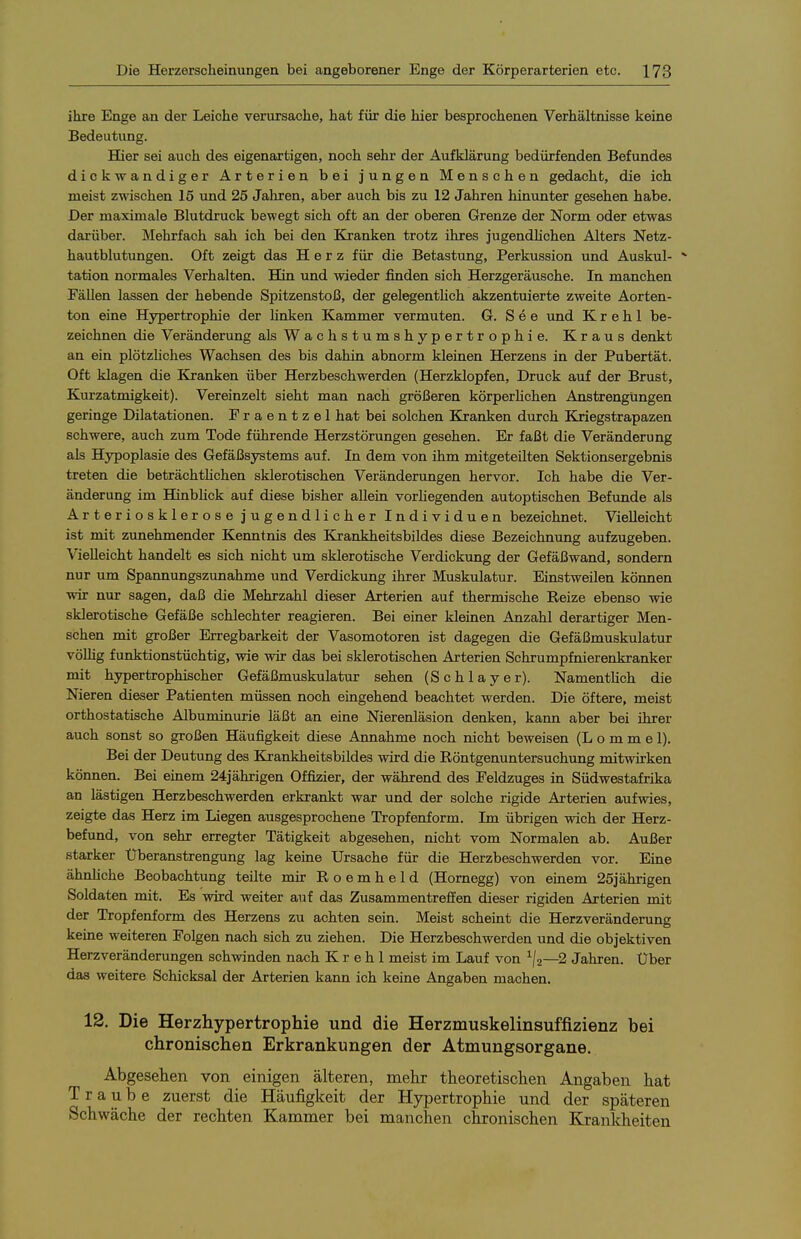 ihre Enge an der Leicbe verursache, hat für die hier besprochenen Verhältnisse keine Bedeutung. Bier sei auch des eigenartigen, noch sehr der Aufklärung bedürfenden Befundes dickwandiger Arterien bei jungen Menschen gedacht, die ich meist zwischen 15 und 25 Jaliren, aber auch bis zu 12 Jahren hinunter gesehen habe. Der maximale Blutdruck bewegt sich oft an der oberen Grenze der Norm oder etwas darüber. Mehrfach sah ich bei den Kranken trotz ihres jugendhchen Alters Netz- hautblutungen. Oft zeigt das Herz für die Betastung, Perkussion und Auskul- * tation normales Verhalten. TTin und wieder finden sich Herzgeräusche. In manchen Fällen lassen der hebende Spitzenstoß, der gelegentlich akzentuierte zweite Aorten- ton eine Hypertrophie der hnken Kammer vermuten. G. S e e und K r e h 1 be- zeichnen die Veränderung als Wachstumshypertrophie. Kraus denkt an ein plötzHches Wachsen des bis dahin abnorm kleinen Herzens in der Pubertät. Oft klagen die ICranken über Herzbeschwerden (Herzklopfen, Druck auf der Brust, Kurzatmigkeit). Vereinzelt sieht man nach größeren körperHchen Anstrengungen geringe Dilatationen. Fraentzel hat bei solchen Kranken durch Kriegstrapazen schwere, auch zum Tode führende Herzstörungen gesehen. Er faßt die Veränderung als Hypoplasie des Gefäßsystems auf. In dem von ihm mitgeteilten Sektionsergebnis treten die beträchtHchen sklerotischen Veränderungen hervor. Ich habe die Ver- änderung im HinbHck auf diese bisher allein vorhegenden autoptischen Befunde als Arteriosklerose jugendlicher Individuen bezeichnet. Vielleicht ist mit zunehmender Kenntnis des Krankheitsbildes diese Bezeichnung aufzugeben. Vielleicht handelt es sich nicht um sklerotische Verdickung der Gefäßwand, sondern nur um Spannungszunahme und Verdickung ihrer Muskulatur. Einstweilen können wir nur sagen, daß die Mehrzahl dieser Arterien auf thermische Reize ebenso wie sklerotische Gefäße schlechter reagieren. Bei einer kleinen Anzahl derartiger Men- schen mit großer Erregbarkeit der Vasomotoren ist dagegen die Gefäßmuskulatur vöUig funktionstüchtig, wie wir das bei sklerotischen Arterien Schrumpfnierenkranker mit hypertrophischer Gefäßmuskulatur sehen (Schlayer). Namentlich die Nieren dieser Patienten müssen noch eingehend beachtet werden. Die öftere, meist orthostatische Albuminurie läßt an eine Nierenläsion denken, kann aber bei ihrer auch sonst so großen Häufigkeit diese Annahme noch nicht beweisen (L o m m e 1). Bei der Deutung des Krankheitsbildes wird die Röntgenuntersuchung mitwirken können. Bei einem 24jährigen Offizier, der während des Feldzuges in Südwestafrika an lästigen Herzbeschwerden erkrankt war und der solche rigide Arterien aufwies, zeigte das Herz im Liegen ausgesprochene Tropfenform. Im übrigen wich der Herz- befund, von sehr erregter Tätigkeit abgesehen, nicht vom Normalen ab. Außer starker Überanstrengung lag keine Ursache für die Herzbeschwerden vor. Eine ähnliche Beobachtung teilte mir Roemheld (Homegg) von einem 25jährigen Soldaten mit. Es wird weiter auf das Zusammentreffen dieser rigiden Arterien mit der Tropfenform des Herzens zu achten sein. Meist scheint die Herzveränderung keine weiteren Folgen nach sich zu ziehen. Die Herzbeschwerden und die objektiven Herzveränderungen schwinden nach K r e h 1 meist im Lauf von ^1^—2 Jahren. Über das weitere Schicksal der Arterien kann ich keine Angaben machen. 12. Die Herzhypertrophie und die Herzmuskelinsuffizienz bei chronischen Erkrankungen der Atmungsorgane, Abgesehen von einigen älteren, mehr theoretischen Angaben hat Traube zuerst die Häufigkeit der Hypertrophie und der späteren Schwäche der rechten Kammer bei manchen chronischen Krankheiten