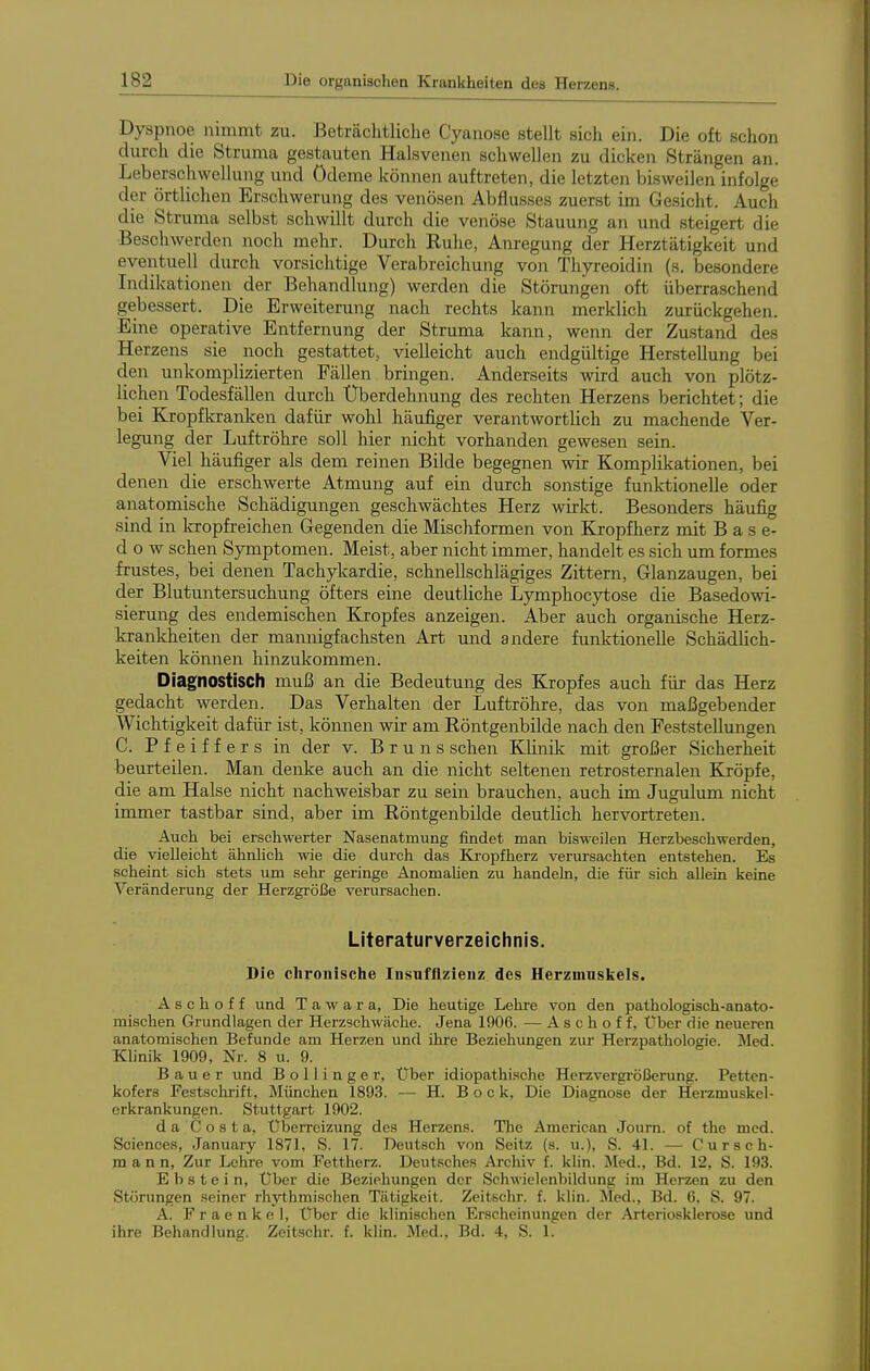 Dyspnoe nimmt zu. Beträchtliche Cyanose stellt sich ein. Die oft schon durch die Struma gestauten Halsvenen schwellen zu dicken Strängen an. Leberschwellung und Ödeme können auftreten, die letzten bisweilen infolge der örtlichen Erschwerung des venösen Abflusses zuerst im Gesicht. Auch die Struma selbst schwillt durch die venöse Stauung an und steigert die Beschwerden noch mehr. Durch Ruhe, Am-egung der Herztätigkeit und eventuell durch vorsichtige Verabreichung von Thyreoidin (s. besondere Indikationen der Behandlung) werden die Störungen oft überraschend gebessert. Die Erweiterung nach rechts kann merklich zurückgehen. Eine operative Entfernung der Struma kann, wenn der Zustand des Herzens sie noch gestattet, vielleicht auch endgültige Herstellung bei den unkomplizierten Fällen bringen. Anderseits wird auch von plötz- lichen Todesfällen durch Überdehnung des rechten Herzens berichtet; die bei Kropfkranken dafür wohl häufiger verantwortlich zu machende Ver- legung der Luftröhre soll hier nicht vorhanden gewesen sein. Viel häufiger als dem reinen Bilde begegnen wir Komplikationen, bei denen die erschwerte Atmung auf ein durch sonstige funktionelle oder anatomische Schädigungen geschwächtes Herz wirkt. Besonders häufig sind in kropfreichen Gegenden die Mischformen von Kropfherz mit Base- dow sehen Symptomen. Meist, aber nicht immer, handelt es sich um formes frustes, bei denen Tachykardie, schnellschlägiges Zittern, Glanzaugen, bei der Blutuntersuchung öfters eine deutliche Lymphocytose die Basedowi- sierung des endemischen Kropfes anzeigen. Aber auch organische Herz- krankheiten der mannigfachsten Art und andere funktionelle Schädlich- keiten können hinzukommen. Diagnostisch muß an die Bedeutung des Kropfes auch für das Herz gedacht werden. Das Verhalten der Luftröhre, das von maßgebender Wichtigkeit dafür ist, können wir am Röntgenbilde nach den Feststellungen C. Pfeiffers in der v. Bruns sehen Klinik mit großer Sicherheit beurteilen. Man denke auch an die nicht seltenen retrosternalen Kröpfe, die am Halse nicht nachweisbar zu sein brauchen, auch im Jugulum nicht immer tastbar sind, aber im Röntgenbilde deutlich hervortreten. Auch bei erschwerter Nasenatmung findet man bisweilen Herzbeschwerden, die vielleicht ähnlich wie die durch das Eli'opfherz verursachten entstehen. Es scheint sich stets um sehr geringe AnomaUen zu handeln, die für sich allein keine Veränderung der Herzgröße verursachen. Literaturverzeichnis. Die chronische Insuffizienz des Herzmuskels. A s c h o f f und T a w a r a, Die heutige Lehre von den pathologisch-anato- mischen Grundlagen der Herzschwäche. Jena 1906. — Aschoff, Über die neueren anatomischen Befunde am Herzen und ihre Beziehungen zur Herzpathologie. Med. Klinik 1909, Nr. 8 u. 9. Bauer und B o 11 i n g e r, Uber idiopathische Herzvergrößerung. Petten- kofers Festschrift, München 1893. — H. Bock, Die Diagnose der Herzmuskel- erkrankungen. Stuttgart 1902. da Costa, Überreizung des Herzens. The American Journ. of the med. Sciences, January 1871, S. 17. Deutsch von Seitz (s. u.), S. 41. — Cursch- m a n n, Zur Lehre vom Fettherz. Deutsches Archiv f. klin. Med., Bd. 12, S. 193. Ebstein, Über die Beziehungen der Schwielenbildung im Herzen zu den Störungen .seiner rhji;hmischen Tätigkeit. Zeitschr. f. klin. Med., Bd. 6, S. 97. A. Fraenkel, Über die klinischen Erscheinungen der Arteriosklerose und ihre Behandlung. Zeitschr. f. klin. Med., Bd. 4, S. 1.