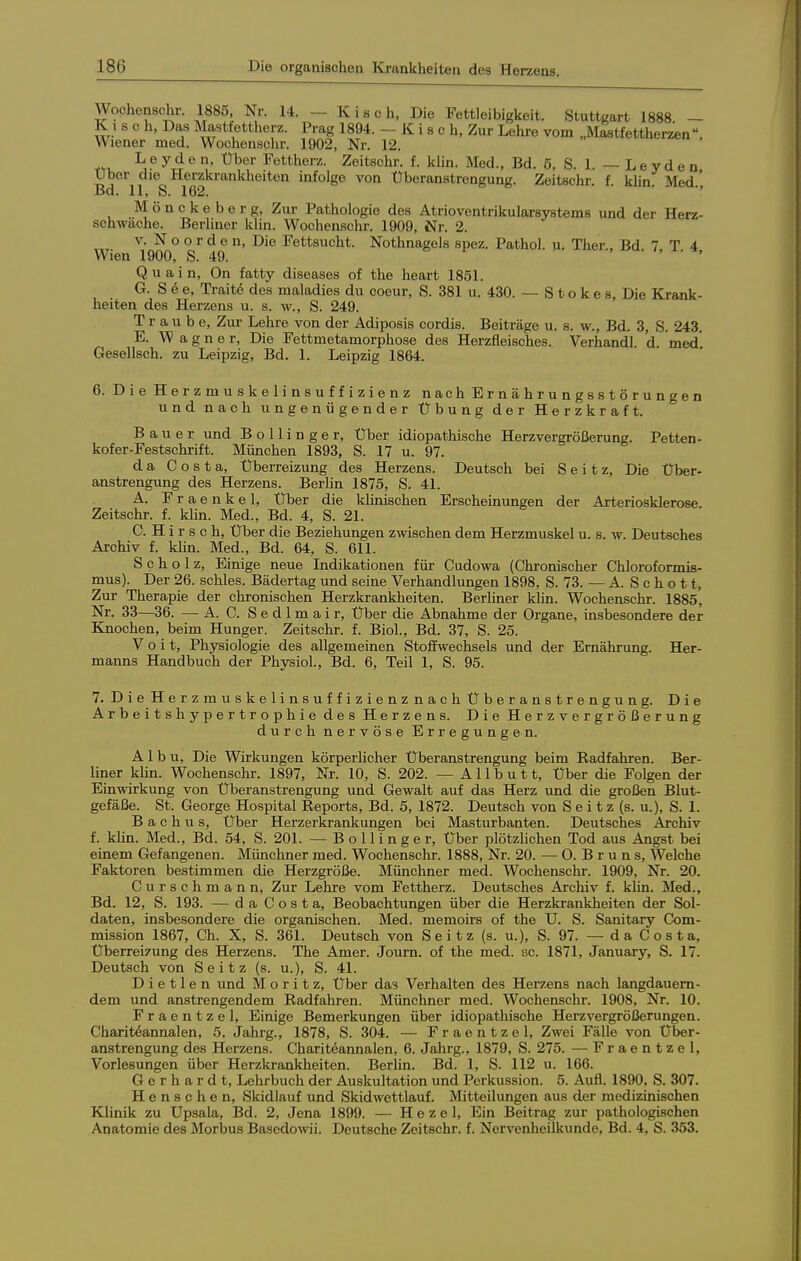 Woohenschr. 1885, Nr. 14. - K i s c h. Die Fettleibigkeit. Stuttgart 1888 — K , s 0 h. Das Mastfettherz. Prag 1894. - K i s c h. Zur Lehre vom „M^tfettherzen Wiener med. Woohenschr. 1902, Nr. 12. L e y d 0 n, Uber Fettherz. Zoitschr. f. klin. Med., Bd. 5, S. 1. — L e y d e n Uber die Herzkrankheiton infolge von Uberanstrengung. Zeitschr. f. khn. Med' Bd. 11. S. 162. ■' M ö n c k e b e r g, Zur Pathologie des Atrioventrikularsystems und der Herz- schwache. Berliner klin. Woohenschr. 1909, Nr. 2. V. N o o r d e n. Die Fettsucht. Nothnagels spez. Pathol. u. Ther Bd 7 T 4 Wien 1900, S. 49. » i , . /, x. », Q u a i n, On fatty diseases of the heart 1851. G. See, Traitö des maladies du coeur, S. 381 u. 430. — S t o k e s. Die Krank- heiten des Herzons u. s. w., S. 249. Traube, Zur Lehre von der Adiposis cordis. Beiträge u. s. w., Bd. 3, S. 243. E. Wagner, Die Fettmetamorphose des Herzfleisches. Verhandl. d. med*. Gesellsch. zu Leipzig, Bd. 1. Leipzig 1864. 6. Die Herzmuskelinsuffizienz nach Ernährungsstörungen und nach ungenügender Übung der Herzkraft. Bauer und B o 11 i n g e r, Uber idiopathische Herzvergrößerung. Petten- kofer-Festschrift. München 1893, S. 17 u. 97. da Costa, Uberreizung des Herzens. Deutsch bei S e i t z, Die Uber- anstrengung des Herzens. Berlin 1875, S. 41. A. Fraenkel, Uber die klinischen Erscheinungen der Arteriosklerose. Zeitschr. f. klin. Med., Bd. 4, S. 21. C. H i r s c h, Uber die Beziehungen zwischen dem Herzmuskel u. s. w. Deutsches Archiv f. kUn. Med., Bd. 64, S. 611. Scholz, Einige neue Indikationen für Cudowa (Chronischer Chloroformis- mus). Der 26. schles. Bädertag und seine Verhandlungen 1898, S. 73. — A. S e h o 11, Zur Therapie der chronischen Herzkrankheiten. Berliner khn. Woohenschr. 1885, Nr. 33—36. — A. C. S e d 1 m a i r, Uber die Abnahme der Organe, insbesondere der Knochen, beim Hunger. Zeitschr. f. Biol., Bd. 37, S. 25. Veit, Physiologie des allgemeinen Stoffwechsels und der Ernährung. Her- manns Handbuch der Physiol., Bd. 6, Teil 1, S. 95. 7. Die Herzmuskelinsuffizienz nach Uberanstrengung. Die Arbeitshypertrophie des Herzens. Die Herzvergrößerung durch nervöse Erregungen. A 1 b u. Die Wirkungen körperlicher Uberanstrengung beim Radfahren. Ber- liner klin. Woohenschr. 1897, Nr. 10, S. 202. — Allbutt, Uber die Folgen der Einwirkung von Überanstrengung und Gewalt auf das Herz und die großen Blut- gefäße. St. George Hospital Reports, Bd. 5, 1872. Deutsch von S e i t z (s. u.), S. 1. B a c h u s, Uber Herzerkrankungen bei Masturbanten. Deutsches Arohiv f. khn. Med., Bd. 54, S. 201. — B o 11 i n g e r, Uber plötzUchen Tod aus Angst bei einem Gefangenen. Münchner med. Woohenschr. 1888, Nr. 20. — 0. B r u n s, Welche Faktoren bestimmen die Herzgröße. Münchner med. Woohenschr. 1909, Nr. 20. Curschmann, Zur Lehre vom Fettherz. Deutsohes Arohiv f. klin. Med., Bd. 12, S. 193. — da Costa, Beobachtungen über die Herzkrankheiten der Sol- daten, insbesondere die organischen. Med. memoirs of the U. S. Sanitary Com- mission 1867, Ch. X, S. 361. Deutsch von Seitz (s. u.), S. 97. — da Costa, Uberreizung des Herzens. The Amer. Journ. of the med. sc. 1871, January, S. 17. Deutsch von Seitz (s. u.), S. 41. D i e 11 e n und Moritz, Uber das Verhalten des Herzens nach langdauern- dem und anstrengendem Radfahren. Münchner med. Woohenschr. 1908, Nr. 10. Fraentzel, Einige Bemerkungen über idiopathische Herzvergrößerungen. Chariteannalen, 5. Jahrg., 1878, S. 304. — Fraentzel, Zwei Fälle von Über- anstrengung des Herzens. Chariteannalen, 6. Jahrg., 1879, S. 275. — Fraentzel, Vorlesungen über Herzkrankheiten. Berlin. Bd. 1, S. 112 u. 166. Gerhardt, Lehrbuch der Auskultation und Perkussion. 5. Aufl. 1890. S. 307. Henschen, Skidlauf und Skidwettlauf. Mitteilungen aus der medizinischen Klinik zu Upsala, Bd. 2, Jena 1899. — H e z e 1, Ein Beitrag zur pathologischen Anatomie des Morbus Basedowii. Deutsche Zeitschr. f. Nervenheilkunde, Bd. 4, S. 353.