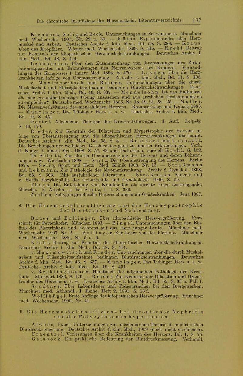 Kienböck, Selig und Beck, Untersuchungen an Schwimmern. Münchner med. Wochenschr. 1907, Nr. 29 u. 30. — K ü 1 b s, Experimentelles über Herz- muskel und Arbeit. Deutsches Archiv f. klin. Med., Bd. 55, S. 288. — Kraus, Über das Kropfherz. Wiener med. Wochenschr. 1899, S. 416. — Kr eh 1, Beitrag zur Kenntnis der idiopatliischen Herzmuskelerkrankungen. Deutsches Archiv f. klin. Med., Bd. 48, S. 414. Leubuscher. Über den Zusammenhang von Erkrankungen des Zirku- lationsapparates mit Erkrankungen des Nervensystems bei Kindern. Verhand- lungen des Kongresses f. innere Med. 1896, S. 47Ö. — L e y d e n. Über die Herz- krankheiten infolge von Überanstrengung. Zeitschr. f. klin. Med., Bd. 11, S. 105. V. Maximowitsch und R i e d e r, Untersuchungen über die durch Muskelarbeit und Flüssigkeitsaufnahme bedingten Blutdruckschwankungen. Deut- sches Archiv f. klin. Med., Bd. 46, S. 337. — M e n d e 1 s o h n, Ist das Radfahren als eine gesundheitsmäßige Übung anzusehen und aus ärztlichen Gesichtspunkten zu empfehlen ? Deutsche med. Wochenschr. 1806, Nr. 18, 19, 21, 23—25. — M ü 11 e r. Die Massenverhältnisse des menschUchen Herzens. Braunschweig und Leipzig 1883. — Münzinger, Das Tübinger Herz u. s. w. Deutsches Archiv f. khn. Med., Bd, 19, S. 451. O e r t e 1, Allgemeine Therapie der Kreislaufstörungen. 4. Aufl. Leipzig. S. 16, 170. R i e d e r, Zur Kenntnis der Dilatation und Hypertrophie des Herzens in- folge von Überanstrengung und die idiopathischen Herzerkrankungen überhaupt. Deutsches Archiv f. klin. Med., Bd. 55, S. 8. — R o s t h o r n und Lenhartz, Die Beziehungen der weiblichen Geschlechtsorgane zu inneren Erkrankungen. Verh. d. Kongr. f. innere Med. 1908, S. 57, 83 und Diskussion, speziell K r e h 1, S. 152. Th. Schott, Zur akuten Überanstrengung des Herzens und deren Behand- lung u. s. w. Wiesbaden 1898. — S e i t z. Die Überanstrengung des Herzens. Berlin 1875. — Selig, Sport und Herz. Med. Klinik 1908, Nr. 13. — Straßmann und Lehmann, Zur Pathologie der Myomerkrankung. Archiv f. Gynäkol. 1898, Bd. 56, S. 503. (Mit ausführUcher Literatur.) — Straßmann, Sängers und V. Herffs Enzyklopädie der Geburtshilfe und Gynäkologie. 1900, S. 59. T h u r n. Die Entstehung von Krankheiten als direkte Folge anstrengender Märsche. 2. Abschn., s. bei S e i t z, 1. c. S. 336. Ziehen, Sphygmographische Untersuchungen an Geisteskranken. Jena 1887. 8. Die Herzmuskelinsuffizienz und die Herzhypertrophie der Biertrinker und Schlemmer. Bauer und Bollinger, Über idiopathische Herzvergrößerung. Fest- schrift für Pettenkofer. München 1893. — B i n g e 1, Untersuchungen über den Ein- fluß des Biertrinkens und Fechtens auf das Herz junger Leute. Münchner med. Wochenschr. 1907, Nr. 2. —-Bollinger, Zur Lehre von der Plethora. Münchner med. Wochenschi-. 1886, Nr. 5 u. 6. K r e h 1, Beitrag zur Kenntnis der idiopathischen Herzmuskelerkrankungen. Deutsches Archiv f. khn. Med., Bd. 48, S. 414. V. Maximowitsch und R i e d e r, Untersuchungen über die durch Muskel- arbeit und Flüssigkeitsaufnahme bedingten Blutdruckschwankungen. Deutsches Archiv f. klin. Med., Bd. 46, S. 337. •— Münzinger, Das Tübinger Herz u. s. w. Deutsches Archiv f. klin. Med., Bd. 19, S. 451. V. Recklinghausen, Handbuch der allgemeinen Pathologie des Kreis- laufs. Stuttgart 1883, S. 176. — R i e d e r. Zur Kenntnis der Dilatation und Hyper- trophie des Herzens u. s. w. Deutsches Archiv f. klin. Med., Bd. 55, S. 33 u. Fall I. S e u d t n e r. Über Lebensdauer und Todesursachen bei den Biergewerben. Münchner med. Abhandl., I. Reihe, Heft 2, 1891, S. 13 f. Wolffhügel, Erste Anfänge der idiopathischen Herzvergrößerung. Münchner med. Wochenschr. 1900, Nr. 41. 9. Die Herzmuskelinsuffizienz bei chronischer Nephritis und die Polycythaemia hypertonica. A1 w e n s, Exper. Untersuchungen zur mechanischen Theorie d. nephritischen Blutdrucksteigerung. Deutsches Archiv f. klin. Med., 1909 (noch nicht erschienen). Fraentzel, Vorlesungen über die Krankheiten des Herzens, Bd. 1, S. 75. Geisböck, Die praktische Bedeutung der Blutdruckmessung. Verhandl.