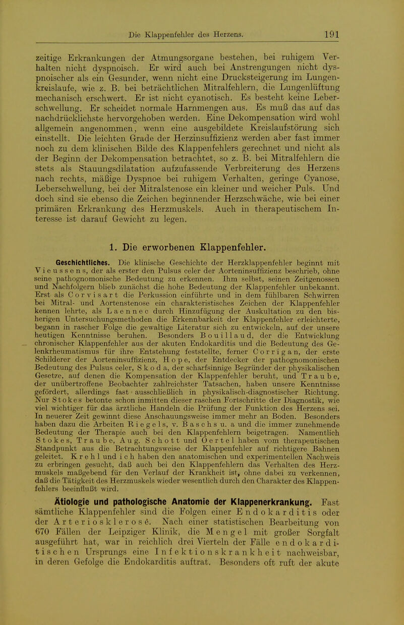 zeitige Erkrankungen der Atmungsorgane bestehen, bei ruhigem Ver- halten nicht dyspnoisch. Er wird auch bei Anstrengungen nicht dys- pnoischer als ein Gesunder, wenn nicht eine Drucksteigerung im Lungen- kreislaufe, wie z. B. bei beträchtlichen Mitralfehlern, die Lungenlüftung mechanisch erschwert. Er ist nicht cyanotisch. Es besteht keine Leber- schwellung. Er scheidet normale Harnmengen aus. Es muß das auf das nachdrücklichste hervorgehoben werden. Eine Dekompensation wird wohl allgemein angenommen, wenn eine ausgebildete Kreislaufstörung sich einstellt. Die leichten Grade der Herzinsuffizienz werden aber fast immer noch zu dem klinischen Bilde des Klappenfehlers gerechnet und nicht als der Beginn der Dekompensation betrachtet, so z. B. bei Mitralfehlern die stets als Stauungsdilatation aufzufassende Verbreiterung des Herzens nach rechts, mäßige Dyspnoe bei ruhigem Verhalten, geringe Cyanose, Leberschwellung, bei der Mitralstenose ein kleiner und weicher Puls. Und doch sind sie ebenso die Zeichen beginnender Herzschwäche, wie bei einer primären Erkrankung des Herzmuskels. Auch in therapeutischem In- teresse ist darauf Gewicht zu legen. 1. Die erworbenen Klappenfehler. Geschichtliches. Die klinische Geschichte der Herzklappenfehler beginnt mit Vieussens, der als erster den Pulsus celer der Aorteninsuffizienz beschrieb, ohne seine pathognomonische Bedeutung zu erkennen. Ihm selbst, seinen Zeitgenossen und Nachfolgern bheb zunächst die hohe Bedeutung der Klappenfehler unbekannt. Erst als Corvisart die Perkussion einführte und in dem fühlbaren Schwirren bei Mitral- und Aortenstenose ein charakteristisches Zeichen der Klappenfehler kennen lehrte, als L a e n n e c durch Hinzufügung der Auskultation zu den bis- herigen Untersuchungsmethoden die Erkennbarkeit der Klappenfehler erleichterte, begann in rascher Folge die gewaltige Literatur sich zu entwickeln, auf der unsere heutigen Kenntnisse beruhen. Besonders Bouillaud, der die Entwicklung chrorüscher Klappenfehler aus der akuten Endokarditis und die Bedeutung des Ge- lenkrheumatismus für ihre Entstehung feststellte, ferner Corrigan, der erste Schilderer der Aorteninsuffizienz, Hope, der Entdecker der pathognomonischen Bedeutung des Pulsus celer, Skoda, der scharfsinnige Begründer der physikaUschen Gesetze, auf denen die Kompensation der Klappenfehler beruht, und Traube, der unübertroffene Beobachter zahlreichster Tatsachen, haben unsere Kenntnisse gefördert, allerdings fast ausschheßhch in physikalisch-diagnostischer Richtung. Nur S t o k e s betonte schon inmitten dieser raschen Fortschritte der Diagnostik, wie viel wichtiger für das ärztHche Handeln die Prüfung der Funktion des Herzens sei. In neuerer Zeit gewinnt diese Anschauungsweise immer mehr an Boden. Besonders haben dazu die Arbeiten Riegels, v. Bäschs u. a und die immer zunehmende Bedeutung der Therapie auch bei den Klappenfehlern beigetragen. NamentUch Stokes, Traube, Aug. Schott und 0 e r t e 1 haben vom therapeutischen Standpunkt aus die Betrachtungsweise der Klappenfehler auf richtigere Bahnen geleitet. K r e h 1 und i c h haben den anatomischen und experimentellen Nachweis zu erbringen gesucht, daß auch bei den Klappenfehlern das Verhalten des Herz- muskels maßgebend für den Verlauf der Krankheit ist, ohne dabei zu verkennen, daß die Tätigkeit des Herzmuskels wieder wesentlich durch den Charakter des Klappen- fehlers beeinflußt wird. Ätiologie und pathologische Anatomie der Klappenerkrankung. Fast sämtliche Klappenfehler sind die Folgen einer Endokarditis oder der Arteriosklerose. Nach einer statistischen Bearbeitung von 670 Fällen der Leipziger Klinik, die M e n g e 1 mit großer Sorgfalt ausgeführt hat, war in reichlich drei Vierteln der Fälle e n d o k a r d i- tischen Ursprungs eine Infektionskrankheit nachweisbar, in deren Gefolge die Endokarditis auftrat. Besonders oft ruft der akute