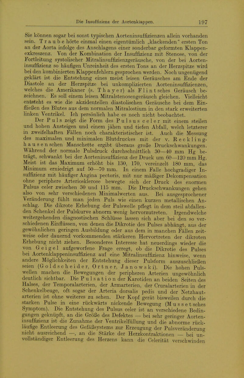Sie Icönnen sogar bei sonst typischen Aorteninsuffijzienzen allein vorhanden sein. Traube hörte einmal einen eigentümlich „klackenden ersten Ton an der Aorta infolge des Anschlagens einer sonderbar geformten Klappen- exkreszenz. Von der Kombination der Insuffizienz mit Stenose, von der Fortleitung systolischer Mitralinsuffizienzgeräusche, von der bei Aorten- insuffizienjs so häufigen Unreinheit des ersten Tons an der Herzspitze wird bei den kombinierten Klappenfehlern gesprochen werden. Noch ungenügend geklärt ist die Entstehung eines meist leisen Geräusches am Ende der Diastole an der Herzspitze bei unkomplizierten Aorteninsuffizienzen, welches die Amerikaner (s. Thayer) als Flintsches Geräusch be- zeichnen. Es soll einem leisen Mitralstenosengeräusch gleichen. Vielleicht entsteht es wie die akzidentellen diastolischen Geräusche bei dem Ein- fließen des Blutes aus dem normalen Mitralostium in den stark erweiterten linken Ventrikel. Ich persönlich habe es noch nicht beobachtet. Der Puls zeigt die Form des Pulsus celer mit einem steilen und hohen Ansteigen und einem jähen und tiefen Abfall, welch letzterer in zweifelhaften Fällen noch charakteristischer ist. Auch die Messung des maximalen und minimalen Blutdruckes mit der v. K e c k 1 i n g- hausen sehen Manschette ergibt überaus große Druckschwankungen. Während der normale Pulsdruck durchschnittlich 30—40 mm Hg be- trägt, schwankt bei der Aorteninsuffizienz der Druck um 60—120 mm Hg. Meist ist das Maximum erhöht bis 130, 170, vereinzelt 180 mm, das Minimum erniedrigt auf 50—70 mm. In einem Falle hochgradiger In- suffizienz mit häufiger Angina pectoris, mit nur mäßiger Dekompensation ohne periphere Arteriosklerose bewegte sich der Druck des enormen Pulsus celer zwischen 30 und 115 mm. Die Druckschwankungen gehen also von sehr verschiedenen Minimalwerten aus. Bei ausgesprochener Veränderung fühlt man jeden Puls wie einen kurzen metallischen An- schlag. Die dikrote Erhebung der Pulswelle pflegt in dem steil abfallen- den Schenkel der Pulskurve abnorm wenig hervorzutreten. Irgendwelche weitergehenden diagnostischen Schlüsse lassen sich aber bei den so ver- schiedenen Einflüssen, von denen die Dikrotie des Pulses abhängt, aus der gewöhnlichen geringen Ausbildung oder aus dem in manchen Fällen zeit- weise oder dauernd vorkommenden stärkeren Hervortreten der dikroten Erhebung nicht ziehen. Besonderes Interesse hat neuerdings wieder die von Geigel aufgeworfene Frage erregt, ob die Dikrotie des Pulses bei Aortenklappeninsuffizienz auf eine Mitralinsuffizienz hinweise, wenn andere Möglichkeiten der Entstehung dieser Pulsform auszuschließen seien (Goldscheide r. Ortner, Janowski). Die hohen Puls- wellen machen die Bewegungen der peripheren Arterien ungewöhnlich deutlich sichtbar. Die P u 1 s a t i o n der Karotiden an beiden Seiten des Halses, der Temporalarterien, der Armarterien, der Cruralarterien in der Schenkelbeuge, oft sogar der Arteria dorsalis pedis und der Netzhaut- arterien ist ohne weiteres zu sehen. Der Kopf gerät bisweilen durch die starken Pulse in eine rückwärts nickende Bewegung (M u s s e t sches Symptom). Die Entstehung des Pulsus celer ist an verschiedene Bedin- gungen geknüpft, an die Größe des Defektes — bei sehr geringer Aorten- insuffizienz ist die Zunahme der Ventrikelfüllung und die abnorme rück- läufige Entleerung des Gefäßsystems zur Erzeugung der Pulsveränderung nicht ausreichend —, an die Stärke der Herzkontraktionen — bei un- vollständiger Entleerung des Herzens kann die Celerität verschwinden