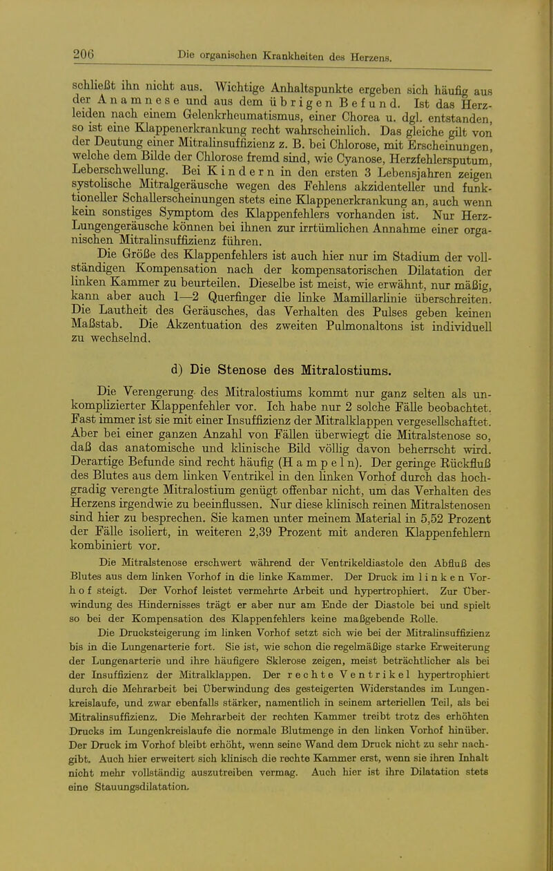 schließt ihn nicht aus. Wichtige Anhaltspunkte ergeben sich häufig aus der A n a m n e s e und aus dem ü b r i g e n B e f u n d. Ist das Herz- leiden nach einem Gelenkrheumatismus, einer Chorea u. dgl. entstanden, so ist eine Ellappenerkrankung recht wahrscheinlich. Das gleiche gilt von der Deutung einer Mitralinsuffizienz z. B. bei Chlorose, mit Erscheinungen, welche dem Bilde der Chlorose fremd sind, wie Cyanose, Herzfehlersputum,' Leberschwellung. Bei Kindern in den ersten 3 Lebensjahren zeigen systolische Mitralgeräusche wegen des Fehlens akzidenteller und funk- tioneller Schallerscheinungen stets eine Klappenerkrankung an, auch wenn kein sonstiges Symptom des Klappenfehlers vorhanden ist. Nur Herz- Lungengeräusche können bei ihnen zur irrtümhchen Amiahme einer orga- nischen Mitrahnsuffizienz führen. Die Größe des Klappenfehlers ist auch hier nur im Stadium der voll- ständigen Kompensation nach der kompensatorischen Dilatation der linken Kammer zu beurteilen. Dieselbe ist meist, wie erwähnt, nur mäßig, ka,nn aber auch 1—2 Querfinger die linke Mamillarlinie überschreiten. Die Lautheit des Geräusches, das Verhalten des Pulses geben keinen Maßstab. Die Akzentuation des zweiten Puhnonaltons ist individuell zu wechselnd. d) Die Stenose des Mitralostiums. Die Verengerung des Mitralostiums kommt nur ganz selten als un- komplizierter Klappenfehler vor. Ich habe nur 2 solche Fälle beobachtet. Fast immer ist sie mit einer Insuffizienz der Mitralklappen vergesellschaftet. Aber bei einer ganzen Anzahl von Fällen überwiegt die Mitralstenose so, daß das anatomische und Idinische Bild völlig davon beherrscht wird. Derartige Befunde sind recht häufig (H a m p e 1 n). Der geringe Rückfluß des Blutes aus dem linken Ventrikel in den Hnken Vorhof durch das hoch- gradig verengte Mitralostium genügt ofienbar nicht, um das Verhalten des Herzens irgendwie zu beeinflussen. Nur diese klinisch reinen Mitralstenosen sind hier zu besprechen. Sie kamen unter meinem Material in 5,52 Prozent der FäUe isoliert, in weiteren 2,39 Prozent mit anderen Klappenfehlern kombiniert vor. Die Mitralstenose erschwert •während der Ventrikeldiastole den Abfluß des Blutes aus dem linken Vorhof in die linke Kammer. Der Druck im 1 i n k e n Vor- h o f steigt. Der Vorhof leistet vermehrte Arbeit und hypertrophiert. Zur Über- windung des Hindernisses trägt er aber nur am Ende der Diastole bei und spielt so bei der Kompensation des Klappenfehlers keine maßgebende RoUe. Die Drucksteigerung im linken Vorhof setzt sich wie bei der Mtrahnsuffizienz bis in die Lungenarterie fort. Sie ist, wie schon die regelmäßige starke Erweiterung der Limgenarterie und ihre häufigere Sklerose zeigen, meist beträchtUcher als bei der Insuffizienz der Mitralklappen. Der rechte Ventrikel hypertrophiert durch die Mehrarbeit bei Überwindung des gesteigerten Widerstandes im Lungen- kreislaufe, und zwar ebenfalls stärker, namentlich in seinem arteriellen Teil, als bei Mitralinsuffizienz. Die Mehrarbeit der rechten Kammer treibt trotz des erhöhten Drucks im Lungenkreislaufe die normale Blutmenge in den linken Vorhof hinüber. Der Druck im Vorhof bleibt erhöht, wenn seine Wand dem Druck nicht zu sehr nach- gibt. Auch hier erweitert sich klinisch die rechte Kammer erst, wenn sie ihren Inhalt nicht mehr vollständig auszutreiben vermag. Auch hier ist ihre Dilatation stets eine Stauungsdilatation.