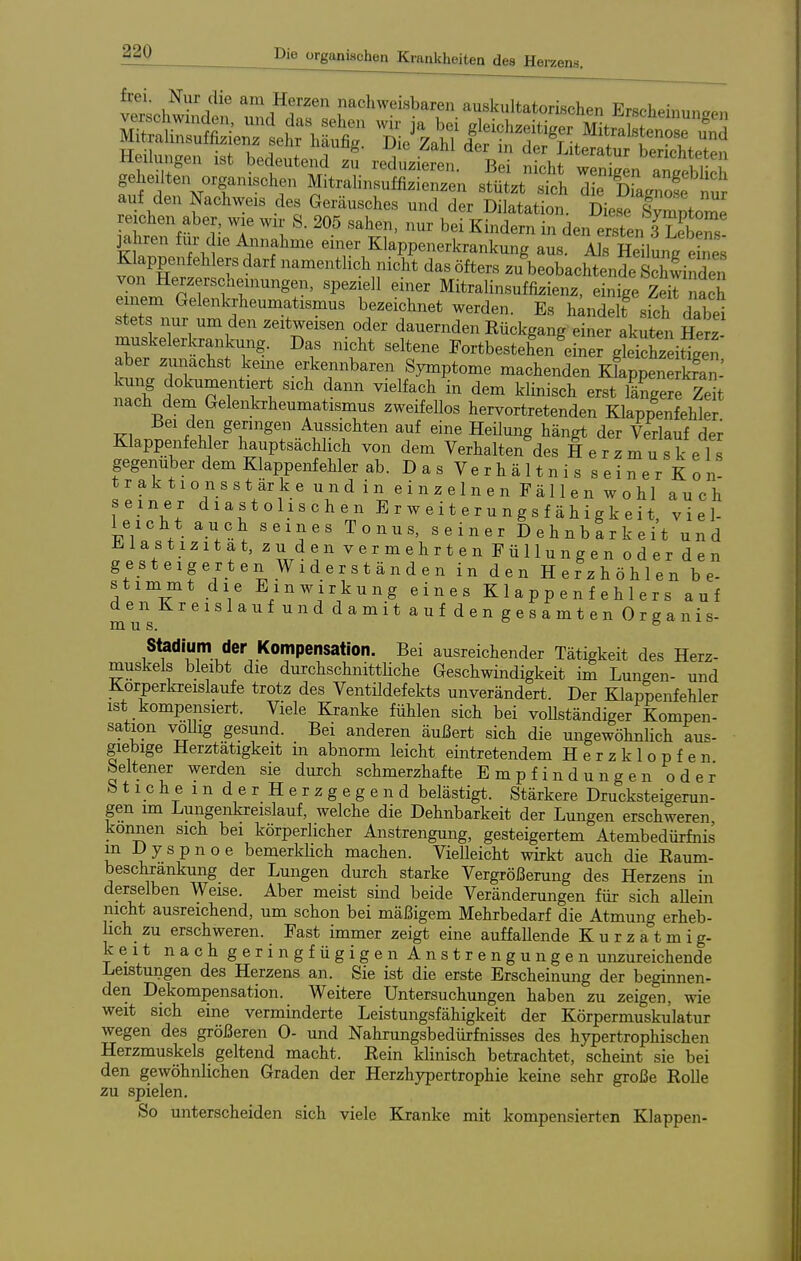 zens. frei. Nur die am Herzen nachweisbaren auskultatorischen Erscheinuncpn auf den Nachweis des Geräusches und der Dilatation. Dieriymptox^ re chen aber, wie wir S. 205 sahen, nur bei Kindern in den ersten 3 Tebe™ jähren für die ibinahme einer Klappenerkrankung aus. Als Heilung e ne Klappenfehlers darf namentlich nicht das öfters zu beobachtende sZinden von Herzerscheinungen, speziell einer Mitralinsuffizienz, einige S nach einem Gelenkrheumatismus bezeichnet werden. Es h;ndelt sich dabei stets nur um den zeitweisen oder dauernden Rückgang einer akuten Herz muskelerkrankung. Das nicht seltene Fortbestehen einer gleiSitigen S?;r^'^'* ^'T r^^'- Symptome machenden KkppS^^^^^^^ kung dokumeiitiert sich dann vielfach in dem klinisch erst längere Zet nach dem Gelenkrheumatismus zweifellos hervortretenden Klappenfehler J3ei den geringen Aussichten auf eine Heilung hängt der Verlauf der KlappenfeMer hauptsächlich von dem Verhalten des H e r z Tu s k eis gegenüber dem Klappenfehler ab. D a s V e r h ä 11 n i s s e i ^e r K o n! traktionsstärke und in einzelnen Fällen wohl auch seiner diastolischen E r w e i t e r u n g s f ä h i g k e i t, viel- leicht auch seines Tonus, seiner Dehnbarkeit und ü^lastizitat, zu den vermehrten Füllungen oder den gesteigerten Widerständen in den Herzhöhlen be- stimmt die Einwirkung eines Klappenfehlers auf den Kreislauf und damit auf den gesamten Organis- Stadium der Kompensation. Bei ausreichender Tätigkeit des Herz- muskels bleibt die durchschnittliche Geschwindigkeit im Lungen- und Körperkreisläufe trotz des Ventüdefekts unverändert. Der Klappenfehler ist kompensiert. Viele Kranke fühlen sich bei voUständiger Kompen- sation voUig gesund. Bei anderen äußert sich die ungewöhnlich aus- giebige Herztätigkeit m abnorm leicht eintretendem Herzklopfen beltener werden sie durch schmerzhafte Empfindungen oder btichemderHerzgegend belästigt. Stärkere Drucksteigerun- gen im Lungenkreislauf, welche die Dehnbarkeit der Lmigen erschweren können sich bei körperlicher Anstrengung, gesteigertem Atembedürfnis m Dyspnoe bemerklich machen. Vielleicht wirkt auch die Raum- beschränkung der Lungen durch starke Vergrößerung des Herzens in derselben Weise. Aber meist sind beide Veränderungen für sich aUein nicht ausreichend, um schon bei mäßigem Mehrbedarf die Atmung erheb- lich zu erschweren. Fast immer zeigt eine auffallende Kurzatmig- keit nach geringfügigen Anstrengungen unzureichende Leistungen des Herzens an. Sie ist die erste Erscheinung der beginnen- den Dekompensation. Weitere Untersuchungen haben zu zeigen, wie weit sich eine verminderte Leistungsfähigkeit der Körpermuskulatur wegen des größeren 0- und Nahrungsbedürfnisses des hypertrophischen Herzmuskels geltend macht. Rein klinisch betrachtet, scheint sie bei den gewöhnlichen Graden der Herzhypertrophie keine sehr große Rolle zu spielen. So unterscheiden sich viele Kranke mit kompensierten Klappen-
