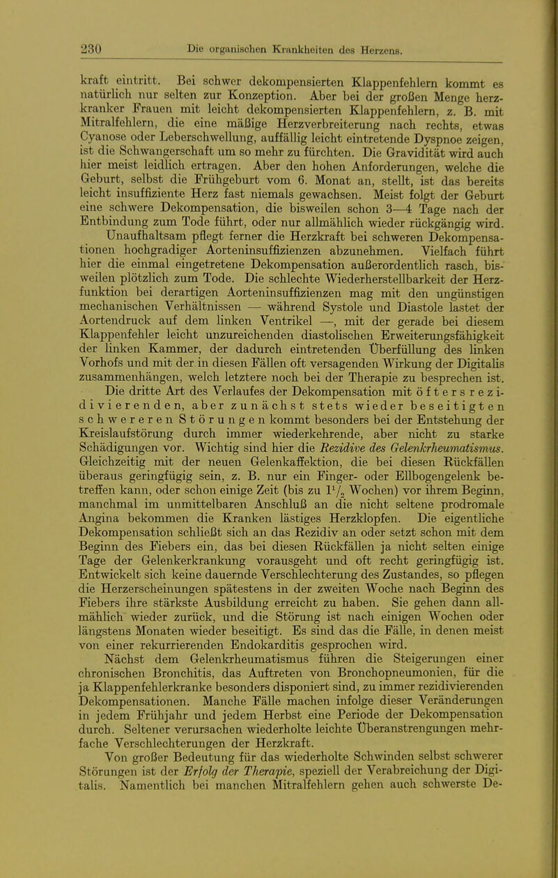 kraft eintritt. Bei schwer dekompensierten Klappenfehlern kommt es natürlich nur selten zur Konzeption. Aber bei der großen Menge herz- kranker Frauen mit leicht dekompensierten Klappenfehlern, z. B. mit Mitralfehlern, die eine mäßige Herzverbreiterung nach rechts, etwas Cyanose oder Leberschwellung, auffällig leicht eintretende Dyspnoe zeigen, ist die Schwangerschaft um so mehr zu fürchten. Die Gravidität wird auch hier meist leidlich ertragen. Aber den hohen Anforderungen, welche die Geburt, selbst die Frühgeburt vom 6. Monat an, stellt, ist das bereits leicht insuffiziente Herz fast niemals gewachsen. Meist folgt der Geburt eine schwere Dekompensation, die bisweilen schon 3—4 Tage nach der Entbindung zum Tode führt, oder nur allmählich wieder rückgängig wird. Unaufhaltsam pflegt ferner die Herzkraft bei schweren Dekompensa- tionen hochgradiger Aorteninsuffizienzen abzunehmen. Vielfach führt hier die einmal eingetretene Dekompensation außerordentlich rasch, bis- weilen plötzlich zum Tode. Die schlechte Wiederherstellbarkeit der Herz- funktion bei derartigen Aorteninsuffizienzen mag mit den ungünstigen mechanischen Verhältnissen — während Systole und Diastole lastet der Aortendruck auf dem linken Ventrikel —, mit der gerade bei diesem Klappenfehler leicht unzureichenden diastolischen Erweiterungsfähigkeit der linken Kammer, der dadurch eintretenden Überfüllung des linken Vorhofs und mit der in diesen Fällen oft versagenden Wirkung der Digitalis zusammenhängen, welch letztere noch bei der Therapie zu besprechen ist. Die dritte Art des Verlaufes der Dekompensation mit Öftersrezi- div i e r e n d e n, aber zunächst stets wieder beseitigten schwereren Störungen kommt besonders bei der Entstehung der Kreislaufstörung durch immer wiederkehrende, aber nicht zu starke Schädigungen vor. Wichtig sind hier die Rezidive des Gelenkrheumatismus. Gleichzeitig mit der neuen Gelenkaffektion, die bei diesen Rückfällen überaus geringfügig sein, z. B. nur ein Finger- oder Ellbogengelenk be- treffen kann, oder schon einige Zeit (bis zu l^/„ Wochen) vor ihrem Beginn, manchmal im unmittelbaren Anschluß an die nicht seltene prodromale Angina bekommen die Kranken lästiges Herzklopfen. Die eigenthche Dekompensation schließt sich an das Rezidiv an oder setzt schon mit dem Beginn des Fiebers ein, das bei diesen Rückfällen ja nicht selten einige Tage der Gelenkerkrankung vorausgeht und oft recht geringfügig ist. Entwickelt sich keine dauernde Verschlechterung des Zustandes, so pflegen die Herzerscheinungen spätestens in der zweiten Woche nach Beginn des Fiebers ihre stärkste Ausbildung erreicht zu haben. Sie gehen dann all- mählich wieder zurück, und die Störung ist nach einigen Wochen oder längstens Monaten wieder beseitigt. Es sind das die Fälle, in denen meist von einer rekurrierenden Endokarditis gesprochen wird. Nächst dem Gelenkrheumatismus führen die Steigerungen einer chronischen Bronchitis, das Auftreten von Bronchopneumonien, für die ja Klappenfehlerkranke besonders disponiert sind, zu immer rezidivierenden Dekompensationen. Manche Fälle machen infolge dieser Veränderungen in jedem Frühjahr und jedem Herbst eine Periode der Dekompensation durch. Seltener verursachen wiederholte leichte Überanstrengungen mehr- fache Verschlechterungen der Herzkraft. Von großer Bedeutung für das wiederholte Schwinden selbst schwerer Störungen ist der Erfolg der Therapie, speziell der Verabreichung der Digi- talis. Namentlich bei manchen Mitralfehlern gehen auch schwerste De-
