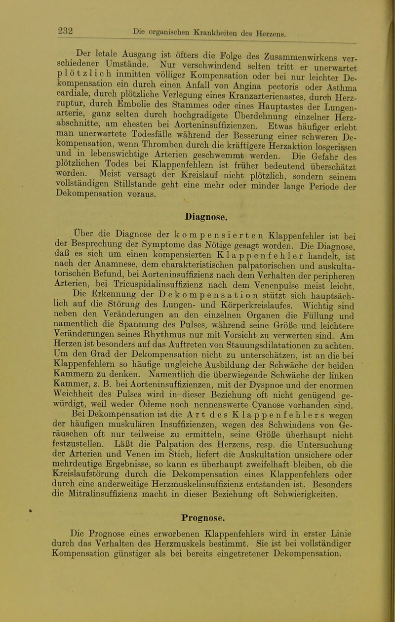 Der letale Ausgang ist öfters die Folge des Zusammenwirkens ver- schiedener Unistände. Nur verschwindend selten tritt er unerwartet plötzlich inmitten völliger Kompensation oder bei nur leichter De- kompensation ein durch einen Anfall von Angina pectoris oder Asthma cardiale, durch plötzliche Verlegung eines Kranzarterienastes, durch Herz- ruptur, durch Embolie des Stammes oder eines Hauptastes der Lungen- arterie, ganz selten durch hochgradigste Überdehnung einzelner Herz- abschnitte, am ehesten bei Aorteninsuffizienzen. Etwas häufiger erlebt man unerwartete Todesfälle während der Besserung einer schweren De- kompensation, wenn Thromben durch die kräftigere Herzaktion losgerissen und in lebenswichtige Arterien geschwemmt werden. Die Gefahr des plötzlichen Todes bei Klappenfehlern ist früher bedeutend überschätzt worden. Meist versagt der Kreislauf nicht plötzlich, sondern seinem vollständigen Stillstande geht eine mehr oder minder lange Periode der Dekompensation voraus. Diagnose. Über die Diagnose der kompensierten Klappenfehler ist bei der Besprechung der Symptome das Nötige gesagt worden. Die Diagnose, daß es sich um einen kompensierten Klappenfehler handelt, ist nach der Anamnese, dem charakteristischen palpatorischen und auskulta- torischen Befund, bei Aorteninsuffizienz nach dem Verhalten der peripheren Arterien, bei Tricuspidalinsuffizienz nach dem Venenpulse meist leicht. Die Erkennung der Dekompensation stützt sich hauptsäch- lich auf die Störung des Lungen- und Körperkreislaufes. Wichtig sind neben den Veränderungen an den einzelnen Organen die Füllung und namentlich die Spannung des Pulses, während seine Größe und leichtere Veränderungen seines Rhythmus nur mit Vorsicht zu verwerten sind. Am Herzen ist besonders auf das Auftreten von Stauungsdilatationen zu achten. Um den Grad der Dekompensation nicht zu unterschätzen, ist an die bei Klappenfehlern so häufige ungleiche Ausbildung der Schwäche der beiden Kammern zu denken. Namentlich die überwiegende Schwäche der linken Kammer, z. B. bei Aorteninsuffizienzen, mit der Dyspnoe und der enormen Weichheit des Pulses wird in- dieser Beziehung oft nicht genügend ge- würdigt, weil weder Ödeme noch nennenswerte Cyanose vorhanden sind. Bei Dekompensation ist die Art des Klappenfehlers wegen der häufigen muskulären Insuffizienzen, wegen des Schwindens von Ge- räuschen oft nur teilweise zu ermitteln, seine Größe überhaupt nicht festzustellen. Läßt die Palpation des Herzens, resp. die Untersuchung der Arterien und Venen im Stich, liefert die Auskultation unsichere oder mehrdeutige Ergebnisse, so kann es überhaupt zweifelhaft bleiben, ob die Kreislaufstörung durch die Dekompensation eines Klappenfehlers oder durch eine anderweitige HerzmuskeUnsuffiizienz entstanden ist. Besonders die Mitralinsuffizienz macht in dieser Beziehung oft Schwierigkeiten. Prognose. Die Prognose eines erworbenen Klappenfehlers wird in erster Linie durch das Verhalten des Herzmuskels bestimmt. Sie ist bei vollständiger Kompensation günstiger als bei bereits eingetretener Dekompensation.