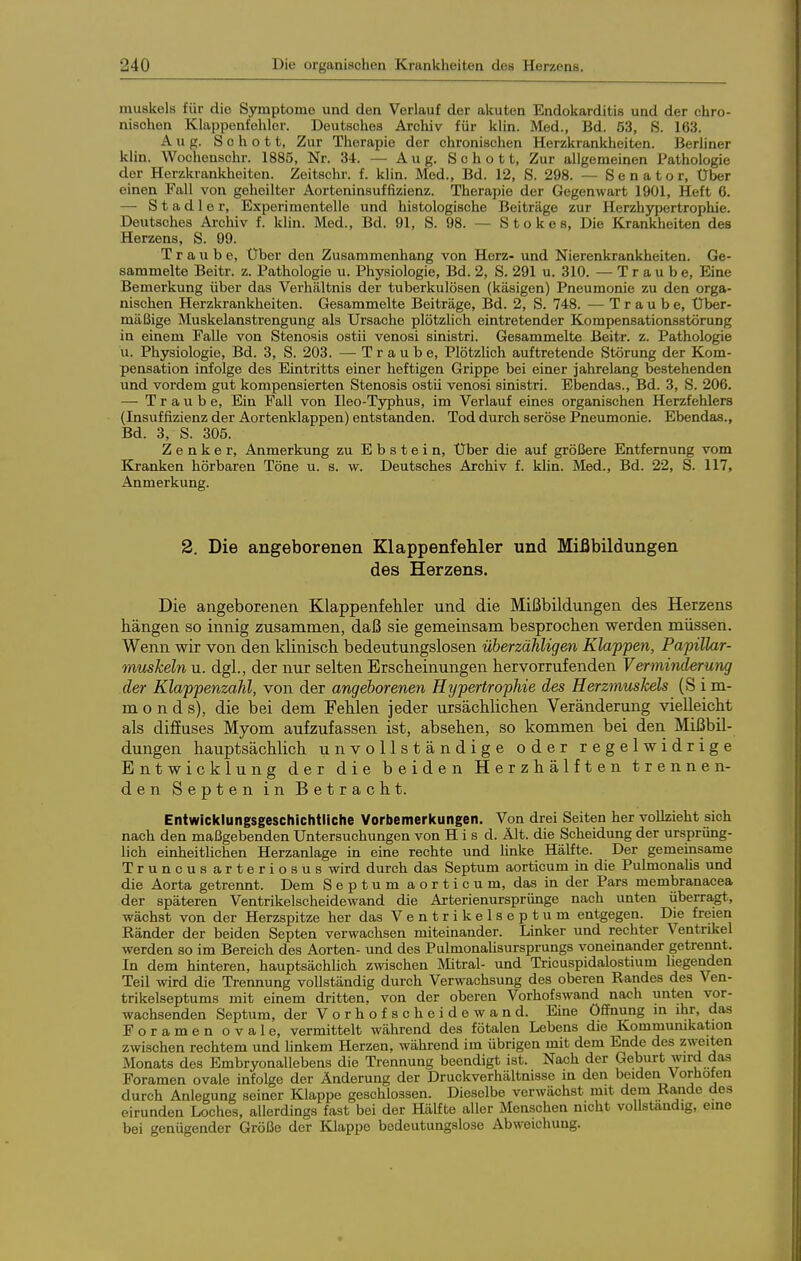 muskels für die Symptome und den Verlauf der akuten Endokarditis und der chro- nischen Klappenfehler. Deutsches Arohiv für klin. Med., Bd. 53, S. 163. Aug. Schott, Zur Therapie der chronischen Herzkrankheiten. Berhner klin. Wochcnschr. 1885, Nr. 34. — Aug. Schott, Zur allgemeinen Pathologie der Herzkrankheiten. Zeitschr. f. klin. Med., Bd. 12, S. 298. — Senator, Über einen Fall von geheilter Aorteninsuffizienz. Therapie der Gegenwart 1901, Heft 6. —• Stadler, Experimentelle und histologische Beiträge zur Herzhypertrophie. Deutsches Archiv f. klin. Med., Bd. 91, S. 98. — Stokes, Die Krankheiten des Herzens, S. 99. Traube, Über den Zusammenhang von Herz- und Nierenkrankheiten. Ge- sammelte Beitr. z. Pathologie u. Physiologie, Bd. 2, S. 291 u. 310. — Traube, Eine Bemerkung über das Verhältnis der tuberkulösen (käsigen) Pneumonie zu den orga- nischen Herzkrankheiten. Gesammelte Beiträge, Bd. 2, S. 748. — Traube, Über- mäßige Muskelanstrengung als Ursache plötzlich eintretender Kompensationsstörung in einem Falle von Stenosis ostii venosi sinistri. Gesammelte Beitr. z. Pathologie u. Physiologie, Bd. 3, S. 203. — Traube, Plötzlich auftretende Störung der Kom- pensation infolge des Eintritts einer heftigen Grippe bei einer jahrelang bestehenden und vordem gut kompensierten Stenosis ostü venosi sinistri. Ebendas., Bd. 3, S. 206. — Traube, Ein Fall von Ileo-Typhus, im Verlauf eines organischen Herzfehlers (Insuffizienz der Aortenklappen) entstanden. Tod durch seröse Pneumonie. Ebendas., Bd. 3, S. 305. Zenker, Anmerkung zu Ebstein, Über die auf größere Entfernung vom Kranken hörbaren Töne u. s. w. Deutsches Archiv f. klin. Med., Bd. 22, S. 117, Anmerkung. 2. Die angeborenen Klappenfehler und Mißbildungen des Herzens. Die angeborenen Klappenfehler und die Mißbildungen des Herzens hängen so innig zusammen, daß sie gemeinsam besprochen werden müssen. Wenn wir von den klinisch bedeutungslosen überzähligen Klappen, Papillar- muskeln u. dgl., der mn selten Erscheinungen hervorrufenden Vermmderung der Klappenzahl, von der angeborenen Hypertrophie des Herzmuskels (S i m- m o n d s), die bei dem Fehlen jeder ursächlichen Veränderung vielleicht als difEuses Myom aufzufassen ist, absehen, so kommen bei den Mißbil- dungen hauptsächlich unvollständige oder regelwidrige Entwicklung der die beiden Herzhälften trennen- den Septen in Betracht. Entwicklungsgeschichtliche Vorbemerkungen. Von drei Seiten her vollzieht sich nach den maßgebenden Untersuchungen von H i s d. Ält. die Scheidung der ursprüng- lich einheitlichen Herzanlage in eine rechte und Unke Hälfte. Der gemeinsame Truncus arteriosus wird durch das Septum aorticum in die PulmonaUs und die Aorta getrennt. Dem Septum aorticum, das in der Pars membranacea der späteren Ventrikelscheidewand die Arterienursprünge nach unten iiberra,gt, wächst von der Herzspitze her das Ventrikelseptum entgegen. Die freien Ränder der beiden Septen verwachsen miteinander. Linker und rechter Ventrikel werden so im Bereich des Aorten- und des Pulmonalisursprungs voneinander getrennt. In dem hinteren, hauptsächlich z\vischen Mitral- und Tricuspidalostium liegenden Teil wird die Trennung vollständig durch Verwachsung des oberen Randes des Ven- trikelseptums mit einem dritten, von der oberen Vorhofswand nach unten vor- wachsenden Septum, der Vorhofscheidewand. Eine Öffnung m ihr, das Foramen ovale, vermittelt während des fötalen Lebens die Kommunikation zwischen rechtem und linkem Herzen, während im übrigen mit dem Ende des zweiten Monats des Embryonallebens die Trennung beendigt ist. Nach der Geburt wird das Foramen ovale infolge der Änderung der Druckverhältnisse in den beiden Vorhofen durch Anlegung seiner Klappe geschlossen. Dieselbe verwächst mit dem Rande des eirunden Loches, allerdings fast bei der Hälfte aller Menschen nicht vollständig, eine bei genügender Größe der Klappe bedeutungslose Abweichung.