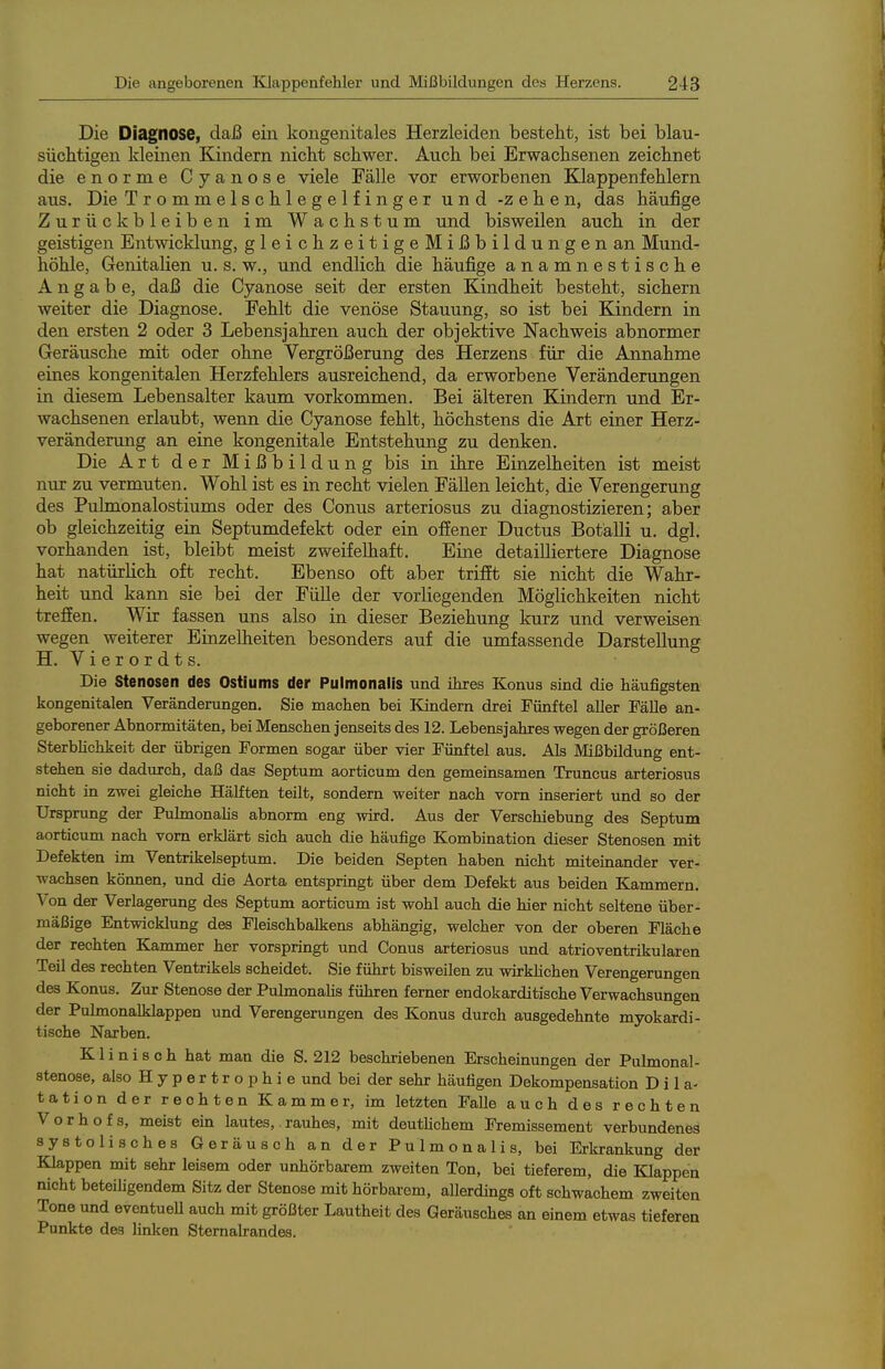 Die Diagnose, daß ein kongenitales Herzleiden besteht, ist bei blau- süchtigen kleinen Kindern nickt schwer. Auch bei Erwachsenen zeichnet die enorme Cyanose viele Fälle vor erworbenen Klappenfehlern aus. Die Trommelschlegelfinger und -zehen, das häufige Zurückbleiben im Wachstum und bisweilen auch in der geistigen Entwicklung, gleichzeitigeMißbildungenan Mund- höhle, Genitalien u. s. w., und endlich die häufige anamnestische Angabe, daß die Cyanose seit der ersten Kindheit besteht, sichern weiter die Diagnose. Fehlt die venöse Stauung, so ist bei Kindern in den ersten 2 oder 3 Lebensjahren auch der objektive Nachweis abnormer Geräusche mit oder ohne Vergrößerung des Herzens für die Annahme eines kongenitalen Herzfehlers ausreichend, da erworbene Veränderungen in diesem Lebensalter kaum vorkommen. Bei älteren Kindern und Er- wachsenen erlaubt, wenn die Cyanose fehlt, höchstens die Art einer Herz- veränderung an eine kongenitale Entstehung zu denken. Die Art der Mißbildung bis in ihre Einzelheiten ist meist nur zu vermuten. Wohl ist es in recht vielen Fällen leicht, die Verengerung des Pulmonalostiums oder des Conus arteriosus zu diagnostizieren; aber ob gleichzeitig ein Septumdefekt oder ein offener Ductus Botälli u. dgl. vorhanden ist, bleibt meist zweifelhaft. Eine detailliertere Diagnose hat natürlich oft recht. Ebenso oft aber trifft sie nicht die Wahr- heit und kann sie bei der Fülle der vorliegenden Möglichkeiten nicht treffen. Wir fassen uns also in dieser Beziehung kurz und verweisen wegen weiterer Einzelheiten besonders auf die umfassende Darstellung H. Vierordts. Die Stenosen des Ostiums der Pulmonalis und ihres Konus sind die häufigsten kongenitalen Veränderungen. Sie machen bei Kindern drei Fünftel aller Fälle an- geborener Abnormitäten, bei Menschen jenseits des 12. Lebensjahres wegen der größeren Sterblichkeit der übrigen Formen sogar über vier Fünftel aus. Als Mißbildung ent- stehen sie dadurch, daß das Septum aorticum den gemeinsamen Truncus arteriosus nicht in zwei gleiche Hälften teilt, sondern weiter nach vorn inseriert und so der Ursprung der Pulmonalis abnorm eng wird. Aus der Verschiebung des Septum aorticum nach vom erklärt sich auch die häufige Kombination dieser Stenosen mit Defekten im Ventrikelseptum. Die beiden Septen haben nicht miteinander ver- wachsen können, und die Aorta entspringt über dem Defekt aus beiden Kammern. Von der Verlagerung des Septum aorticum ist wohl auch die hier nicht seltene über- mäßige Entwicklung des Fleischbalkens abhängig, welcher von der oberen Fläche der rechten Kammer her vorspringt und Conus arteriosus und atrioventrikulären Teil des rechten Ventrikels scheidet. Sie führt bisweilen zu wirklichen Verengerungen des Konus. Zur Stenose der Pulmonahs führen femer endokarditische Verwachsungen der Pulmonalklappen und Verengerungen des Konus durch ausgedehnte myokardi- tische Narben. Klinisch hat man die S. 212 beschriebenen Erscheinungen der Pulmonal- stenose, also H y p e r t r o p h i e und bei der sehr häutigen Dekompensation Dila- tation der rechten Kammer, im letzten Falle auch des rechten Vorhofs, meist ein lautes, rauhes, mit deuthchem Fremissement verbundenes systolisches Geräusch an der Pulmonalis, bei Erkrankung der Klappen mit sehr leisem oder unhörbarem zweiten Ton, bei tieferem, die Klappen nicht beteihgendem Sitz der Stenose mit hörbarem, allerdings oft schwachem zweiten Tone und eventueU auch mit größter Lautheit des Geräusches an einem etwas tieferen Punkte des linken Stemalrandes.