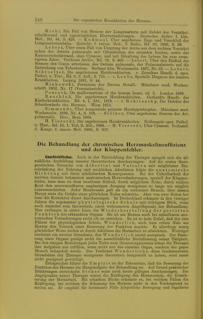 K r e h 1, Ein Fall von Stenose der Lungenartorie mit Defekt der Ventrikel- scheidowand und eigentümlichen Blutveränderungen. Deutsches Archiv f. klin. Med., Bd. 44, S. 426. — K u ß m a u 1, Über angeborene Enge und Verschluß der Lungenarterienbahn. Zoitschr. f. ration. Med., 3. Reihe, Bd. 26, 1866, S. 99. L 0 b e r t. Über einen Fall von Ursprung der Aorta aus dem rechten Ventrikel neben der Arteria pulmonahs mit Offenbleiben des eirunden Loches, sowie der Kammerscheidewand, ohne Cyanose, und mit Erhaltung des Lebens bis zum zwan- zigsten Jahre. Virchows Ai-chiv, Bd. 28, S. 405. — Lebert, Uber den Einfluß der Stenose des Conus arteriosus, des Ostium pulmonale, der Pulmonalarterie auf die Entstehung von Tuberkulose. Berliner klin. Wochenschr. 1867, Nr. 22. — L e b e r t- Schroetter, Die angeborenen Herzkrankheiten, v. Ziemßens Handb. d. spez Pathol. u. Ther., Bd. 6, 2. Aufl., S. 735. — v. L e u b e. Spezielle Diagnose der inneren Kranklieiten. Leipzig 1895, S. 44. Minkowski, Persistenz des Ductus Botalli. Münchner med. Wochen- schrift 1902, Nr. 17 (Vereinsbericht). P e a c o c k, On malformations of the human heart, ed. 2. London 1866. Rauchfuß, Die angeborenen Herzkrankheiten. Gerhardts Handb. der Kinderkrankheiten. Bd. 4, 1. Abt., 1878. —■ v. Rokitansky, Die Defekte der Scheidewände des Herzens. Wien 1875. Simmonds, Über kongenitale primäre Herzhypertrophie. Münchner med. Wochenschr. 1899, Nr. 4, S. 108. — S t ö 1 k e r, Uber angeborene Stenose der Art. pulmonahs. Diss., Bern 1864. H. Vi er or dt. Die angeborenen Herzkrankheiten. Nothnagels spez. Pathol. u. Ther., Bd. 15, 1. Teil, 2. Abt., 1898. — H. Vierordt, Uber Cyanose. Verhandl d. Kongr. f. innere Med. 1900, S. 307. Die Behandlung der chronischen Herzmuskelinsuffizienz und der Klappenfehler. Geschichtliches. Auch in der Entwicklung der Therapie spiegelt sich die all- mähliche Ausbildung unserer theoretischen Anschauungen. Auf die ersten thera- peutischen Versuche von Albertini und Valsalva mit mögUchster Ein- schränkung der Nahrung und reichlichen Aderlässen folgte die anatomische Richtung mit ihren nihihstischen Konsequenzen. Bei der Unheilbarkeit der meisten damals bekannten anatomischen Herzveränderungen, speziell der Klappen- fehler, kam man zu dem trostlosen Schluß, durch möghchste Ruhe, durch reizlose Kost den unvermeidbaren ungünstigen Ausgang wenigstens so lange wie möghch hinauszuschieben. Jeder Herzkranke galt als ein verlorener Mensch, über dessen Haupt stets die Gefahr eines plötzlichen Todes schwebte. Aber von zwei Seiten her kam die Korrektur dieser Anschauungen. In Deutschland erkannte in den vierziger Jahren die sogenannte physiologische Schule mit richtigem Bhck, wenn auch zunächst rein theoretisch, einen wirksameren Angriffspunkt der Behandlung. Man verlangte in erster Linie die Wiederherstellung der gestörten Funktion des erkrankten Organs. Sie ist am Herzen auch bei unheilbaren ana- tomischen Veränderungen recht oft zu erreichen. Es ist so kein Zufall, daß der eine Führer der physiologischen Schule, Wunderlich, auch zum ersten Male am Herzen den Versuch einer Besserung der Funktion machte. In allerdings wenig glücldicher Weise suchte er durch Aderlässe die Herzarbeit zu erleichtern. Wichtiger erscheint ein zweiter Grundsatz, den Wunderlich zuerst aussprach. Zur Besse- rung eines Organs genüge nicht die ausschheßliche Beeinflussung seiner Tätigkeit. Bei den innigen Beziehungen jedes Teiles zum Gesamtorganismus könne die Therapie ihre Aufgaben nur erfüllen, wenn nicht nur das einzelne Organ, sondern der ganze Mensch behandelt werde. Das Verdienst Wunderlichs, diese fundamentalen Grundsätze der Therapie wenigstens theoretisch festgestellt zu haben, wird meist nicht genügend gewürdigt. Erfolgreicher führte die Empirie zu der Erkenntnis, daß die Besserung der Funktion des Herzens die Hauptaufgabe der Behandlung sei. Auf Grund praktischer Erfahrungen entwickelte S t o k e s seine noch heute gültigen Anschauungen. Die Angelpunkte seiner Therapie waren die Kräftigung des Herzmuskels, die Erleich- terung der Herzarbeit. Mit scharfem Blicke erkannte er, bei welchen Fällen die Kräftigung, bei welchen die Schonung des Herzens mehr in den Vordergrund zu stellen sei. Er empfahl für bestimmte Fälle körperliche Bewegung und regulierte