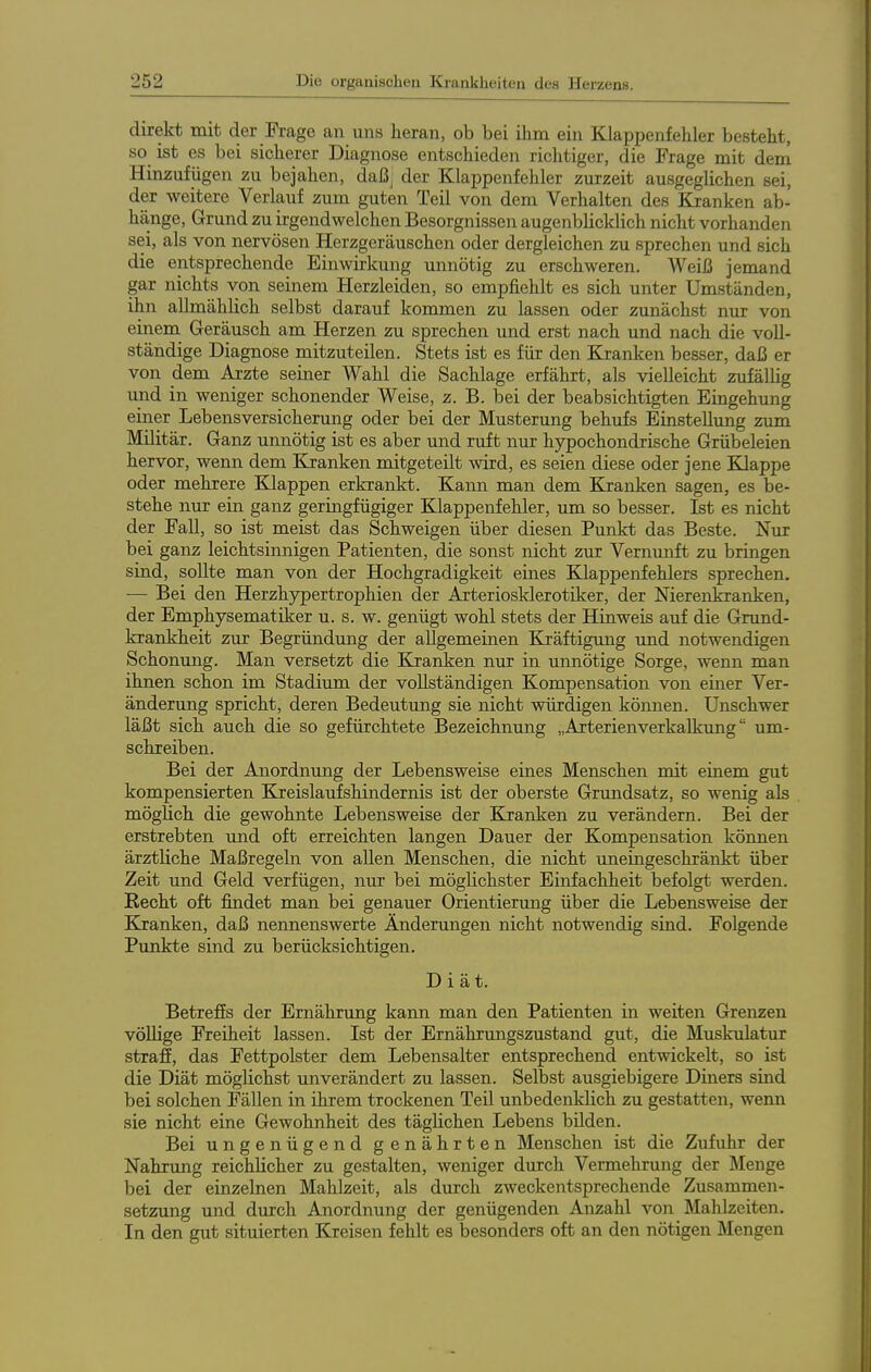direkt mit der Frage an uns heran, ob bei ihm ein Klappenfehler besteht, so ist es bei sicherer Diagnose entschieden richtiger, die Frage mit dem Hinzufügen zu bejahen, daß; der Klappenfehler zurzeit ausgeglichen sei, der weitere Verlauf zum guten Teil von dem Verhalten des Kranken ab- hänge, Grund zu irgendwelchen Besorgnissen augenblicklich nicht vorhanden sei, als von nervösen Herzgeräuschen oder dergleichen zu sprechen und sich die entsprechende Einwirkung unnötig zu erschweren. Weiß jemand gar nichts von seinem Herzleiden, so empfiehlt es sich unter Umständen, ihn allmählich selbst darauf kommen zu lassen oder zunächst nur von einem Geräusch am Herzen zu sprechen und erst nach und nach die voll- ständige Diagnose mitzuteilen. Stets ist es für den Kranken besser, daß er von dem Arzte seiner Wahl die Sachlage erfährt, als vielleicht zufälUg und in weniger schonender Weise, z. B. bei der beabsichtigten Eingehung einer Lebensversicherung oder bei der Musterung behufs Einstellung zum Militär. Ganz unnötig ist es aber und ruft nur hypochondrische Grübeleien hervor, wenn dem Ejranken mitgeteilt wird, es seien diese oder jene KJappe oder mehrere Klappen erkrankt. Kann man dem Kjanken sagen, es be- stehe nur ein ganz geringfügiger Klappenfehler, um so besser. Ist es nicht der Fall, so ist meist das Schweigen über diesen Punkt das Beste. Nur bei ganz leichtsinnigen Patienten, die sonst nicht zur Vernunft zu bringen sind, sollte man von der Hochgradigkeit eines Klappenfehlers sprechen. — Bei den Herzhypertrophien der Arteriosklerotiker, der Nierenkranken, der Emphysematiker u. s. w. genügt wohl stets der Hinweis auf die Grund- krankheit zur Begründung der allgemeinen Kräftigung und notwendigen Schonung. Man versetzt die Kranken nur in unnötige Sorge, wenn man ihnen schon im Stadium der vollständigen Kompensation von einer Ver- änderung spricht, deren Bedeutung sie nicht würdigen können. Unschwer läßt sich auch die so gefürchtete Bezeichnung „Arterienverkalkung um- schreiben. Bei der Anordnung der Lebensweise eines Menschen mit einem gut kompensierten Kreislaufshindernis ist der oberste Grundsatz, so wenig als möglich die gewohnte Lebensweise der Kranken zu verändern. Bei der erstrebten und oft erreichten langen Dauer der Kompensation können ärztliche Maßregeln von allen Menschen, die nicht uneingeschränkt über Zeit und Geld verfügen, nur bei möglichster Einfachheit befolgt werden. Kecht oft findet man bei genauer Orientiermig über die Lebensweise der Kjanken, daß nennenswerte Änderungen nicht notwendig sind. Folgende Punkte sind zu berücksichtigen. Diät. Betreffs der Ernährung kann man den Patienten in weiten Greiozen völlige Freiheit lassen. Ist der Ernährungszustand gut, die Muskulatur straff, das Fettpolster dem Lebensalter entsprechend entwickelt, so ist die Diät möglichst unverändert zu lassen. Selbst ausgiebigere Diners sind bei solchen Fällen in ihrem trockenen Teil unbedenklich zu gestatten, wenn sie nicht eine Gewohnheit des täglichen Lebens büden. Bei ungenügend genährten Menschen ist die Zufuhr der Nahrung reichUcher zu gestalten, weniger durch Vermehrmig der Menge bei der einzelnen Mahlzeit, als durch zweckentsprechende Zusammen- setzung und durch Anordnung der genügenden Anzahl von Mahlzeiten. In den gut situierten Kreisen fehlt es besonders oft an den nötigen Mengen
