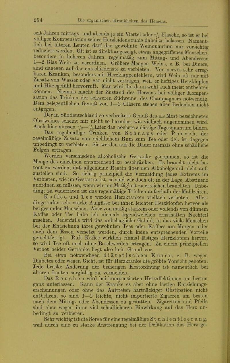 seit Jahren mittags und abends je ein Viertel oder 7, Flasche, so ist er bei völliger Kompensation seines Herzleidens ruhig dabei zu belassen. Nament- lich bei älteren Leuten darf das gewohnte Weinquantum nur vorsichtig reduziert werden. Oft ist es direlct angezeigt, etwas angegriffenen Menschen, besonders in höheren Jahren, regelmäßig zum Mittag- und Abendessen 1—2 Glas Wein zu verordnen. Größere Mengen Weins, z. B. bei Diners, sind dagegen auf das entschiedenste zu verbieten. Von nervös sehr erreg- baren Kranken, besonders mit Herzklappenfehlern, wird Wein oft nur mit Zusatz von Wasser oder gar nicht vertragen, weil er heftiges Herzklopfen und Hitzegefühl hervorruft. Man wird ihn dann wohl auch meist entbehren können. Niemals macht der Zustand des Herzens bei vöUiger Kompen- sation das Trinken der schweren Südweine, des Champagners notwendig. Dem gelegentHchen Genuß von 1—2 Gläsern stehen aber Bedenken nicht entgegen. Der in Süddeutschland so verbreitete Genuß des als Most bezeichneten Obstweines scheint mir nicht so harmlos, wie vielfach angenommen wird. Auch hier müssen V2—^4 Liter das höchste zulässige Tagesquantum bilden. Das _ regelmäßige Trinken von Schnaps oder Punsch, der regelmäßige Zusatz von reichlichem Kum zum Tee oder dgl. ist dagegen unbedingt zu verbieten. Sie werden auf die Dauer niemals ohne schädliche Folgen ertragen. Werden verschiedene alkohohsche Getränke genommen, so ist die Menge des einzehien entsprechend zu beschränken. Es braucht nicht be- tont zu werden, daß allgemeine Regeln über den Alkoholgenuß nicht auf- zustellen sind. So richtig prinzipiell die Vermeidung jedes Extrems im Verbieten, wie im Gestatten ist, so sind wir doch oft in der Lage, Abstinenz anordnen zu müssen, wenn wir nur Mäßigkeit zu erreichen brauchten. Unbe- dingt zu widerraten ist das regelmäßige Trinken außerhalb der Mahlzeiten. Kaffee und Tee werden Herzkranken vielfach verboten. Aller- dings rufen sehr starke Aufgüsse bei ihnen leichter Herzklopfen hervor als bei gesunden Menschen. Aber von mäßig starkem oder vollends von dünnem Kaffee oder Tee habe ich niemals irgendwelchen ernsthaften Nachteil gesehen. Jedenfalls wird das unbehagliche Gefühl, in das viele Menschen bei der Entziehung ihres gewohnten Tees oder Kaffees am Morgen oder nach dem Essen versetzt werden, durch keine entsprechenden Vorteile gerechtfertigt. Euft Kaffee wirklich einmal lästiges Herzklopfen hervor, so wird Tee oft noch ohne Beschwerden ertragen. Zu einem prinzipiellen Verbot beider Getränke liegt also kein Grund vor. Bei etwa notwendigen diätetischen Kuren, z. B. wegen Diabetes oder wegen Gicht, ist für Herzkranke die größte Vorsicht geboten. Jede brüske Änderung der bisherigen Kostordnung ist namentlich bei älteren Leuten sorgfältig zu vermeiden. Das Rauchen wird bei kompensierten Herzaffektionen am besten ganz unterlassen. Kann der Kranke es aber ohne lästige Entziehimgs- erscheinungen oder ohne das Auftreten hartnäckiger Obstipation nicht entbehren, so sind 1—2 leichte, nicht importierte Zigarren am besten nach dem Mittag- oder Abendessen zu gestatten. Zigaretten und Pfeife sind aber wegen ihrer viel schädUcheren Einwirkung auf das Herz un- bedingt zu verbieten- Sehr wichtig ist die Sorge für eine regelmäßige Stuhlentleerung, weil durch eine zu starke Anstrengung bei der Defäkation das Herz ge-