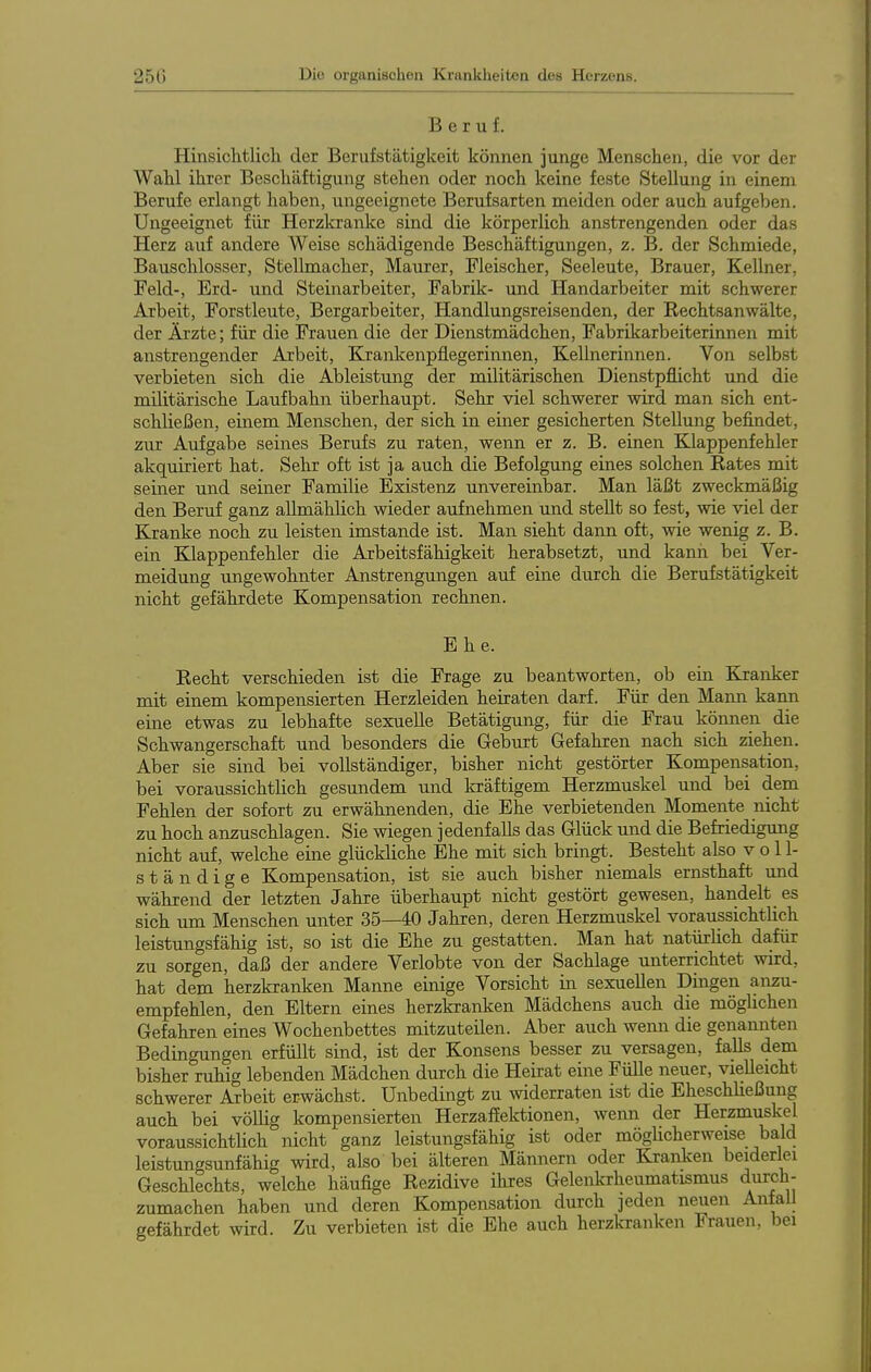 Beruf. Hinsichtlicli der Berufstätigkeit können junge Menschen, die vor der Wahl ihrer Beschäftigung stehen oder noch keine feste Stellung in einem Berufe erlangt haben, ungeeignete Berufsarten meiden oder auch aufgeben. Ungeeignet für Herzkranke sind die körperlich anstrengenden oder das Herz auf andere Weise schädigende Beschäftigungen, z. B. der Schmiede, Bauschlosser, Stellmacher, Maurer, Fleischer, Seeleute, Brauer, Kellner, Feld-, Erd- und Steinarbeiter, Fabrik- und Handarbeiter mit schwerer Arbeit, Forstleute, Bergarbeiter, Handlungsreisenden, der Rechtsanwälte, der Ärzte; für die Frauen die der Dienstmädchen, Fabrikarbeiterinnen mit anstrengender Arbeit, Krankenpflegerinnen, Kellnerinnen. Von selbst verbieten sich die Ableistung der militärischen Dienstpflicht und die militärische Laufbahn überhaupt. Sehr viel schwerer wird man sich ent- schließen, einem Menschen, der sich in einer gesicherten Stellung befindet, zur Aufgabe seines Berufs zu raten, wenn er z. B. einen Klappenfehler akquiriert hat. Sehr oft ist ja auch die Befolgung eines solchen Rates mit seiner und seiner Familie Existenz unvereinbar. Man läßt zweckmäßig den Beruf ganz aUmählich wieder aufnehmen und stellt so fest, wie viel der Kranke noch zu leisten imstande ist. Man sieht dann oft, wie wenig z. B. ein Klappenfehler die Arbeitsfähigkeit herabsetzt, und kann bei Ver- meidung ungewohnter Anstrengungen auf eine durch die Berufstätigkeit nicht gefährdete Kompensation rechnen. Ehe. Recht verschieden ist die Frage zu beantworten, ob ein Kranker mit einem kompensierten Herzleiden heiraten darf. Für den Mann kann eine etwas zu lebhafte sexuelle Betätigung, für die Frau können die Schwangerschaft und besonders die Geburt Gefahren nach sich ziehen. Aber sie sind bei vollständiger, bisher nicht gestörter Kompensation, bei voraussichtlich gesundem und kräftigem Herzmuskel und bei dem Fehlen der sofort zu erwähnenden, die Ehe verbietenden Momente nicht zu hoch anzuschlagen. Sie wiegen jedenfalls das Glück und die Befriedigung nicht auf, welche eine glückliche Ehe mit sich bringt. Besteht also voll- ständige Kompensation, ist sie auch bisher niemals ernsthaft und während der letzten Jahre überhaupt nicht gestört gewesen, handelt es sich um Menschen unter 35—40 Jahren, deren Herzmuskel voraussichtlich leistungsfähig ist, so ist die Ehe zu gestatten. Man hat natürlich da,für zu sorgen, daß der andere Verlobte von der Sachlage unterrichtet wird, hat dem herzkranken Manne einige Vorsicht in sexuellen Dingen anzu- empfehlen, den Eltern eines herzkranken Mädchens auch die möglichen Gefahren eines Wochenbettes mitzuteilen. Aber auch wenn die genannten Bedingungen erfüllt sind, ist der Konsens besser zu versagen, falls dem bisher ruhig lebenden Mädchen durch die Heirat eine Fülle neuer, vielleicht schwerer Arbeit erwächst. Unbedingt zu widerraten ist die Eheschließung auch bei völlig kompensierten HerzafEektionen, wenn der Herzmuskel voraussichtlich nicht ganz leistungsfähig ist oder möglicherweise bald leistungsunfähig wird, also bei älteren Männern oder Kranken beiderlei Geschlechts, welche häufige Rezidive ihres Gelenkrheumatismus durch- zumachen haben und deren Kompensation durch jeden neuen Anfall gefährdet wird. Zu verbieten ist die Ehe auch herzkranken Frauen, bei