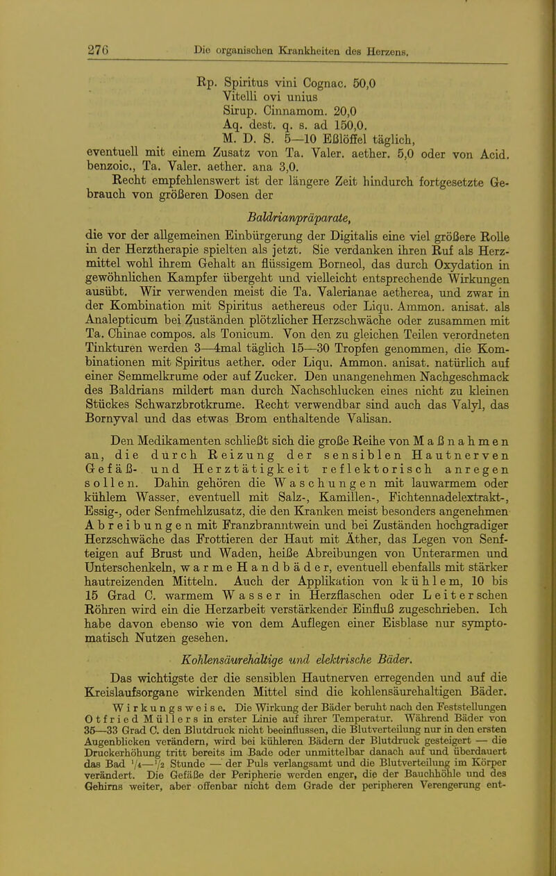 Rp. Spiritus vini Cognac. 50,0 Vitelli ovi unius Sirup. Ciiinamom. 20,0 Aq. dest. q. s. ad 150,0, M. D. S. 5—10 Eßlöffel täglicli, eventuell mit einem Zusatz von Ta. Valer. aetlier. 5,0 oder von Acid. benzoic, Ta. Valer. aetlier. ana 3,0. Recht empfehlenswert ist der längere Zeit hindurch fortgesetzte Ge- brauch von größeren Dosen der BaM/rianfrafarate, die vor der allgemeinen Einbürgerung der Digitalis eine viel größere Rolle in der Herztherapie spielten als jetzt. Sie verdanken ihren Ruf als Herz- mittel wohl ihrem Gehalt an flüssigem Borneol, das durch Oxydation in gewöhnlichen Kampfer übergeht und vielleicht entsprechende Wirkungen ausübt. Wir verwenden meist die Ta. Valerianae aetherea, und zwar in der Kombination mit Spiritus aethereus oder Liqu. Ammon. anisat. als Analepticum bei Zuständen plötzlicher Herzschwäche oder zusammen mit Ta. Chinae compos. als Tonicum. Von den zu gleichen Teüen verordneten Tinkturen werden 3—dmal täglich 15—30 Tropfen genommen, die Kom- binationen mit Spiritus aether. oder Liqu. Ammon. anisat. natürHch auf einer Semmelkrume oder auf Zucker. Den unangenehmen Nachgeschmack des Baldrians mildert man durch Nachschlucken eines nicht zu kleinen Stückes Schwarzbrotkrume. Recht verwendbar sind auch das Valyl, das Bornyval imd das etwas Brom enthaltende Valisan. Den Medikamenten schließt sich die große Reihe von Maßnahmen an, die durch Reizung der sensiblen Hautnerven Gefäß- und Herztätigkeit reflektorisch anregen sollen. Dahin gehören die Waschungen mit lauwarmem oder kühlem Wasser, eventuell mit Salz-, Kamillen-, Fichtennadelextrakt-, Essig-, oder Senfmehlzusatz, die den Kranken meist besonders angenehmen Abreibungen mit Franzbranntwein und bei Zuständen hochgradiger Herzschwäche das Frottieren der Haut mit Äther, das Legen von Senf- teigen auf Brust und Waden, heiße Abreibungen von Unterarmen und Unterschenkeln, warmeHandbäder, eventuell ebenfalls mit stärker hautreizenden Mitteln. Auch der Applikation von kühlem, 10 bis 15 Grad C. warmem Wasser in Herzflaschen oder Leiter sehen Röhren wird ein die Herzarbeit verstärkender Einfluß zugeschrieben. Ich habe davon ebenso wie von dem Au£egen einer Eisblase nur sympto- matisch Nutzen gesehen. Kohlensäurehaltige und elektrische Bäder, Das wichtigste der die sensiblen Hautnerven erregenden und auf die Kreislaufsorgane wirkenden Mittel sind die kohlensäurehaltigen Bäder. Wirkungsweise. Die Wirkung der Bäder beruht nach den Feststellungen Otfried Müllers in erster Linie auf ihrer Temperatur. Während Bäder von 36—33 Grad C. den Blutdruck nicht beeinflussen, die Blutverteilung nur in den ersten AugenbUcken verändern, wird bei kühleren Bädern der Blutdruck gesteigert — die Druckerhöhung tritt bereits im Bade oder unmittelbar danach auf und überdauert das Bad '/*—'/z Stunde — der Puls verlangsamt und die Blutverteilung im Körper verändert. Die Gefäße der Peripherie werden enger, die der Bauchhöhle und des Gehirns weiter, aber offenbar nicht dem Grade der peripheren Verengerung ent-