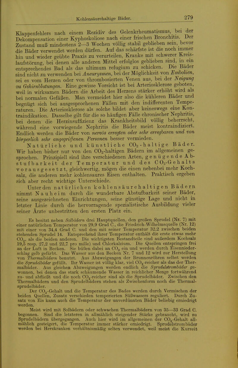 Klappenfelilers nach einem Eezidiv des Gelenkrheumatismus, _ bei der Dekompensation einer Kyphoskoliose nach einer frischen Bronchitis Der Zustand muß mindestens 2—3 Wochen völlig stabil geblieben sein, bevor die Bäder verwendet werden dürfen. Auf das schärfste ist die noch immer hin und wieder geübte Praxis zu verurteilen, Kranke mit schwerer Kreis- laufstörung, bei denen aUe anderen Mittel erfolglos geblieben sind, m ein entsprechendes Bad als das ultimum refugium zu schicken. Die Bader sind nicht zu verwenden bei Aneurtjsmen, bei der Möglichkeit von Embolien, sei es vom Herzen oder von thrombosierten Venen aus, bei der Neigung zu Gehirnblutungen. Eine gewisse Vorsicht ist bei Arteriosklerose geboten, weil in wirksamen Bädern die Arbeit des Herzens stärker erhöht wird als bei normalen Gefäßen. Man vermeidet hier also die kühleren Bäder und begnügt sich bei ausgesprochenen Fällen mit den indifierenten Tempe- raturen. Die Arteriosklerose als solche bildet aber keineswegs eine Kon- traindikation. Dasselbe gilt für die so häufigen Fälle chronischer Nephritis, bei denen die Herzinsuffizienz das Krankheitsbild völlig beherrscht, während eine vorwiegende Nephritis die Bäder meist kontraindiziert. Endlich werden die Bäder von nervös erregten oder sehr erregbaren und von körperlich sehr angegriffenen Personen besser vermieden. Natürliche und künstliche CO2-halt ige Bäder. Wir haben bisher nur von den C02-haltigen Bädern im allgemeinen ge- sprochen. Prinzipiell sind ihre verschiedenen Arten, genügende Ab- stufbarkeit der Temperatur und des C02-Gehalts vorausgesetzt, gleichwertig, mögen die einen nebenbei mehr Koch- salz, die anderen mehr kohlensaures Eisen enthalten. Praktisch ergeben sich aber recht wichtige Unterschiede. Unter den natürlichen kohlensäurehaltigen Bädern nimmt Nauheim durch die wunderbare Abstufbarkeit seiner Bäder, seine ausgezeichneten Einrichtungen, seine günstige Lage und nicht in letzter Linie durch die hervorragende spezialistische Ausbildung vieler seiner Ärzte unbestritten den ersten Platz ein. Es besitzt neben Solbädern drei Hauptquellen, den großen Sprudel (Nr. 7) mit einer natürlichen Temperatur von 29,9 Grad C, die Friedrich-Wilhelmsquelle (Nr. 12) mit einer von 34,4 Grad C. und den mit seiner Temperatur 32,2 zwischen beiden stehenden Sprudel 14. Entsprechend ihrer Temperatur enthält dife erste etwas mehr CO2, als die beiden anderen. Die wichtigsten Bestandteile sind außerdem Kochsalz 19,5 resp. 27,2 und 22,7 pro mille) und Chlorkalzium. Die Quellen entspringen frei an der Luft in Becken. Sie büßen dabei an COj ein und werden durch Eisennieder- schlag gelb gefärbt. Das Wasser aus den Becken Nr. 7 und 12 wird zur Herstellung von Thermalbädern benutzt. Aus Abzweigungen der Brunnenröhren selbst werden die Spritdelbäder gefüllt. Ihr Wasser ist völlig klar, viel COg-reicher als das der Ther- malbäder. Aus gleichen Abzweigungen werden endlich die Sprudelstrombäder ge- wonnen, bei denen das stark schäumende Wasser in reichlicher Menge fortwährend zu- und abfließt und die noch COj-reicher sind als die Sprudelbäder. Zwischen den Thermalbädern und den Sprudelbädern stehen als Zwischenform noch die Thermal- Sprudelbäder. Der GOg-Gehalt und die Temperatur des Bades werden durch Vermischen der beiden Quellen, Zusatz verschieden temperierten Süßwassers reguliert. Durch Zu- satz von Eis kann auch die Temperatur der unverdünnten Bäder beliebig erniedrigt werden. Meist wird mit Solbädern oder schwachen Thermalbädern von 35—33 Grad C. begonnen. Sind die letzteren in allmählich steigender Stärke gebraucht, wird zu Sprudelbädern übergegangen. Auch hier wird im allgemeinen der COg-Gehalt all- mählich gesteigert, die Temperatur immer stärker erniedrigt. Sprudelstrombäder werden bei Herzkranken verhältnismäßig selten verwendet, weil meist die Kurzeit