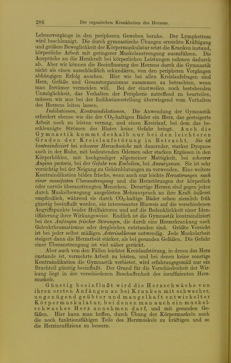 Lebensvorgänge in den peripheren Geweben beruhe. Der Lymphstrom wird beschleunigt. Die durch gymnastische Übungen erreichte Kräftigung und größere Beweglichkeit der Körpermuskulatur setzt die Kranken instand, körperliche Arbeit mit geringerer Muskelanstrengung auszuführen. Die Ansprüche an die Herzkraft bei körperlichen Leistungen nehmen dadurch ab. Aber wir können die Beeinflussung des Herzens durch die Gymnastik nicht als einen ausschließlich sekundären, von den peripheren Vorgängen abhängigen Erfolg ansehen. Hier wie bei allen Kreislaufsfragen sind Herz, Gefäße und Gesamtorganismus zusammen zu betrachten, wenn man Irrtümer vermeiden will. Bei der einstweilen noch bestehenden Unmöglichkeit, das Verhalten der Peripherie zutreffend zu beurteilen, müssen wir uns bei der Indikationsstellung überwiegend vom Verhalten des Herzens leiten lassen. hidiJcationen, Koniraindihationen. Die Anwendung der Gymnastik erfordert ebenso wie die der COg-haltigen Bäder ein Herz, das gesteigerte Arbeit noch zu leisten vermag, und einen Kreislauf, bei dem das be- schleunigte Strömen des Blutes keine Gefahr bringt. Auch die Gymnastik kommt deshalb nur bei den leichteren Graden der Kreislaufstörung in Betracht. Sie ist kontraindiziert hei schwerer Herzschwäche mit dauernder, starker Dyspnoe auch in der Ruhe, mit bedeutenden Ödemen oder starken Ergüssen in den Körperhöhlen, mit hochgradiger allgemeiner Mattigkeit, bei schwerer Angina pectoris, bei der Gefahr von Embolien, bei Aneurysmen. Sie ist sehr vorsichtig bei der Neigung zu Gehirnblutungen zu verwenden. Eine weitere Kontraindikation bilden frische, wenn auch nur leichte Herzstörungen nach einer manifesten Überanstrengung und die Herzstörungen der körperlich oder nervös überanstrengten Menschen. Derartige Herzen sind gegen jeden durch Muskelbewegung ausgelösten Mehranspruch an ihre Kraft äiißerst empfindlich, während sie durch C02-haltige Bäder schon ziemlich früh günstig beeinflußt werden, ein interessanter Hinweis auf die verschiedenen Angriffspunkte beider Heilfaktoren und auf die Bedenklichkeit einer Iden- tifizierung ihrer Wirkungsweise. Endlich ist die Gymnastik kontraindiziert bei den Anfängen frischer Störungen, die durch eine Herzerkrankung nach Gelenkrheumatismus oder dergleichen entstanden sind. Größte Vorsicht ist bei jeder selbst mäßigen Arteriosklerose notwendig. Jede Muskelarbeit steigert dann die Herzarbeit stärker, als bei gesunden Gefäßen. Die Gefahr einer Überanstrengung ist viel näher gerückt. Aber auch von den Fällen leichter Kreislaufstörung, in denen das Herz imstande ist, vermehrte Arbeit zu leisten, und bei denen keine sonstige Kontraindikation die Gymnastik verbietet, .wird erfahrungsgemäß nur ein Bruchteil günstig beeinflußt. Der Grund für die Verschiedenheit der Wir- kung liegt in der verschiedenen Beschaffenheit des insuffizienten Herz- muskels. Günstig beeinflußt wird die Herzschwäche von ihren ersten Anfängen an beiKranken mit schwacher, ungenügend geübter und mangelhaft entwickelter Körpermuskulatur, bei denen man auch ein muskel- schwaches Herz annehmen darf, und mit gesunden Ge- fäßen. Hier kann man hoffen, durch X)bung der Körpermuskeln auch die noch funktionsfähigen Teile des Herzmuskels zu kräftigen und so die Herzinsuffizienz zu bessern.